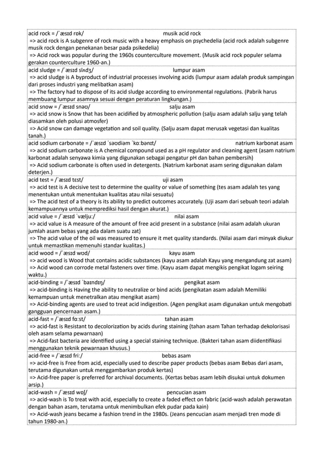acid rock = /ˈæsɪd rɒk/ musik acid rock
=> acid rock is A subgenre of rock music with a heavy emphasis on psychedelia (acid rock adalah subgenre
musik rock dengan penekanan besar pada psikedelia)
=> Acid rock was popular during the 1960s counterculture movement. (Musik acid rock populer selama
gerakan counterculture 1960-an.)
acid sludge = /ˈæsɪd slʌdʒ/ lumpur asam
=> acid sludge is A byproduct of industrial processes involving acids (lumpur asam adalah produk sampingan
dari proses industri yang melibatkan asam)
=> The factory had to dispose of its acid sludge according to environmental regulations. (Pabrik harus
membuang lumpur asamnya sesuai dengan peraturan lingkungan.)
acid snow = /ˈæsɪd snəʊ/ salju asam
=> acid snow is Snow that has been acidified by atmospheric pollution (salju asam adalah salju yang telah
diasamkan oleh polusi atmosfer)
=> Acid snow can damage vegetation and soil quality. (Salju asam dapat merusak vegetasi dan kualitas
tanah.)
acid sodium carbonate = /ˈæsɪd ˈsəʊdiəm ˈkɑːbənɪt/ natrium karbonat asam
=> acid sodium carbonate is A chemical compound used as a pH regulator and cleaning agent (asam natrium
karbonat adalah senyawa kimia yang digunakan sebagai pengatur pH dan bahan pembersih)
=> Acid sodium carbonate is often used in detergents. (Natrium karbonat asam sering digunakan dalam
deterjen.)
acid test = /ˈæsɪd tɛst/ uji asam
=> acid test is A decisive test to determine the quality or value of something (tes asam adalah tes yang
menentukan untuk menentukan kualitas atau nilai sesuatu)
=> The acid test of a theory is its ability to predict outcomes accurately. (Uji asam dari sebuah teori adalah
kemampuannya untuk memprediksi hasil dengan akurat.)
acid value = /ˈæsɪd ˈvæljuː/ nilai asam
=> acid value is A measure of the amount of free acid present in a substance (nilai asam adalah ukuran
jumlah asam bebas yang ada dalam suatu zat)
=> The acid value of the oil was measured to ensure it met quality standards. (Nilai asam dari minyak diukur
untuk memastikan memenuhi standar kualitas.)
acid wood = /ˈæsɪd wʊd/ kayu asam
=> acid wood is Wood that contains acidic substances (kayu asam adalah Kayu yang mengandung zat asam)
=> Acid wood can corrode metal fasteners over time. (Kayu asam dapat mengikis pengikat logam seiring
waktu.)
acid-binding = /ˈæsɪd ˈbaɪndɪŋ/ pengikat asam
=> acid-binding is Having the ability to neutralize or bind acids (pengikatan asam adalah Memiliki
kemampuan untuk menetralkan atau mengikat asam)
=> Acid-binding agents are used to treat acid indigestion. (Agen pengikat asam digunakan untuk mengobati
gangguan pencernaan asam.)
acid-fast = /ˈæsɪd fɑːst/ tahan asam
=> acid-fast is Resistant to decolorization by acids during staining (tahan asam Tahan terhadap dekolorisasi
oleh asam selama pewarnaan)
=> Acid-fast bacteria are identified using a special staining technique. (Bakteri tahan asam diidentifikasi
menggunakan teknik pewarnaan khusus.)
acid-free = /ˈæsɪd friː/ bebas asam
=> acid-free is Free from acid, especially used to describe paper products (bebas asam Bebas dari asam,
terutama digunakan untuk menggambarkan produk kertas)
=> Acid-free paper is preferred for archival documents. (Kertas bebas asam lebih disukai untuk dokumen
arsip.)
acid-wash = /ˈæsɪd wɒʃ/ pencucian asam
=> acid-wash is To treat with acid, especially to create a faded effect on fabric (acid-wash adalah perawatan
dengan bahan asam, terutama untuk menimbulkan efek pudar pada kain)
=> Acid-wash jeans became a fashion trend in the 1980s. (Jeans pencucian asam menjadi tren mode di
tahun 1980-an.)
 