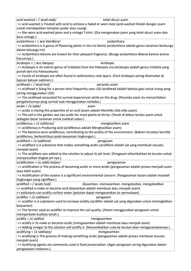 acid-washed = /ˈæsɪd wɒʃt/ telah dicuci asam
=> acid-washed is Treated with acid to achieve a faded or worn look (acid-washed Diolah dengan asam
untuk mendapatkan tampilan pudar atau usang)
=> She wore acid-washed jeans and a vintage T-shirt. (Dia mengenakan jeans yang telah dicuci asam dan
kaus vintage.)
acidanthera = /ˌæsɪˈdænθərə/ acidanthera
=> acidanthera is A genus of flowering plants in the iris family (acidanthera adalah genus tanaman berbunga
dalam keluarga iris)
=> Acidanthera blooms are known for their pleasant fragrance. (Bunga acidanthera dikenal karena aroma
harumnya.)
Acidaspis = /ˌæsɪˈdæspɪs/ Acidaspis
=> Acidaspis is An extinct genus of trilobites from the Paleozoic era (Acidaspis adalah genus trilobita yang
punah dari era Paleozoikum)
=> Fossils of Acidaspis are often found in sedimentary rock layers. (Fosil Acidaspis sering ditemukan di
lapisan batuan sedimen.)
acidhead = /ˈæsɪd hɛd/ pecandu asam
=> acidhead is Slang for a person who frequently uses LSD (acidhead adalah bahasa gaul untuk orang yang
sering menggunakan LSD)
=> The acidhead recounted his surreal experiences while on the drug. (Pecandu asam itu menceritakan
pengalamannya yang surreal saat menggunakan narkoba.)
acidic = /əˈsɪdɪk/ asam
=> acidic is Having the properties of an acid (asam adalah Memiliki sifat-sifat asam)
=> The soil in the garden was too acidic for most plants to thrive. (Tanah di kebun terlalu asam untuk
sebagian besar tanaman untuk tumbuh subur.)
acidiferous = /əˈsɪdɪfərəs/ menghasilkan asam
=> acidiferous is Producing acid (acidiferous adalah Menghasilkan asam)
=> The bacteria were acidiferous, contributing to the acidity of the environment. (Bakteri tersebut bersifat
acidiferous, berkontribusi pada keasaman lingkungan.)
acidifiant = /əˈsɪdɪfiənt/ pengasam
=> acidifiant is A substance that makes something acidic (acidifiant adalah zat yang membuat sesuatu
menjadi asam)
=> The acidifiant was added to the solution to adjust its pH level. (Pengasam ditambahkan ke larutan untuk
menyesuaikan tingkat pH-nya.)
acidification = /əˌsɪdɪfɪˈkeɪʃən/ pengasaman
=> acidification is The process of becoming acidic or more acidic (pengasaman adalah proses menjadi asam
atau lebih asam)
=> Acidification of the oceans is a significant environmental concern. (Pengasaman lautan adalah masalah
lingkungan yang signifikan.)
acidified = /ˈæsɪdɪˌfaɪd/ diasamkan. memasamkan. mengoksidasi. mengoksidkan
=> acidified is make or become acid (diasamkan adalah membuat atau menjadi asam)
=> pollutants can acidify surface water (polutan dapat mengasamkan air permukaan)
acidifier = /əˈsɪdɪfaɪər/ pengasam
=> acidifier is A substance used to increase acidity (acidifier adalah zat yang digunakan untuk meningkatkan
keasaman)
=> The farmer used an acidifier to improve the soil quality. (Petani menggunakan pengasam untuk
memperbaiki kualitas tanah.)
acidify = /əˈsɪdɪfaɪ/ mengasamkan
=> acidify is To make or become acidic (mengasamkan adalah membuat atau menjadi asam)
=> Adding vinegar to the solution will acidify it. (Menambahkan cuka ke larutan akan mengasamakannya.)
acidifying = /əˈsɪdɪfaɪɪŋ/ mengasamkan
=> acidifying is The process of making something acidic (pengasaman adalah proses membuat sesuatu
menjadi asam)
=> Acidifying agents are commonly used in food preservation. (Agen pengasam sering digunakan dalam
pengawetan makanan.)
 