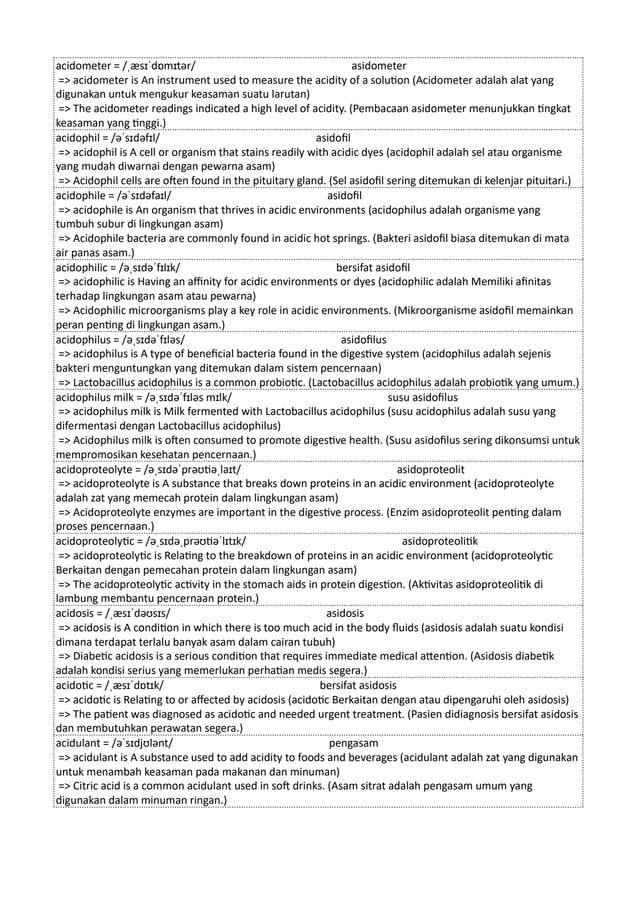 acidometer = /ˌæsɪˈdɒmɪtər/ asidometer
=> acidometer is An instrument used to measure the acidity of a solution (Acidometer adalah alat yang
digunakan untuk mengukur keasaman suatu larutan)
=> The acidometer readings indicated a high level of acidity. (Pembacaan asidometer menunjukkan tingkat
keasaman yang tinggi.)
acidophil = /əˈsɪdəfɪl/ asidofil
=> acidophil is A cell or organism that stains readily with acidic dyes (acidophil adalah sel atau organisme
yang mudah diwarnai dengan pewarna asam)
=> Acidophil cells are often found in the pituitary gland. (Sel asidofil sering ditemukan di kelenjar pituitari.)
acidophile = /əˈsɪdəfaɪl/ asidofil
=> acidophile is An organism that thrives in acidic environments (acidophilus adalah organisme yang
tumbuh subur di lingkungan asam)
=> Acidophile bacteria are commonly found in acidic hot springs. (Bakteri asidofil biasa ditemukan di mata
air panas asam.)
acidophilic = /əˌsɪdəˈfɪlɪk/ bersifat asidofil
=> acidophilic is Having an affinity for acidic environments or dyes (acidophilic adalah Memiliki afinitas
terhadap lingkungan asam atau pewarna)
=> Acidophilic microorganisms play a key role in acidic environments. (Mikroorganisme asidofil memainkan
peran penting di lingkungan asam.)
acidophilus = /əˌsɪdəˈfɪləs/ asidofilus
=> acidophilus is A type of beneficial bacteria found in the digestive system (acidophilus adalah sejenis
bakteri menguntungkan yang ditemukan dalam sistem pencernaan)
=> Lactobacillus acidophilus is a common probiotic. (Lactobacillus acidophilus adalah probiotik yang umum.)
acidophilus milk = /əˌsɪdəˈfɪləs mɪlk/ susu asidofilus
=> acidophilus milk is Milk fermented with Lactobacillus acidophilus (susu acidophilus adalah susu yang
difermentasi dengan Lactobacillus acidophilus)
=> Acidophilus milk is often consumed to promote digestive health. (Susu asidofilus sering dikonsumsi untuk
mempromosikan kesehatan pencernaan.)
acidoproteolyte = /əˌsɪdəˈprəʊtiəˌlaɪt/ asidoproteolit
=> acidoproteolyte is A substance that breaks down proteins in an acidic environment (acidoproteolyte
adalah zat yang memecah protein dalam lingkungan asam)
=> Acidoproteolyte enzymes are important in the digestive process. (Enzim asidoproteolit penting dalam
proses pencernaan.)
acidoproteolytic = /əˌsɪdəˌprəʊtiəˈlɪtɪk/ asidoproteolitik
=> acidoproteolytic is Relating to the breakdown of proteins in an acidic environment (acidoproteolytic
Berkaitan dengan pemecahan protein dalam lingkungan asam)
=> The acidoproteolytic activity in the stomach aids in protein digestion. (Aktivitas asidoproteolitik di
lambung membantu pencernaan protein.)
acidosis = /ˌæsɪˈdəʊsɪs/ asidosis
=> acidosis is A condition in which there is too much acid in the body fluids (asidosis adalah suatu kondisi
dimana terdapat terlalu banyak asam dalam cairan tubuh)
=> Diabetic acidosis is a serious condition that requires immediate medical attention. (Asidosis diabetik
adalah kondisi serius yang memerlukan perhatian medis segera.)
acidotic = /ˌæsɪˈdɒtɪk/ bersifat asidosis
=> acidotic is Relating to or affected by acidosis (acidotic Berkaitan dengan atau dipengaruhi oleh asidosis)
=> The patient was diagnosed as acidotic and needed urgent treatment. (Pasien didiagnosis bersifat asidosis
dan membutuhkan perawatan segera.)
acidulant = /əˈsɪdjʊlənt/ pengasam
=> acidulant is A substance used to add acidity to foods and beverages (acidulant adalah zat yang digunakan
untuk menambah keasaman pada makanan dan minuman)
=> Citric acid is a common acidulant used in soft drinks. (Asam sitrat adalah pengasam umum yang
digunakan dalam minuman ringan.)
 