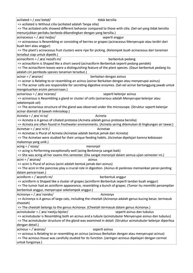 aciliated = /ˌeɪsɪˈleɪtɪd/ tidak bersilia
=> aciliated is Without cilia (aciliated adalah Tanpa silia)
=> The aciliated cells showed different behavior compared to those with cilia. (Sel-sel yang tidak bersilia
menunjukkan perilaku berbeda dibandingkan dengan yang bersilia.)
acinaceous = /ˌæsɪˈneɪʃəs/ seperti anggur
=> acinaceous is Resembling or consisting of berries or grapes (acinaceous Menyerupai atau terdiri dari
buah beri atau anggur)
=> The plant's acinaceous fruit clusters were ripe for picking. (Kelompok buah acinaceous dari tanaman
tersebut siap untuk dipetik.)
acinaciform = /ˌæsɪˈneɪsɪfɔːm/ berbentuk pedang
=> acinaciform is Shaped like a short sword (acinaciform Berbentuk seperti pedang pendek)
=> The acinaciform leaves were a distinguishing feature of the plant species. (Daun berbentuk pedang itu
adalah ciri pembeda spesies tanaman tersebut.)
acinar = /ˈæsɪnər/ berkaitan dengan asinus
=> acinar is Relating to or resembling an acinus (asinar Berkaitan dengan atau menyerupai asinus)
=> The acinar cells are responsible for secreting digestive enzymes. (Sel-sel acinar bertanggung jawab untuk
mengeluarkan enzim pencernaan.)
acinarious = /ˌæsɪˈnɛərɪəs/ seperti kelenjar acinus
=> acinarious is Resembling a gland or cluster of cells (asinarious adalah Menyerupai kelenjar atau
sekelompok sel)
=> The acinarious structure of the gland was observed under the microscope. (Struktur seperti kelenjar
acinar diamati di bawah mikroskop.)
Acineta = /ˌæsɪˈniːtə/ Acineta
=> Acineta is A genus of ciliated protozoa (Acineta adalah genus protozoa bersilia)
=> Acineta are often found in freshwater environments. (Acineta sering ditemukan di lingkungan air tawar.)
Acinetae = /ˌæsɪˈniːtiː/ Acinetae
=> Acinetae is Plural of Acineta (Acinetae adalah bentuk jamak dari Acineta)
=> The Acinetae were studied for their unique feeding habits. (Acinetae dipelajari karena kebiasaan
makannya yang unik.)
acing = /ˈeɪsɪŋ/ menonjol
=> acing is Performing exceptionally well (acing Berkinerja sangat baik)
=> She was acing all her exams this semester. (Dia sangat menonjol dalam semua ujian semester ini.)
acini = /ˈæsɪnaɪ/ asinus
=> acini is Plural of acinus (acini adalah bentuk jamak dari asinus)
=> The acini in the pancreas play a crucial role in digestion. (Asinus di pankreas memainkan peran penting
dalam pencernaan.)
aciniform = /ˈæsɪnɪfɔːm/ berbentuk anggur
=> aciniform is Shaped like a cluster of grapes (aciniform Berbentuk seperti tandan buah anggur)
=> The tumor had an aciniform appearance, resembling a bunch of grapes. (Tumor itu memiliki penampilan
berbentuk anggur, menyerupai sekelompok anggur.)
Acinonyx = /ˌæsɪˈnɒnɪks/ Acinonyx
=> Acinonyx is A genus of large cats, including the cheetah (Acinonyx adalah genus kucing besar, termasuk
cheetah)
=> The cheetah belongs to the genus Acinonyx. (Cheetah termasuk dalam genus Acinonyx.)
acinotubular = /ˌæsɪˈnəʊtjuːbjʊlər/ seperti asinus dan tubulus
=> acinotubular is Resembling both an acinus and a tubule (acinotubular Menyerupai asinus dan tubulus)
=> The acinotubular structure of the gland was examined in detail. (Struktur acinotubular kelenjar diperiksa
dengan detail.)
acinous = /ˈæsɪnəs/ seperti asinus
=> acinous is Relating to or resembling an acinus (acinous Berkaitan dengan atau menyerupai acinus)
=> The acinous tissue was carefully studied for its function. (Jaringan acinous dipelajari dengan cermat
untuk fungsinya.)
 