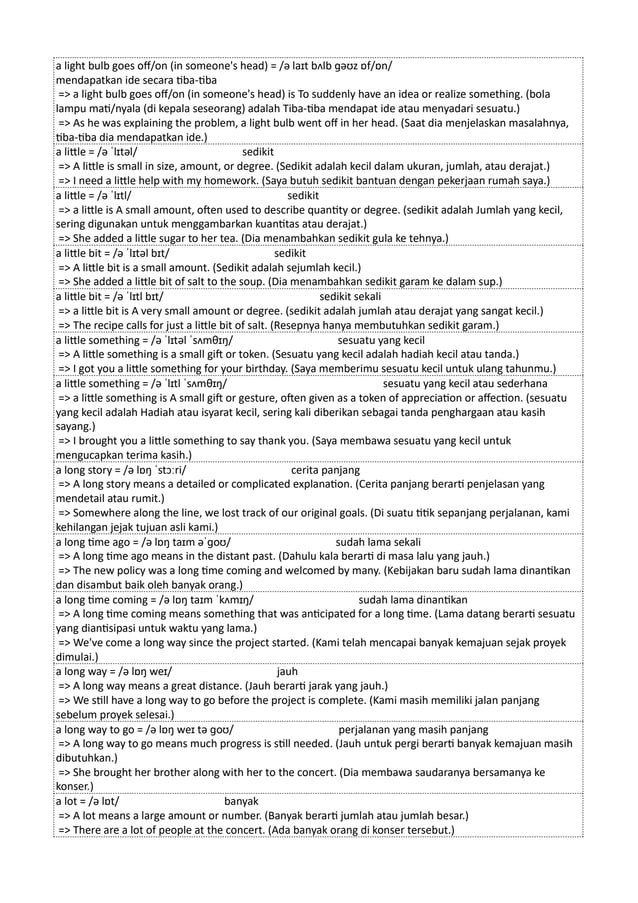 a light bulb goes off/on (in someone's head) = /ə laɪt bʌlb ɡəʊz ɒf/ɒn/
mendapatkan ide secara tiba-tiba
=> a light bulb goes off/on (in someone's head) is To suddenly have an idea or realize something. (bola
lampu mati/nyala (di kepala seseorang) adalah Tiba-tiba mendapat ide atau menyadari sesuatu.)
=> As he was explaining the problem, a light bulb went off in her head. (Saat dia menjelaskan masalahnya,
tiba-tiba dia mendapatkan ide.)
a little = /ə ˈlɪtəl/ sedikit
=> A little is small in size, amount, or degree. (Sedikit adalah kecil dalam ukuran, jumlah, atau derajat.)
=> I need a little help with my homework. (Saya butuh sedikit bantuan dengan pekerjaan rumah saya.)
a little = /ə ˈlɪtl/ sedikit
=> a little is A small amount, often used to describe quantity or degree. (sedikit adalah Jumlah yang kecil,
sering digunakan untuk menggambarkan kuantitas atau derajat.)
=> She added a little sugar to her tea. (Dia menambahkan sedikit gula ke tehnya.)
a little bit = /ə ˈlɪtəl bɪt/ sedikit
=> A little bit is a small amount. (Sedikit adalah sejumlah kecil.)
=> She added a little bit of salt to the soup. (Dia menambahkan sedikit garam ke dalam sup.)
a little bit = /ə ˈlɪtl bɪt/ sedikit sekali
=> a little bit is A very small amount or degree. (sedikit adalah jumlah atau derajat yang sangat kecil.)
=> The recipe calls for just a little bit of salt. (Resepnya hanya membutuhkan sedikit garam.)
a little something = /ə ˈlɪtəl ˈsʌmθɪŋ/ sesuatu yang kecil
=> A little something is a small gift or token. (Sesuatu yang kecil adalah hadiah kecil atau tanda.)
=> I got you a little something for your birthday. (Saya memberimu sesuatu kecil untuk ulang tahunmu.)
a little something = /ə ˈlɪtl ˈsʌmθɪŋ/ sesuatu yang kecil atau sederhana
=> a little something is A small gift or gesture, often given as a token of appreciation or affection. (sesuatu
yang kecil adalah Hadiah atau isyarat kecil, sering kali diberikan sebagai tanda penghargaan atau kasih
sayang.)
=> I brought you a little something to say thank you. (Saya membawa sesuatu yang kecil untuk
mengucapkan terima kasih.)
a long story = /ə lɒŋ ˈstɔːri/ cerita panjang
=> A long story means a detailed or complicated explanation. (Cerita panjang berarti penjelasan yang
mendetail atau rumit.)
=> Somewhere along the line, we lost track of our original goals. (Di suatu titik sepanjang perjalanan, kami
kehilangan jejak tujuan asli kami.)
a long time ago = /ə lɒŋ taɪm əˈɡoʊ/ sudah lama sekali
=> A long time ago means in the distant past. (Dahulu kala berarti di masa lalu yang jauh.)
=> The new policy was a long time coming and welcomed by many. (Kebijakan baru sudah lama dinantikan
dan disambut baik oleh banyak orang.)
a long time coming = /ə lɒŋ taɪm ˈkʌmɪŋ/ sudah lama dinantikan
=> A long time coming means something that was anticipated for a long time. (Lama datang berarti sesuatu
yang diantisipasi untuk waktu yang lama.)
=> We've come a long way since the project started. (Kami telah mencapai banyak kemajuan sejak proyek
dimulai.)
a long way = /ə lɒŋ weɪ/ jauh
=> A long way means a great distance. (Jauh berarti jarak yang jauh.)
=> We still have a long way to go before the project is complete. (Kami masih memiliki jalan panjang
sebelum proyek selesai.)
a long way to go = /ə lɒŋ weɪ tə ɡoʊ/ perjalanan yang masih panjang
=> A long way to go means much progress is still needed. (Jauh untuk pergi berarti banyak kemajuan masih
dibutuhkan.)
=> She brought her brother along with her to the concert. (Dia membawa saudaranya bersamanya ke
konser.)
a lot = /ə lɒt/ banyak
=> A lot means a large amount or number. (Banyak berarti jumlah atau jumlah besar.)
=> There are a lot of people at the concert. (Ada banyak orang di konser tersebut.)
 