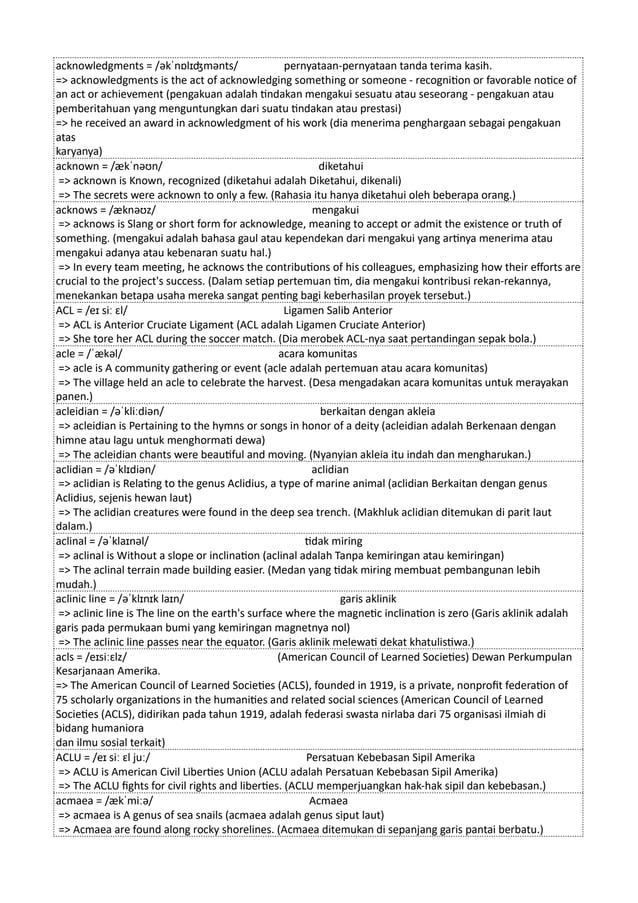 acknowledgments = /əkˈnɒlɪʤmənts/ pernyataan-pernyataan tanda terima kasih.
=> acknowledgments is the act of acknowledging something or someone - recognition or favorable notice of
an act or achievement (pengakuan adalah tindakan mengakui sesuatu atau seseorang - pengakuan atau
pemberitahuan yang menguntungkan dari suatu tindakan atau prestasi)
=> he received an award in acknowledgment of his work (dia menerima penghargaan sebagai pengakuan
atas
karyanya)
acknown = /ækˈnəʊn/ diketahui
=> acknown is Known, recognized (diketahui adalah Diketahui, dikenali)
=> The secrets were acknown to only a few. (Rahasia itu hanya diketahui oleh beberapa orang.)
acknows = /æknəʊz/ mengakui
=> acknows is Slang or short form for acknowledge, meaning to accept or admit the existence or truth of
something. (mengakui adalah bahasa gaul atau kependekan dari mengakui yang artinya menerima atau
mengakui adanya atau kebenaran suatu hal.)
=> In every team meeting, he acknows the contributions of his colleagues, emphasizing how their efforts are
crucial to the project's success. (Dalam setiap pertemuan tim, dia mengakui kontribusi rekan-rekannya,
menekankan betapa usaha mereka sangat penting bagi keberhasilan proyek tersebut.)
ACL = /eɪ siː ɛl/ Ligamen Salib Anterior
=> ACL is Anterior Cruciate Ligament (ACL adalah Ligamen Cruciate Anterior)
=> She tore her ACL during the soccer match. (Dia merobek ACL-nya saat pertandingan sepak bola.)
acle = /ˈækəl/ acara komunitas
=> acle is A community gathering or event (acle adalah pertemuan atau acara komunitas)
=> The village held an acle to celebrate the harvest. (Desa mengadakan acara komunitas untuk merayakan
panen.)
acleidian = /əˈkliːdiən/ berkaitan dengan akleia
=> acleidian is Pertaining to the hymns or songs in honor of a deity (acleidian adalah Berkenaan dengan
himne atau lagu untuk menghormati dewa)
=> The acleidian chants were beautiful and moving. (Nyanyian akleia itu indah dan mengharukan.)
aclidian = /əˈklɪdiən/ aclidian
=> aclidian is Relating to the genus Aclidius, a type of marine animal (aclidian Berkaitan dengan genus
Aclidius, sejenis hewan laut)
=> The aclidian creatures were found in the deep sea trench. (Makhluk aclidian ditemukan di parit laut
dalam.)
aclinal = /əˈklaɪnəl/ tidak miring
=> aclinal is Without a slope or inclination (aclinal adalah Tanpa kemiringan atau kemiringan)
=> The aclinal terrain made building easier. (Medan yang tidak miring membuat pembangunan lebih
mudah.)
aclinic line = /əˈklɪnɪk laɪn/ garis aklinik
=> aclinic line is The line on the earth's surface where the magnetic inclination is zero (Garis aklinik adalah
garis pada permukaan bumi yang kemiringan magnetnya nol)
=> The aclinic line passes near the equator. (Garis aklinik melewati dekat khatulistiwa.)
acls = /eɪsiːɛlz/ (American Council of Learned Societies) Dewan Perkumpulan
Kesarjanaan Amerika.
=> The American Council of Learned Societies (ACLS), founded in 1919, is a private, nonprofit federation of
75 scholarly organizations in the humanities and related social sciences (American Council of Learned
Societies (ACLS), didirikan pada tahun 1919, adalah federasi swasta nirlaba dari 75 organisasi ilmiah di
bidang humaniora
dan ilmu sosial terkait)
ACLU = /eɪ siː ɛl juː/ Persatuan Kebebasan Sipil Amerika
=> ACLU is American Civil Liberties Union (ACLU adalah Persatuan Kebebasan Sipil Amerika)
=> The ACLU fights for civil rights and liberties. (ACLU memperjuangkan hak-hak sipil dan kebebasan.)
acmaea = /ækˈmiːə/ Acmaea
=> acmaea is A genus of sea snails (acmaea adalah genus siput laut)
=> Acmaea are found along rocky shorelines. (Acmaea ditemukan di sepanjang garis pantai berbatu.)
 