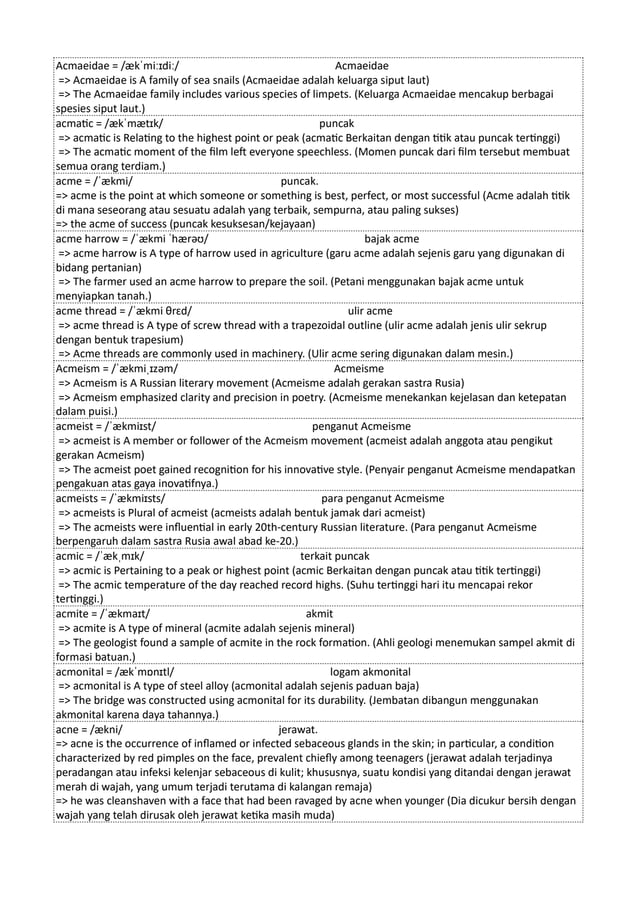 Acmaeidae = /ækˈmiːɪdiː/ Acmaeidae
=> Acmaeidae is A family of sea snails (Acmaeidae adalah keluarga siput laut)
=> The Acmaeidae family includes various species of limpets. (Keluarga Acmaeidae mencakup berbagai
spesies siput laut.)
acmatic = /ækˈmætɪk/ puncak
=> acmatic is Relating to the highest point or peak (acmatic Berkaitan dengan titik atau puncak tertinggi)
=> The acmatic moment of the film left everyone speechless. (Momen puncak dari film tersebut membuat
semua orang terdiam.)
acme = /ˈækmi/ puncak.
=> acme is the point at which someone or something is best, perfect, or most successful (Acme adalah titik
di mana seseorang atau sesuatu adalah yang terbaik, sempurna, atau paling sukses)
=> the acme of success (puncak kesuksesan/kejayaan)
acme harrow = /ˈækmi ˈhærəʊ/ bajak acme
=> acme harrow is A type of harrow used in agriculture (garu acme adalah sejenis garu yang digunakan di
bidang pertanian)
=> The farmer used an acme harrow to prepare the soil. (Petani menggunakan bajak acme untuk
menyiapkan tanah.)
acme thread = /ˈækmi θrɛd/ ulir acme
=> acme thread is A type of screw thread with a trapezoidal outline (ulir acme adalah jenis ulir sekrup
dengan bentuk trapesium)
=> Acme threads are commonly used in machinery. (Ulir acme sering digunakan dalam mesin.)
Acmeism = /ˈækmiˌɪzəm/ Acmeisme
=> Acmeism is A Russian literary movement (Acmeisme adalah gerakan sastra Rusia)
=> Acmeism emphasized clarity and precision in poetry. (Acmeisme menekankan kejelasan dan ketepatan
dalam puisi.)
acmeist = /ˈækmiɪst/ penganut Acmeisme
=> acmeist is A member or follower of the Acmeism movement (acmeist adalah anggota atau pengikut
gerakan Acmeism)
=> The acmeist poet gained recognition for his innovative style. (Penyair penganut Acmeisme mendapatkan
pengakuan atas gaya inovatifnya.)
acmeists = /ˈækmiɪsts/ para penganut Acmeisme
=> acmeists is Plural of acmeist (acmeists adalah bentuk jamak dari acmeist)
=> The acmeists were influential in early 20th-century Russian literature. (Para penganut Acmeisme
berpengaruh dalam sastra Rusia awal abad ke-20.)
acmic = /ˈækˌmɪk/ terkait puncak
=> acmic is Pertaining to a peak or highest point (acmic Berkaitan dengan puncak atau titik tertinggi)
=> The acmic temperature of the day reached record highs. (Suhu tertinggi hari itu mencapai rekor
tertinggi.)
acmite = /ˈækmaɪt/ akmit
=> acmite is A type of mineral (acmite adalah sejenis mineral)
=> The geologist found a sample of acmite in the rock formation. (Ahli geologi menemukan sampel akmit di
formasi batuan.)
acmonital = /ækˈmɒnɪtl/ logam akmonital
=> acmonital is A type of steel alloy (acmonital adalah sejenis paduan baja)
=> The bridge was constructed using acmonital for its durability. (Jembatan dibangun menggunakan
akmonital karena daya tahannya.)
acne = /ækni/ jerawat.
=> acne is the occurrence of inflamed or infected sebaceous glands in the skin; in particular, a condition
characterized by red pimples on the face, prevalent chiefly among teenagers (jerawat adalah terjadinya
peradangan atau infeksi kelenjar sebaceous di kulit; khususnya, suatu kondisi yang ditandai dengan jerawat
merah di wajah, yang umum terjadi terutama di kalangan remaja)
=> he was cleanshaven with a face that had been ravaged by acne when younger (Dia dicukur bersih dengan
wajah yang telah dirusak oleh jerawat ketika masih muda)
 