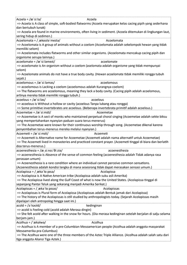 Acoela = /æˈsiːlə/ Acoela
=> Acoela is A class of simple, soft-bodied flatworms (Acoela merupakan kelas cacing pipih yang sederhana
dan bertubuh lunak)
=> Acoela are found in marine environments, often living in sediment. (Acoela ditemukan di lingkungan laut,
sering hidup di sedimen.)
Acoelomata = /ˌækoʊləˈmeɪtə/ Acoelomata
=> Acoelomata is A group of animals without a coelom (Acoelomata adalah sekelompok hewan yang tidak
memiliki selom)
=> Acoelomata includes flatworms and other similar organisms. (Acoelomata mencakup cacing pipih dan
organisme serupa lainnya.)
acoelomate = /æˈsiːləmeɪt/ acoelomate
=> acoelomate is An organism without a coelom (aselomata adalah organisme yang tidak mempunyai
selom)
=> Acoelomate animals do not have a true body cavity. (Hewan acoelomate tidak memiliki rongga tubuh
sejati.)
acoelomous = /æˈsiːləməs/ acoelomous
=> acoelomous is Lacking a coelom (acoelomous adalah Kurangnya coelom)
=> The flatworms are acoelomous, meaning they lack a body cavity. (Cacing pipih adalah acoelomous,
artinya mereka tidak memiliki rongga tubuh.)
acoelous = /æˈsiːləs/ acoelous
=> acoelous is Without a hollow or cavity (acoelous Tanpa lubang atau rongga)
=> Some primitive invertebrates are acoelous. (Beberapa invertebrata primitif adalah acoelous.)
Acoemetae = /æˈsiːmɪti/ Acoemetae
=> Acoemetae is A sect of monks who maintained perpetual choral singing (Acoemetae adalah sekte biksu
yang mempertahankan nyanyian paduan suara terus-menerus)
=> The Acoemetae were known for their continuous worship through song. (Acoemetae dikenal karena
penyembahan terus-menerus mereka melalui nyanyian.)
Acoemeti = /æˈsiːmɪti/ Acoemeti
=> Acoemeti is Alternative name for Acoemetae (Acoemeti adalah nama alternatif untuk Acoemetae)
=> The Acoemeti lived in monasteries and practiced constant prayer. (Acoemeti tinggal di biara dan berlatih
doa terus-menerus.)
acoenesthesia = /æˌsiːnɛsˈθiːziə/ acoenesthesia
=> acoenesthesia is Absence of the sense of common feeling (acoenesthesia adalah Tidak adanya rasa
perasaan umum)
=> Acoenesthesia is a rare condition where an individual cannot perceive common sensations.
(Acoenesthesia adalah kondisi langka di mana seseorang tidak dapat merasakan sensasi umum.)
Acolapissa = /ˌækəˈlɑːpɪsə/ Acolapissa
=> Acolapissa is A Native American tribe (Acolapissa adalah suku asli Amerika)
=> The Acolapissa lived along the Gulf Coast of what is now the United States. (Acolapissa tinggal di
sepanjang Pantai Teluk yang sekarang menjadi Amerika Serikat.)
Acolapissas = /ˌækəˈlɑːpɪsəz/ Acolapissas
=> Acolapissas is Plural form of Acolapissa (Acolapissas adalah Bentuk jamak dari Acolapissa)
=> The history of the Acolapissas is still studied by anthropologists today. (Sejarah Acolapissas masih
dipelajari oleh antropolog hingga saat ini.)
acold = /əˈkəʊld/ kedinginan
=> acold is Feeling cold (acold adalah Merasa dingin)
=> She felt acold after walking in the snow for hours. (Dia merasa kedinginan setelah berjalan di salju selama
berjam-jam.)
Acolhua = /ˈækəlwə/ Acolhua
=> Acolhua is A member of a pre-Columbian Mesoamerican people (Acolhua adalah anggota masyarakat
Mesoamerika pra-Columbus)
=> The Acolhua were one of the three members of the Aztec Triple Alliance. (Acolhua adalah salah satu dari
tiga anggota Aliansi Tiga Aztek.)
 