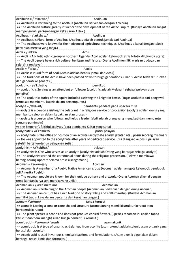 Acolhuan = /ˈækəlwən/ Acolhuan
=> Acolhuan is Pertaining to the Acolhua (Acolhuan Berkenaan dengan Acolhua)
=> The Acolhuan culture greatly influenced the development of the Aztec Empire. (Budaya Acolhuan sangat
mempengaruhi perkembangan Kekaisaran Aztek.)
Acolhuas = /ˈækəlwəz/ Acolhuas
=> Acolhuas is Plural form of Acolhua (Acolhuas adalah bentuk jamak dari Acolhua)
=> The Acolhuas were known for their advanced agricultural techniques. (Acolhuas dikenal dengan teknik
pertanian mereka yang maju.)
Acoli = /ˈækəli/ Acoli
=> Acoli is A Nilotic ethnic group in northern Uganda (Acoli adalah kelompok etnis Nilotik di Uganda utara)
=> The Acoli people have a rich cultural heritage and history. (Orang Acoli memiliki warisan budaya dan
sejarah yang kaya.)
Acolis = /ˈækəli/ Acolis
=> Acolis is Plural form of Acoli (Acolis adalah bentuk jamak dari Acoli)
=> The traditions of the Acolis have been passed down through generations. (Tradisi Acolis telah diturunkan
dari generasi ke generasi.)
acoluthic = /əˈkɒlʌθɪk/ pengikut
=> acoluthic is Serving as an attendant or follower (acoluthic adalah Melayani sebagai pelayan atau
pengikut)
=> The acoluthic duties of the squire included assisting the knight in battle. (Tugas acoluthic dari pengawal
termasuk membantu ksatria dalam pertempuran.)
acolyte = /ækəlaɪt/ pembantu pendeta pada upacara misa.
=> acolyte is a person assisting the celebrant in a religious service or procession (acolyte adalah orang yang
membantu selebran dalam kebaktian atau prosesi)
=> acolyte is a person who follows and helps a leader (abdi adalah orang yang mengikuti dan membantu
seorang pemimpin)
=> the Emperor’s faithful acolytes (para pembantu Kaisar yang setia)
acolythate = /əˈkɒlɪθeɪt/ posisi pelayan
=> acolythate is The office or position of an acolyte (acolythate adalah jabatan atau posisi seorang misdinar)
=> He was appointed to the acolythate after years of dedicated service. (Dia diangkat ke posisi pelayan
setelah bertahun-tahun pelayanan setia.)
acolythist = /əˈkɒlɪθɪst/ pelayan
=> acolythist is One who serves as an acolyte (acolythist adalah Orang yang bertugas sebagai acolyte)
=> The acolythist carried the ceremonial items during the religious procession. (Pelayan membawa
barang-barang upacara selama prosesi keagamaan.)
Acoman = /ˈækəmæn/ Acoman
=> Acoman is A member of a Pueblo Native American group (Acoman adalah anggota kelompok penduduk
asli Amerika Pueblo)
=> The Acoman people are known for their unique pottery and artwork. (Orang Acoman dikenal dengan
tembikar dan karya seni mereka yang unik.)
Acomanian = /ˌækəˈmeɪniən/ Acomanian
=> Acomanian is Pertaining to the Acoman people (Acomanian Berkenaan dengan orang Acoman)
=> The Acomanian culture has a rich tradition of storytelling and craftsmanship. (Budaya Acomanian
memiliki tradisi kaya dalam bercerita dan kerajinan tangan.)
acone = /ˈækoʊn/ tanpa kerucut
=> acone is Lacking a cone or cone-shaped structure (acone Kurang memiliki struktur kerucut atau
berbentuk kerucut)
=> The plant species is acone and does not produce conical flowers. (Spesies tanaman ini adalah tanpa
kerucut dan tidak menghasilkan bunga berbentuk kerucut.)
aconic acid = /ˈækoʊnɪk ˈæsɪd/ asam akonik
=> aconic acid is A type of organic acid derived from aconite (asam akonat adalah sejenis asam organik yang
berasal dari aconite)
=> Aconic acid is used in various chemical reactions and formulations. (Asam akonik digunakan dalam
berbagai reaksi kimia dan formulasi.)
 