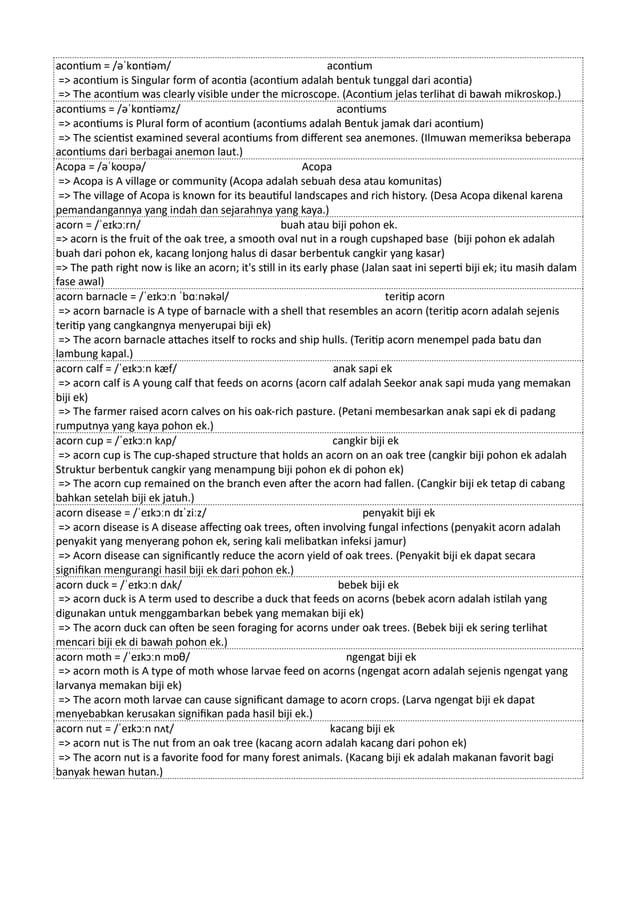 acontium = /əˈkɒntiəm/ acontium
=> acontium is Singular form of acontia (acontium adalah bentuk tunggal dari acontia)
=> The acontium was clearly visible under the microscope. (Acontium jelas terlihat di bawah mikroskop.)
acontiums = /əˈkɒntiəmz/ acontiums
=> acontiums is Plural form of acontium (acontiums adalah Bentuk jamak dari acontium)
=> The scientist examined several acontiums from different sea anemones. (Ilmuwan memeriksa beberapa
acontiums dari berbagai anemon laut.)
Acopa = /əˈkoʊpə/ Acopa
=> Acopa is A village or community (Acopa adalah sebuah desa atau komunitas)
=> The village of Acopa is known for its beautiful landscapes and rich history. (Desa Acopa dikenal karena
pemandangannya yang indah dan sejarahnya yang kaya.)
acorn = /ˈeɪkɔːrn/ buah atau biji pohon ek.
=> acorn is the fruit of the oak tree, a smooth oval nut in a rough cupshaped base (biji pohon ek adalah
buah dari pohon ek, kacang lonjong halus di dasar berbentuk cangkir yang kasar)
=> The path right now is like an acorn; it's still in its early phase (Jalan saat ini seperti biji ek; itu masih dalam
fase awal)
acorn barnacle = /ˈeɪkɔːn ˈbɑːnəkəl/ teritip acorn
=> acorn barnacle is A type of barnacle with a shell that resembles an acorn (teritip acorn adalah sejenis
teritip yang cangkangnya menyerupai biji ek)
=> The acorn barnacle attaches itself to rocks and ship hulls. (Teritip acorn menempel pada batu dan
lambung kapal.)
acorn calf = /ˈeɪkɔːn kæf/ anak sapi ek
=> acorn calf is A young calf that feeds on acorns (acorn calf adalah Seekor anak sapi muda yang memakan
biji ek)
=> The farmer raised acorn calves on his oak-rich pasture. (Petani membesarkan anak sapi ek di padang
rumputnya yang kaya pohon ek.)
acorn cup = /ˈeɪkɔːn kʌp/ cangkir biji ek
=> acorn cup is The cup-shaped structure that holds an acorn on an oak tree (cangkir biji pohon ek adalah
Struktur berbentuk cangkir yang menampung biji pohon ek di pohon ek)
=> The acorn cup remained on the branch even after the acorn had fallen. (Cangkir biji ek tetap di cabang
bahkan setelah biji ek jatuh.)
acorn disease = /ˈeɪkɔːn dɪˈziːz/ penyakit biji ek
=> acorn disease is A disease affecting oak trees, often involving fungal infections (penyakit acorn adalah
penyakit yang menyerang pohon ek, sering kali melibatkan infeksi jamur)
=> Acorn disease can significantly reduce the acorn yield of oak trees. (Penyakit biji ek dapat secara
signifikan mengurangi hasil biji ek dari pohon ek.)
acorn duck = /ˈeɪkɔːn dʌk/ bebek biji ek
=> acorn duck is A term used to describe a duck that feeds on acorns (bebek acorn adalah istilah yang
digunakan untuk menggambarkan bebek yang memakan biji ek)
=> The acorn duck can often be seen foraging for acorns under oak trees. (Bebek biji ek sering terlihat
mencari biji ek di bawah pohon ek.)
acorn moth = /ˈeɪkɔːn mɒθ/ ngengat biji ek
=> acorn moth is A type of moth whose larvae feed on acorns (ngengat acorn adalah sejenis ngengat yang
larvanya memakan biji ek)
=> The acorn moth larvae can cause significant damage to acorn crops. (Larva ngengat biji ek dapat
menyebabkan kerusakan signifikan pada hasil biji ek.)
acorn nut = /ˈeɪkɔːn nʌt/ kacang biji ek
=> acorn nut is The nut from an oak tree (kacang acorn adalah kacang dari pohon ek)
=> The acorn nut is a favorite food for many forest animals. (Kacang biji ek adalah makanan favorit bagi
banyak hewan hutan.)
 