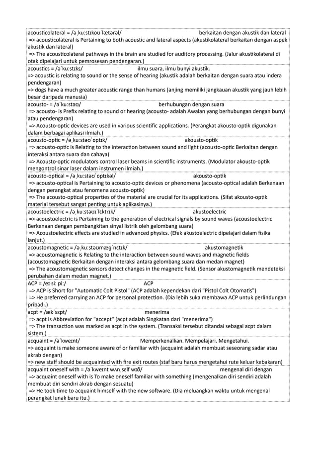 acousticolateral = /əˌkuːstɪkoʊˈlætərəl/ berkaitan dengan akustik dan lateral
=> acousticolateral is Pertaining to both acoustic and lateral aspects (akustikolateral berkaitan dengan aspek
akustik dan lateral)
=> The acousticolateral pathways in the brain are studied for auditory processing. (Jalur akustikolateral di
otak dipelajari untuk pemrosesan pendengaran.)
acoustics = /əˈkuːstɪks/ ilmu suara, ilmu bunyi akustik.
=> acoustic is relating to sound or the sense of hearing (akustik adalah berkaitan dengan suara atau indera
pendengaran)
=> dogs have a much greater acoustic range than humans (anjing memiliki jangkauan akustik yang jauh lebih
besar daripada manusia)
acousto- = /əˈkuːstəʊ/ berhubungan dengan suara
=> acousto- is Prefix relating to sound or hearing (acousto- adalah Awalan yang berhubungan dengan bunyi
atau pendengaran)
=> Acousto-optic devices are used in various scientific applications. (Perangkat akousto-optik digunakan
dalam berbagai aplikasi ilmiah.)
acousto-optic = /əˌkuːstəʊˈɒptɪk/ akousto-optik
=> acousto-optic is Relating to the interaction between sound and light (acousto-optic Berkaitan dengan
interaksi antara suara dan cahaya)
=> Acousto-optic modulators control laser beams in scientific instruments. (Modulator akousto-optik
mengontrol sinar laser dalam instrumen ilmiah.)
acousto-optical = /əˌkuːstəʊˈɒptɪkəl/ akousto-optik
=> acousto-optical is Pertaining to acousto-optic devices or phenomena (acousto-optical adalah Berkenaan
dengan perangkat atau fenomena acousto-optik)
=> The acousto-optical properties of the material are crucial for its applications. (Sifat akousto-optik
material tersebut sangat penting untuk aplikasinya.)
acoustoelectric = /əˌkuːstəʊɪˈlɛktrɪk/ akustoelectric
=> acoustoelectric is Pertaining to the generation of electrical signals by sound waves (acoustoelectric
Berkenaan dengan pembangkitan sinyal listrik oleh gelombang suara)
=> Acoustoelectric effects are studied in advanced physics. (Efek akustoelectric dipelajari dalam fisika
lanjut.)
acoustomagnetic = /əˌkuːstəʊmæɡˈnɛtɪk/ akustomagnetik
=> acoustomagnetic is Relating to the interaction between sound waves and magnetic fields
(acoustomagnetic Berkaitan dengan interaksi antara gelombang suara dan medan magnet)
=> The acoustomagnetic sensors detect changes in the magnetic field. (Sensor akustomagnetik mendeteksi
perubahan dalam medan magnet.)
ACP = /eɪ siː piː/ ACP
=> ACP is Short for "Automatic Colt Pistol" (ACP adalah kependekan dari "Pistol Colt Otomatis")
=> He preferred carrying an ACP for personal protection. (Dia lebih suka membawa ACP untuk perlindungan
pribadi.)
acpt = /ækˈsɛpt/ menerima
=> acpt is Abbreviation for "accept" (acpt adalah Singkatan dari "menerima")
=> The transaction was marked as acpt in the system. (Transaksi tersebut ditandai sebagai acpt dalam
sistem.)
acquaint = /əˈkweɪnt/ Memperkenalkan. Mempelajari. Mengetahui.
=> acquaint is make someone aware of or familiar with (acquaint adalah membuat seseorang sadar atau
akrab dengan)
=> new staff should be acquainted with fire exit routes (staf baru harus mengetahui rute keluar kebakaran)
acquaint oneself with = /əˈkweɪnt wʌnˌsɛlf wɪð/ mengenal diri dengan
=> acquaint oneself with is To make oneself familiar with something (mengenalkan diri sendiri adalah
membuat diri sendiri akrab dengan sesuatu)
=> He took time to acquaint himself with the new software. (Dia meluangkan waktu untuk mengenal
perangkat lunak baru itu.)
 