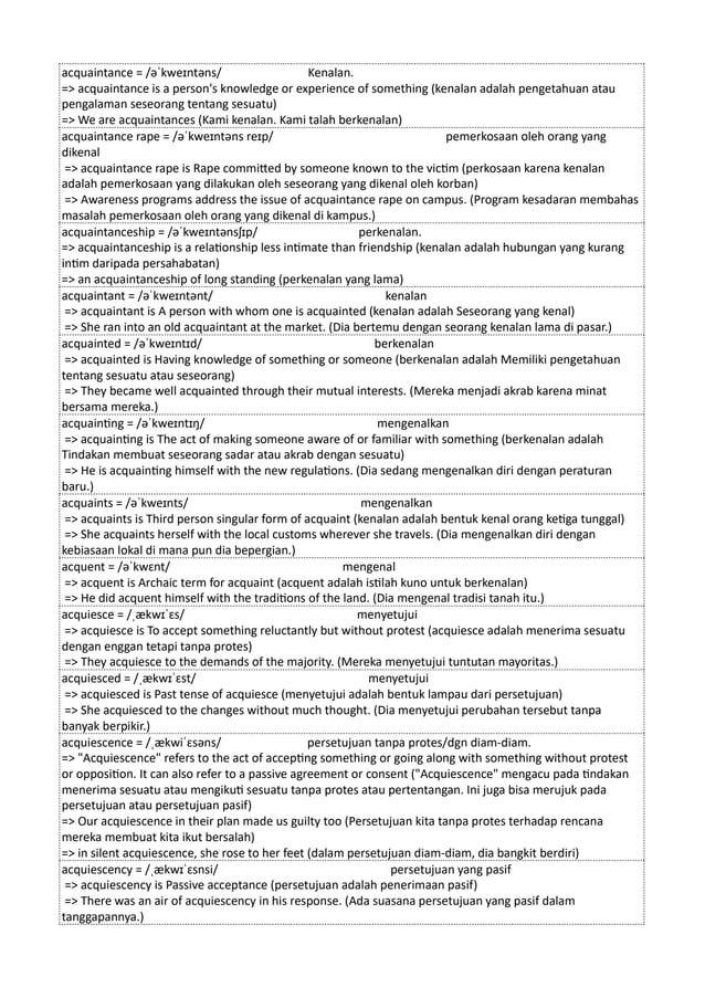 acquaintance = /əˈkweɪntəns/ Kenalan.
=> acquaintance is a person's knowledge or experience of something (kenalan adalah pengetahuan atau
pengalaman seseorang tentang sesuatu)
=> We are acquaintances (Kami kenalan. Kami talah berkenalan)
acquaintance rape = /əˈkweɪntəns reɪp/ pemerkosaan oleh orang yang
dikenal
=> acquaintance rape is Rape committed by someone known to the victim (perkosaan karena kenalan
adalah pemerkosaan yang dilakukan oleh seseorang yang dikenal oleh korban)
=> Awareness programs address the issue of acquaintance rape on campus. (Program kesadaran membahas
masalah pemerkosaan oleh orang yang dikenal di kampus.)
acquaintanceship = /əˈkweɪntənsʃɪp/ perkenalan.
=> acquaintanceship is a relationship less intimate than friendship (kenalan adalah hubungan yang kurang
intim daripada persahabatan)
=> an acquaintanceship of long standing (perkenalan yang lama)
acquaintant = /əˈkweɪntənt/ kenalan
=> acquaintant is A person with whom one is acquainted (kenalan adalah Seseorang yang kenal)
=> She ran into an old acquaintant at the market. (Dia bertemu dengan seorang kenalan lama di pasar.)
acquainted = /əˈkweɪntɪd/ berkenalan
=> acquainted is Having knowledge of something or someone (berkenalan adalah Memiliki pengetahuan
tentang sesuatu atau seseorang)
=> They became well acquainted through their mutual interests. (Mereka menjadi akrab karena minat
bersama mereka.)
acquainting = /əˈkweɪntɪŋ/ mengenalkan
=> acquainting is The act of making someone aware of or familiar with something (berkenalan adalah
Tindakan membuat seseorang sadar atau akrab dengan sesuatu)
=> He is acquainting himself with the new regulations. (Dia sedang mengenalkan diri dengan peraturan
baru.)
acquaints = /əˈkweɪnts/ mengenalkan
=> acquaints is Third person singular form of acquaint (kenalan adalah bentuk kenal orang ketiga tunggal)
=> She acquaints herself with the local customs wherever she travels. (Dia mengenalkan diri dengan
kebiasaan lokal di mana pun dia bepergian.)
acquent = /əˈkwɛnt/ mengenal
=> acquent is Archaic term for acquaint (acquent adalah istilah kuno untuk berkenalan)
=> He did acquent himself with the traditions of the land. (Dia mengenal tradisi tanah itu.)
acquiesce = /ˌækwɪˈɛs/ menyetujui
=> acquiesce is To accept something reluctantly but without protest (acquiesce adalah menerima sesuatu
dengan enggan tetapi tanpa protes)
=> They acquiesce to the demands of the majority. (Mereka menyetujui tuntutan mayoritas.)
acquiesced = /ˌækwɪˈɛst/ menyetujui
=> acquiesced is Past tense of acquiesce (menyetujui adalah bentuk lampau dari persetujuan)
=> She acquiesced to the changes without much thought. (Dia menyetujui perubahan tersebut tanpa
banyak berpikir.)
acquiescence = /ˌækwiˈɛsəns/ persetujuan tanpa protes/dgn diam-diam.
=> "Acquiescence" refers to the act of accepting something or going along with something without protest
or opposition. It can also refer to a passive agreement or consent ("Acquiescence" mengacu pada tindakan
menerima sesuatu atau mengikuti sesuatu tanpa protes atau pertentangan. Ini juga bisa merujuk pada
persetujuan atau persetujuan pasif)
=> Our acquiescence in their plan made us guilty too (Persetujuan kita tanpa protes terhadap rencana
mereka membuat kita ikut bersalah)
=> in silent acquiescence, she rose to her feet (dalam persetujuan diam-diam, dia bangkit berdiri)
acquiescency = /ˌækwɪˈɛsnsi/ persetujuan yang pasif
=> acquiescency is Passive acceptance (persetujuan adalah penerimaan pasif)
=> There was an air of acquiescency in his response. (Ada suasana persetujuan yang pasif dalam
tanggapannya.)
 