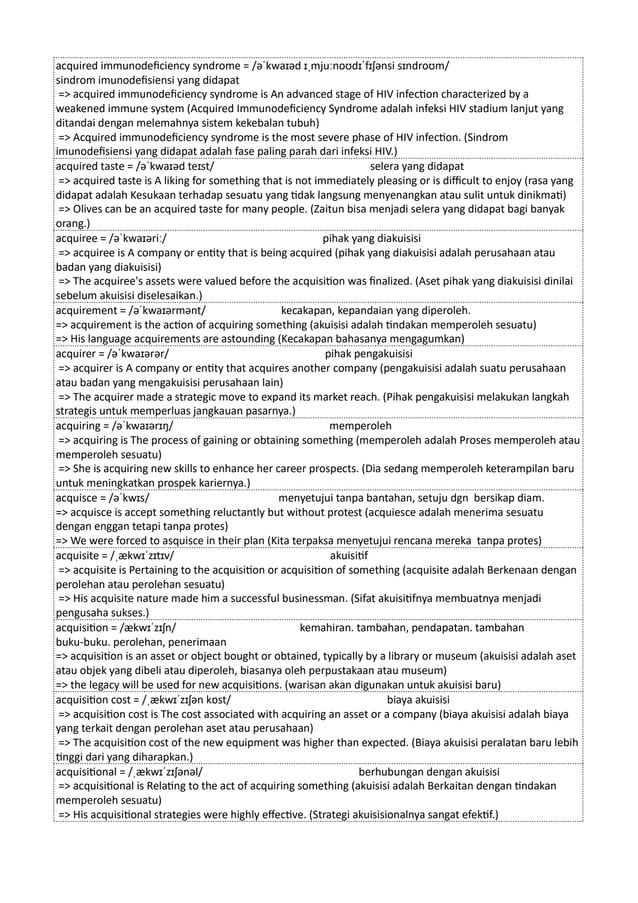 acquired immunodeficiency syndrome = /əˈkwaɪəd ɪˌmjuːnoʊdɪˈfɪʃənsi sɪndroʊm/
sindrom imunodefisiensi yang didapat
=> acquired immunodeficiency syndrome is An advanced stage of HIV infection characterized by a
weakened immune system (Acquired Immunodeficiency Syndrome adalah infeksi HIV stadium lanjut yang
ditandai dengan melemahnya sistem kekebalan tubuh)
=> Acquired immunodeficiency syndrome is the most severe phase of HIV infection. (Sindrom
imunodefisiensi yang didapat adalah fase paling parah dari infeksi HIV.)
acquired taste = /əˈkwaɪəd teɪst/ selera yang didapat
=> acquired taste is A liking for something that is not immediately pleasing or is difficult to enjoy (rasa yang
didapat adalah Kesukaan terhadap sesuatu yang tidak langsung menyenangkan atau sulit untuk dinikmati)
=> Olives can be an acquired taste for many people. (Zaitun bisa menjadi selera yang didapat bagi banyak
orang.)
acquiree = /əˈkwaɪəriː/ pihak yang diakuisisi
=> acquiree is A company or entity that is being acquired (pihak yang diakuisisi adalah perusahaan atau
badan yang diakuisisi)
=> The acquiree's assets were valued before the acquisition was finalized. (Aset pihak yang diakuisisi dinilai
sebelum akuisisi diselesaikan.)
acquirement = /əˈkwaɪərmənt/ kecakapan, kepandaian yang diperoleh.
=> acquirement is the action of acquiring something (akuisisi adalah tindakan memperoleh sesuatu)
=> His language acquirements are astounding (Kecakapan bahasanya mengagumkan)
acquirer = /əˈkwaɪərər/ pihak pengakuisisi
=> acquirer is A company or entity that acquires another company (pengakuisisi adalah suatu perusahaan
atau badan yang mengakuisisi perusahaan lain)
=> The acquirer made a strategic move to expand its market reach. (Pihak pengakuisisi melakukan langkah
strategis untuk memperluas jangkauan pasarnya.)
acquiring = /əˈkwaɪərɪŋ/ memperoleh
=> acquiring is The process of gaining or obtaining something (memperoleh adalah Proses memperoleh atau
memperoleh sesuatu)
=> She is acquiring new skills to enhance her career prospects. (Dia sedang memperoleh keterampilan baru
untuk meningkatkan prospek kariernya.)
acquisce = /əˈkwɪs/ menyetujui tanpa bantahan, setuju dgn bersikap diam.
=> acquisce is accept something reluctantly but without protest (acquiesce adalah menerima sesuatu
dengan enggan tetapi tanpa protes)
=> We were forced to asquisce in their plan (Kita terpaksa menyetujui rencana mereka tanpa protes)
acquisite = /ˌækwɪˈzɪtɪv/ akuisitif
=> acquisite is Pertaining to the acquisition or acquisition of something (acquisite adalah Berkenaan dengan
perolehan atau perolehan sesuatu)
=> His acquisite nature made him a successful businessman. (Sifat akuisitifnya membuatnya menjadi
pengusaha sukses.)
acquisition = /ækwɪˈzɪʃn/ kemahiran. tambahan, pendapatan. tambahan
buku-buku. perolehan, penerimaan
=> acquisition is an asset or object bought or obtained, typically by a library or museum (akuisisi adalah aset
atau objek yang dibeli atau diperoleh, biasanya oleh perpustakaan atau museum)
=> the legacy will be used for new acquisitions. (warisan akan digunakan untuk akuisisi baru)
acquisition cost = /ˌækwɪˈzɪʃən kɒst/ biaya akuisisi
=> acquisition cost is The cost associated with acquiring an asset or a company (biaya akuisisi adalah biaya
yang terkait dengan perolehan aset atau perusahaan)
=> The acquisition cost of the new equipment was higher than expected. (Biaya akuisisi peralatan baru lebih
tinggi dari yang diharapkan.)
acquisitional = /ˌækwɪˈzɪʃənəl/ berhubungan dengan akuisisi
=> acquisitional is Relating to the act of acquiring something (akuisisi adalah Berkaitan dengan tindakan
memperoleh sesuatu)
=> His acquisitional strategies were highly effective. (Strategi akuisisionalnya sangat efektif.)
 