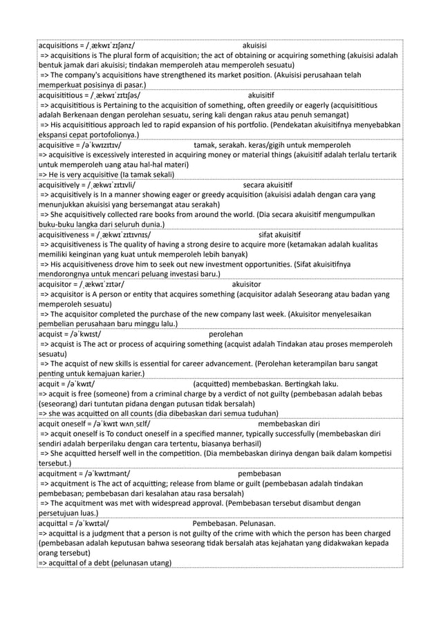 acquisitions = /ˌækwɪˈzɪʃənz/ akuisisi
=> acquisitions is The plural form of acquisition; the act of obtaining or acquiring something (akuisisi adalah
bentuk jamak dari akuisisi; tindakan memperoleh atau memperoleh sesuatu)
=> The company's acquisitions have strengthened its market position. (Akuisisi perusahaan telah
memperkuat posisinya di pasar.)
acquisititious = /ˌækwɪˈzɪtɪʃəs/ akuisitif
=> acquisititious is Pertaining to the acquisition of something, often greedily or eagerly (acquisititious
adalah Berkenaan dengan perolehan sesuatu, sering kali dengan rakus atau penuh semangat)
=> His acquisititious approach led to rapid expansion of his portfolio. (Pendekatan akuisitifnya menyebabkan
ekspansi cepat portofolionya.)
acquisitive = /əˈkwɪzɪtɪv/ tamak, serakah. keras/gigih untuk memperoleh
=> acquisitive is excessively interested in acquiring money or material things (akuisitif adalah terlalu tertarik
untuk memperoleh uang atau hal-hal materi)
=> He is very acquisitive (Ia tamak sekali)
acquisitively = /ˌækwɪˈzɪtɪvli/ secara akuisitif
=> acquisitively is In a manner showing eager or greedy acquisition (akuisisi adalah dengan cara yang
menunjukkan akuisisi yang bersemangat atau serakah)
=> She acquisitively collected rare books from around the world. (Dia secara akuisitif mengumpulkan
buku-buku langka dari seluruh dunia.)
acquisitiveness = /ˌækwɪˈzɪtɪvnɪs/ sifat akuisitif
=> acquisitiveness is The quality of having a strong desire to acquire more (ketamakan adalah kualitas
memiliki keinginan yang kuat untuk memperoleh lebih banyak)
=> His acquisitiveness drove him to seek out new investment opportunities. (Sifat akuisitifnya
mendorongnya untuk mencari peluang investasi baru.)
acquisitor = /ˌækwɪˈzɪtər/ akuisitor
=> acquisitor is A person or entity that acquires something (acquisitor adalah Seseorang atau badan yang
memperoleh sesuatu)
=> The acquisitor completed the purchase of the new company last week. (Akuisitor menyelesaikan
pembelian perusahaan baru minggu lalu.)
acquist = /əˈkwɪst/ perolehan
=> acquist is The act or process of acquiring something (acquist adalah Tindakan atau proses memperoleh
sesuatu)
=> The acquist of new skills is essential for career advancement. (Perolehan keterampilan baru sangat
penting untuk kemajuan karier.)
acquit = /əˈkwɪt/ (acquitted) membebaskan. Bertingkah laku.
=> acquit is free (someone) from a criminal charge by a verdict of not guilty (pembebasan adalah bebas
(seseorang) dari tuntutan pidana dengan putusan tidak bersalah)
=> she was acquitted on all counts (dia dibebaskan dari semua tuduhan)
acquit oneself = /əˈkwɪt wʌnˌsɛlf/ membebaskan diri
=> acquit oneself is To conduct oneself in a specified manner, typically successfully (membebaskan diri
sendiri adalah berperilaku dengan cara tertentu, biasanya berhasil)
=> She acquitted herself well in the competition. (Dia membebaskan dirinya dengan baik dalam kompetisi
tersebut.)
acquitment = /əˈkwɪtmənt/ pembebasan
=> acquitment is The act of acquitting; release from blame or guilt (pembebasan adalah tindakan
pembebasan; pembebasan dari kesalahan atau rasa bersalah)
=> The acquitment was met with widespread approval. (Pembebasan tersebut disambut dengan
persetujuan luas.)
acquittal = /əˈkwɪtəl/ Pembebasan. Pelunasan.
=> acquittal is a judgment that a person is not guilty of the crime with which the person has been charged
(pembebasan adalah keputusan bahwa seseorang tidak bersalah atas kejahatan yang didakwakan kepada
orang tersebut)
=> acquittal of a debt (pelunasan utang)
 