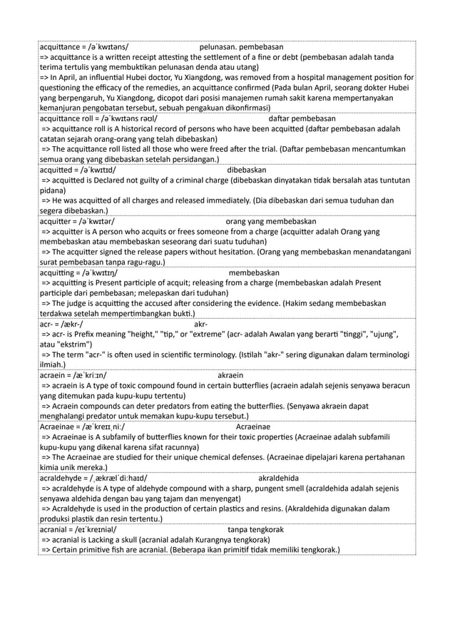 acquittance = /əˈkwɪtəns/ pelunasan. pembebasan
=> acquittance is a written receipt attesting the settlement of a fine or debt (pembebasan adalah tanda
terima tertulis yang membuktikan pelunasan denda atau utang)
=> In April, an influential Hubei doctor, Yu Xiangdong, was removed from a hospital management position for
questioning the efficacy of the remedies, an acquittance confirmed (Pada bulan April, seorang dokter Hubei
yang berpengaruh, Yu Xiangdong, dicopot dari posisi manajemen rumah sakit karena mempertanyakan
kemanjuran pengobatan tersebut, sebuah pengakuan dikonfirmasi)
acquittance roll = /əˈkwɪtəns rəʊl/ daftar pembebasan
=> acquittance roll is A historical record of persons who have been acquitted (daftar pembebasan adalah
catatan sejarah orang-orang yang telah dibebaskan)
=> The acquittance roll listed all those who were freed after the trial. (Daftar pembebasan mencantumkan
semua orang yang dibebaskan setelah persidangan.)
acquitted = /əˈkwɪtɪd/ dibebaskan
=> acquitted is Declared not guilty of a criminal charge (dibebaskan dinyatakan tidak bersalah atas tuntutan
pidana)
=> He was acquitted of all charges and released immediately. (Dia dibebaskan dari semua tuduhan dan
segera dibebaskan.)
acquitter = /əˈkwɪtər/ orang yang membebaskan
=> acquitter is A person who acquits or frees someone from a charge (acquitter adalah Orang yang
membebaskan atau membebaskan seseorang dari suatu tuduhan)
=> The acquitter signed the release papers without hesitation. (Orang yang membebaskan menandatangani
surat pembebasan tanpa ragu-ragu.)
acquitting = /əˈkwɪtɪŋ/ membebaskan
=> acquitting is Present participle of acquit; releasing from a charge (membebaskan adalah Present
participle dari pembebasan; melepaskan dari tuduhan)
=> The judge is acquitting the accused after considering the evidence. (Hakim sedang membebaskan
terdakwa setelah mempertimbangkan bukti.)
acr- = /ækr-/ akr-
=> acr- is Prefix meaning "height," "tip," or "extreme" (acr- adalah Awalan yang berarti "tinggi", "ujung",
atau "ekstrim")
=> The term "acr-" is often used in scientific terminology. (Istilah "akr-" sering digunakan dalam terminologi
ilmiah.)
acraein = /æˈkriːɪn/ akraein
=> acraein is A type of toxic compound found in certain butterflies (acraein adalah sejenis senyawa beracun
yang ditemukan pada kupu-kupu tertentu)
=> Acraein compounds can deter predators from eating the butterflies. (Senyawa akraein dapat
menghalangi predator untuk memakan kupu-kupu tersebut.)
Acraeinae = /æˈkreɪɪˌniː/ Acraeinae
=> Acraeinae is A subfamily of butterflies known for their toxic properties (Acraeinae adalah subfamili
kupu-kupu yang dikenal karena sifat racunnya)
=> The Acraeinae are studied for their unique chemical defenses. (Acraeinae dipelajari karena pertahanan
kimia unik mereka.)
acraldehyde = /ˌækrælˈdiːhaɪd/ akraldehida
=> acraldehyde is A type of aldehyde compound with a sharp, pungent smell (acraldehida adalah sejenis
senyawa aldehida dengan bau yang tajam dan menyengat)
=> Acraldehyde is used in the production of certain plastics and resins. (Akraldehida digunakan dalam
produksi plastik dan resin tertentu.)
acranial = /eɪˈkreɪniəl/ tanpa tengkorak
=> acranial is Lacking a skull (acranial adalah Kurangnya tengkorak)
=> Certain primitive fish are acranial. (Beberapa ikan primitif tidak memiliki tengkorak.)
 