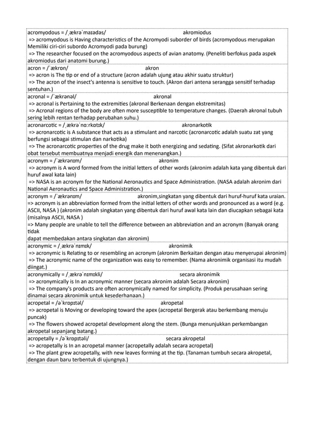 acromyodous = /ˌækrəˈmaɪədəs/ akromiodus
=> acromyodous is Having characteristics of the Acromyodi suborder of birds (acromyodous merupakan
Memiliki ciri-ciri subordo Acromyodi pada burung)
=> The researcher focused on the acromyodous aspects of avian anatomy. (Peneliti berfokus pada aspek
akromiodus dari anatomi burung.)
acron = /ˈækrɒn/ akron
=> acron is The tip or end of a structure (acron adalah ujung atau akhir suatu struktur)
=> The acron of the insect's antenna is sensitive to touch. (Akron dari antena serangga sensitif terhadap
sentuhan.)
acronal = /ˈækrənəl/ akronal
=> acronal is Pertaining to the extremities (akronal Berkenaan dengan ekstremitas)
=> Acronal regions of the body are often more susceptible to temperature changes. (Daerah akronal tubuh
sering lebih rentan terhadap perubahan suhu.)
acronarcotic = /ˌækrəˈnɑːrkɒtɪk/ akronarkotik
=> acronarcotic is A substance that acts as a stimulant and narcotic (acronarcotic adalah suatu zat yang
berfungsi sebagai stimulan dan narkotika)
=> The acronarcotic properties of the drug make it both energizing and sedating. (Sifat akronarkotik dari
obat tersebut membuatnya menjadi energik dan menenangkan.)
acronym = /ˈækrənɪm/ akronim
=> acronym is A word formed from the initial letters of other words (akronim adalah kata yang dibentuk dari
huruf awal kata lain)
=> NASA is an acronym for the National Aeronautics and Space Administration. (NASA adalah akronim dari
National Aeronautics and Space Administration.)
acronym = /ˈækrənɪm/ akronim,singkatan yang dibentuk dari huruf-huruf kata uraian.
=> acronym is an abbreviation formed from the initial letters of other words and pronounced as a word (e.g.
ASCII, NASA ) (akronim adalah singkatan yang dibentuk dari huruf awal kata lain dan diucapkan sebagai kata
(misalnya ASCII, NASA )
=> Many people are unable to tell the difference between an abbreviation and an acronym (Banyak orang
tidak
dapat membedakan antara singkatan dan akronim)
acronymic = /ˌækrəˈnɪmɪk/ akronimik
=> acronymic is Relating to or resembling an acronym (akronim Berkaitan dengan atau menyerupai akronim)
=> The acronymic name of the organization was easy to remember. (Nama akronimik organisasi itu mudah
diingat.)
acronymically = /ˌækrəˈnɪmɪkli/ secara akronimik
=> acronymically is In an acronymic manner (secara akronim adalah Secara akronim)
=> The company's products are often acronymically named for simplicity. (Produk perusahaan sering
dinamai secara akronimik untuk kesederhanaan.)
acropetal = /əˈkrɒpɪtəl/ akropetal
=> acropetal is Moving or developing toward the apex (acropetal Bergerak atau berkembang menuju
puncak)
=> The flowers showed acropetal development along the stem. (Bunga menunjukkan perkembangan
akropetal sepanjang batang.)
acropetally = /əˈkrɒpɪtəli/ secara akropetal
=> acropetally is In an acropetal manner (acropetally adalah secara acropetal)
=> The plant grew acropetally, with new leaves forming at the tip. (Tanaman tumbuh secara akropetal,
dengan daun baru terbentuk di ujungnya.)
 