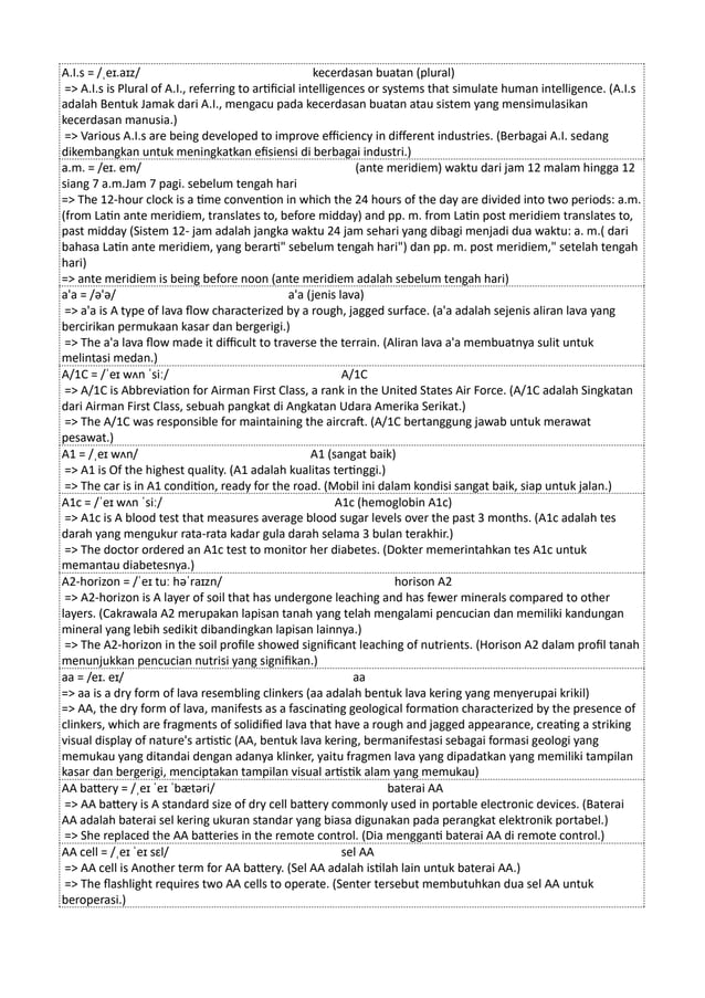 A.I.s = /ˌeɪ.aɪz/ kecerdasan buatan (plural)
=> A.I.s is Plural of A.I., referring to artificial intelligences or systems that simulate human intelligence. (A.I.s
adalah Bentuk Jamak dari A.I., mengacu pada kecerdasan buatan atau sistem yang mensimulasikan
kecerdasan manusia.)
=> Various A.I.s are being developed to improve efficiency in different industries. (Berbagai A.I. sedang
dikembangkan untuk meningkatkan efisiensi di berbagai industri.)
a.m. = /eɪ. em/ (ante meridiem) waktu dari jam 12 malam hingga 12
siang 7 a.m.Jam 7 pagi. sebelum tengah hari
=> The 12-hour clock is a time convention in which the 24 hours of the day are divided into two periods: a.m.
(from Latin ante meridiem, translates to, before midday) and pp. m. from Latin post meridiem translates to,
past midday (Sistem 12- jam adalah jangka waktu 24 jam sehari yang dibagi menjadi dua waktu: a. m.( dari
bahasa Latin ante meridiem, yang berarti" sebelum tengah hari") dan pp. m. post meridiem," setelah tengah
hari)
=> ante meridiem is being before noon (ante meridiem adalah sebelum tengah hari)
a'a = /ə'ə/ a'a (jenis lava)
=> a'a is A type of lava flow characterized by a rough, jagged surface. (a'a adalah sejenis aliran lava yang
bercirikan permukaan kasar dan bergerigi.)
=> The a'a lava flow made it difficult to traverse the terrain. (Aliran lava a'a membuatnya sulit untuk
melintasi medan.)
A/1C = /ˈeɪ wʌn ˈsiː/ A/1C
=> A/1C is Abbreviation for Airman First Class, a rank in the United States Air Force. (A/1C adalah Singkatan
dari Airman First Class, sebuah pangkat di Angkatan Udara Amerika Serikat.)
=> The A/1C was responsible for maintaining the aircraft. (A/1C bertanggung jawab untuk merawat
pesawat.)
A1 = /ˌeɪ wʌn/ A1 (sangat baik)
=> A1 is Of the highest quality. (A1 adalah kualitas tertinggi.)
=> The car is in A1 condition, ready for the road. (Mobil ini dalam kondisi sangat baik, siap untuk jalan.)
A1c = /ˈeɪ wʌn ˈsiː/ A1c (hemoglobin A1c)
=> A1c is A blood test that measures average blood sugar levels over the past 3 months. (A1c adalah tes
darah yang mengukur rata-rata kadar gula darah selama 3 bulan terakhir.)
=> The doctor ordered an A1c test to monitor her diabetes. (Dokter memerintahkan tes A1c untuk
memantau diabetesnya.)
A2-horizon = /ˈeɪ tuː həˈraɪzn/ horison A2
=> A2-horizon is A layer of soil that has undergone leaching and has fewer minerals compared to other
layers. (Cakrawala A2 merupakan lapisan tanah yang telah mengalami pencucian dan memiliki kandungan
mineral yang lebih sedikit dibandingkan lapisan lainnya.)
=> The A2-horizon in the soil profile showed significant leaching of nutrients. (Horison A2 dalam profil tanah
menunjukkan pencucian nutrisi yang signifikan.)
aa = /eɪ. eɪ/ aa
=> aa is a dry form of lava resembling clinkers (aa adalah bentuk lava kering yang menyerupai krikil)
=> AA, the dry form of lava, manifests as a fascinating geological formation characterized by the presence of
clinkers, which are fragments of solidified lava that have a rough and jagged appearance, creating a striking
visual display of nature's artistic (AA, bentuk lava kering, bermanifestasi sebagai formasi geologi yang
memukau yang ditandai dengan adanya klinker, yaitu fragmen lava yang dipadatkan yang memiliki tampilan
kasar dan bergerigi, menciptakan tampilan visual artistik alam yang memukau)
AA battery = /ˌeɪ ˈeɪ ˈbætəri/ baterai AA
=> AA battery is A standard size of dry cell battery commonly used in portable electronic devices. (Baterai
AA adalah baterai sel kering ukuran standar yang biasa digunakan pada perangkat elektronik portabel.)
=> She replaced the AA batteries in the remote control. (Dia mengganti baterai AA di remote control.)
AA cell = /ˌeɪ ˈeɪ sɛl/ sel AA
=> AA cell is Another term for AA battery. (Sel AA adalah istilah lain untuk baterai AA.)
=> The flashlight requires two AA cells to operate. (Senter tersebut membutuhkan dua sel AA untuk
beroperasi.)
 