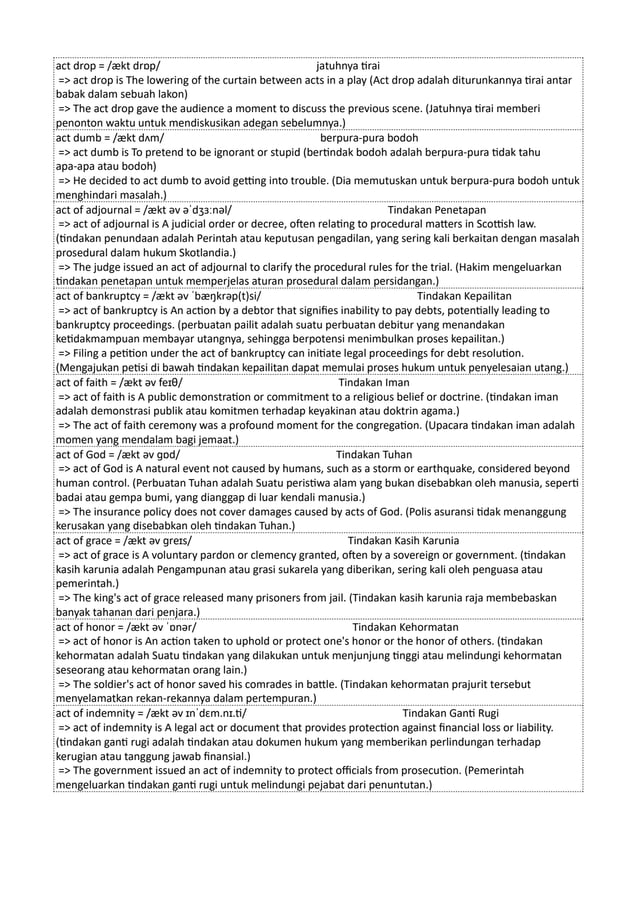 act drop = /ækt drɒp/ jatuhnya tirai
=> act drop is The lowering of the curtain between acts in a play (Act drop adalah diturunkannya tirai antar
babak dalam sebuah lakon)
=> The act drop gave the audience a moment to discuss the previous scene. (Jatuhnya tirai memberi
penonton waktu untuk mendiskusikan adegan sebelumnya.)
act dumb = /ækt dʌm/ berpura-pura bodoh
=> act dumb is To pretend to be ignorant or stupid (bertindak bodoh adalah berpura-pura tidak tahu
apa-apa atau bodoh)
=> He decided to act dumb to avoid getting into trouble. (Dia memutuskan untuk berpura-pura bodoh untuk
menghindari masalah.)
act of adjournal = /ækt əv əˈdʒɜːnəl/ Tindakan Penetapan
=> act of adjournal is A judicial order or decree, often relating to procedural matters in Scottish law.
(tindakan penundaan adalah Perintah atau keputusan pengadilan, yang sering kali berkaitan dengan masalah
prosedural dalam hukum Skotlandia.)
=> The judge issued an act of adjournal to clarify the procedural rules for the trial. (Hakim mengeluarkan
tindakan penetapan untuk memperjelas aturan prosedural dalam persidangan.)
act of bankruptcy = /ækt əv ˈbæŋkrəp(t)si/ Tindakan Kepailitan
=> act of bankruptcy is An action by a debtor that signifies inability to pay debts, potentially leading to
bankruptcy proceedings. (perbuatan pailit adalah suatu perbuatan debitur yang menandakan
ketidakmampuan membayar utangnya, sehingga berpotensi menimbulkan proses kepailitan.)
=> Filing a petition under the act of bankruptcy can initiate legal proceedings for debt resolution.
(Mengajukan petisi di bawah tindakan kepailitan dapat memulai proses hukum untuk penyelesaian utang.)
act of faith = /ækt əv feɪθ/ Tindakan Iman
=> act of faith is A public demonstration or commitment to a religious belief or doctrine. (tindakan iman
adalah demonstrasi publik atau komitmen terhadap keyakinan atau doktrin agama.)
=> The act of faith ceremony was a profound moment for the congregation. (Upacara tindakan iman adalah
momen yang mendalam bagi jemaat.)
act of God = /ækt əv ɡɒd/ Tindakan Tuhan
=> act of God is A natural event not caused by humans, such as a storm or earthquake, considered beyond
human control. (Perbuatan Tuhan adalah Suatu peristiwa alam yang bukan disebabkan oleh manusia, seperti
badai atau gempa bumi, yang dianggap di luar kendali manusia.)
=> The insurance policy does not cover damages caused by acts of God. (Polis asuransi tidak menanggung
kerusakan yang disebabkan oleh tindakan Tuhan.)
act of grace = /ækt əv ɡreɪs/ Tindakan Kasih Karunia
=> act of grace is A voluntary pardon or clemency granted, often by a sovereign or government. (tindakan
kasih karunia adalah Pengampunan atau grasi sukarela yang diberikan, sering kali oleh penguasa atau
pemerintah.)
=> The king's act of grace released many prisoners from jail. (Tindakan kasih karunia raja membebaskan
banyak tahanan dari penjara.)
act of honor = /ækt əv ˈɒnər/ Tindakan Kehormatan
=> act of honor is An action taken to uphold or protect one's honor or the honor of others. (tindakan
kehormatan adalah Suatu tindakan yang dilakukan untuk menjunjung tinggi atau melindungi kehormatan
seseorang atau kehormatan orang lain.)
=> The soldier's act of honor saved his comrades in battle. (Tindakan kehormatan prajurit tersebut
menyelamatkan rekan-rekannya dalam pertempuran.)
act of indemnity = /ækt əv ɪnˈdɛm.nɪ.ti/ Tindakan Ganti Rugi
=> act of indemnity is A legal act or document that provides protection against financial loss or liability.
(tindakan ganti rugi adalah tindakan atau dokumen hukum yang memberikan perlindungan terhadap
kerugian atau tanggung jawab finansial.)
=> The government issued an act of indemnity to protect officials from prosecution. (Pemerintah
mengeluarkan tindakan ganti rugi untuk melindungi pejabat dari penuntutan.)
 