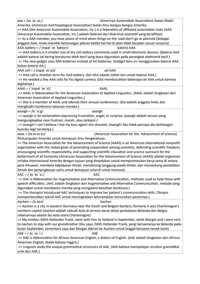 aaa = /eɪ. eɪ. eɪ./ (American Automobile Association) Ikatan Mobil
Amerika. (American Antrhopological Association) Ikatan Ilmu bangsa-bangsa Amerika.
=> AAA (the American Automobile Association, Inc.) is a federation of affiliated automobile clubs (AAA
(American Automobile Association, Inc.) adalah federasi dari klub-klub otomotif yang berafiliasi)
=> As a AAA member, you have peace of mind when things on the road don't go as planned (Sebagai
anggota AAA, Anda memiliki ketenangan pikiran ketika hal-hal di jalan tidak berjalan sesuai rencana)
AAA battery = /ˌtrɪpəl ˈeɪ ˈbætəri/ baterai AAA
=> AAA battery is A smaller size of dry cell battery commonly used in small electronic devices. (Baterai AAA
adalah baterai sel kering berukuran lebih kecil yang biasa digunakan pada perangkat elektronik kecil.)
=> The new gadget uses AAA batteries instead of AA batteries. (Gadget baru ini menggunakan baterai AAA
bukan baterai AA.)
AAA cell = /ˌtrɪpəl ˈeɪ sɛl/ sel AAA
=> AAA cell is Another term for AAA battery. (Sel AAA adalah istilah lain untuk baterai AAA.)
=> He needed a few AAA cells for his digital camera. (Dia membutuhkan beberapa sel AAA untuk kamera
digitalnya.)
AAAL = /ˌtrɪpəl ˈeɪ ˈɛl/ AAAL
=> AAAL is Abbreviation for the American Association of Applied Linguistics. (AAAL adalah Singkatan dari
American Association of Applied Linguistics.)
=> She is a member of AAAL and attends their annual conferences. (Dia adalah anggota AAAL dan
menghadiri konferensi tahunan mereka.)
aaargh = /ɑːˈɑːɡ/ aaargh
=> aaargh is An exclamation expressing frustration, anger, or surprise. (aaargh adalah seruan yang
mengungkapkan rasa frustrasi, marah, atau terkejut.)
=> Aaargh! I can't believe I lost my keys again! she shouted. (Aaargh! Aku tidak percaya aku kehilangan
kunciku lagi! teriaknya.)
aaas = /eɪ eɪ eɪ es/ (American Association for the Advacement of science)
Perkumpulan Amerika untuk Kemajuan Ilmu Pengetahuan.
=> The American Association for the Advancement of Science (AAAS) is an American international nonprofit
organization with the stated goals of promoting cooperation among scientists, defending scientific freedom,
encouraging scientific responsibility, and supporting scientific education and science outreach for the
betterment of all humanity (American Association for the Advancement of Science (AAAS) adalah organisasi
nirlaba internasional Amerika dengan tujuan yang dinyatakan untuk mempromosikan kerja sama di antara
para ilmuwan, membela kebebasan ilmiah, mendorong tanggung jawab ilmiah, dan mendukung pendidikan
ilmiah dan penjangkauan sains untuk kemajuan seluruh umat manusia)
AAC = /ˌeɪ ˈeɪ ˈsiː/ AAC
=> AAC is Abbreviation for Augmentative and Alternative Communication, methods used to help those with
speech difficulties. (AAC adalah Singkatan dari Augmentative and Alternative Communication, metode yang
digunakan untuk membantu mereka yang mengalami kesulitan berbicara.)
=> The therapist introduced AAC techniques to improve her patient's communication skills. (Terapis
memperkenalkan teknik AAC untuk meningkatkan keterampilan komunikasi pasiennya.)
Aachen = /ɑːxən/ Aachen
=> Aachen is a city in western Germany near the Dutch and Belgian borders; formerly it was Charlemagne's
northern capital (Aachen adalah sebuah kota di Jerman barat dekat perbatasan Belanda dan Belgia;
sebelumnya adalah ibu kota utara Charlemagne)
=> My mother, Edith Hollander Frank, went with him to Holland in September, while Margot and I were sent
to Aachen to stay with our grandmother (Ibu saya, Edith Hollander Frank, pergi bersamanya ke Belanda pada
bulan September, sementara saya dan Margot dikirim ke Aachen untuk tinggal bersama nenek kami)
AAE = /ˌeɪ ˌeɪ ˈiː/ AAE
=> AAE is Abbreviation for African American English, a dialect of English. (AAE adalah Singkatan dari African
American English, dialek bahasa Inggris.)
=> Linguists study the unique grammatical structures of AAE. (Ahli bahasa mempelajari struktur gramatikal
unik dari AAE.)
 