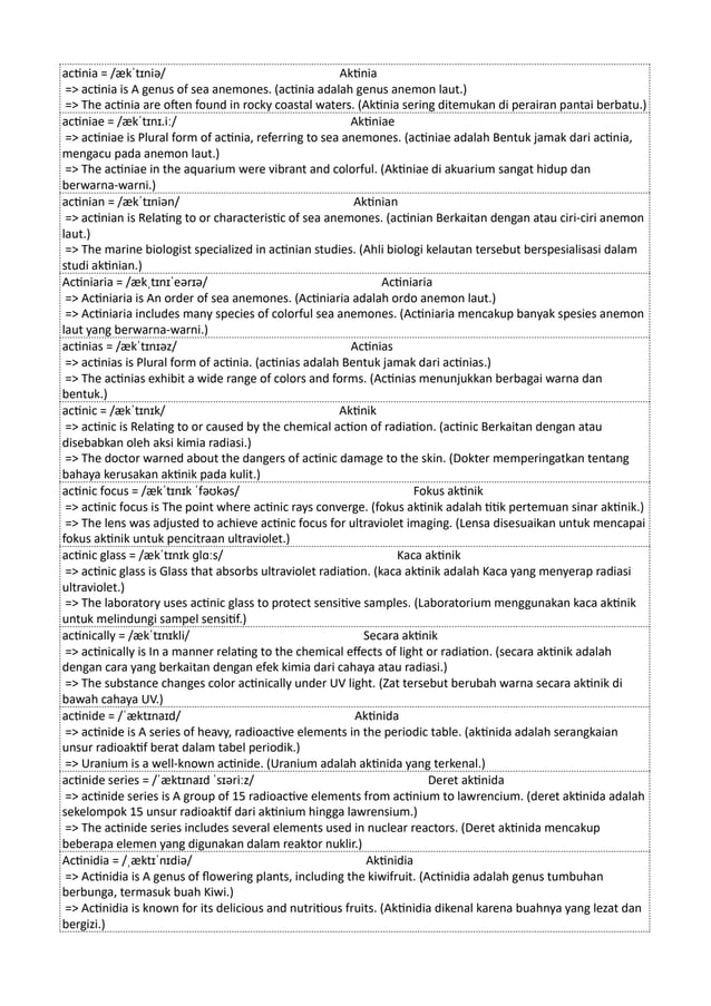 actinia = /ækˈtɪniə/ Aktinia
=> actinia is A genus of sea anemones. (actinia adalah genus anemon laut.)
=> The actinia are often found in rocky coastal waters. (Aktinia sering ditemukan di perairan pantai berbatu.)
actiniae = /ækˈtɪnɪ.iː/ Aktiniae
=> actiniae is Plural form of actinia, referring to sea anemones. (actiniae adalah Bentuk jamak dari actinia,
mengacu pada anemon laut.)
=> The actiniae in the aquarium were vibrant and colorful. (Aktiniae di akuarium sangat hidup dan
berwarna-warni.)
actinian = /ækˈtɪniən/ Aktinian
=> actinian is Relating to or characteristic of sea anemones. (actinian Berkaitan dengan atau ciri-ciri anemon
laut.)
=> The marine biologist specialized in actinian studies. (Ahli biologi kelautan tersebut berspesialisasi dalam
studi aktinian.)
Actiniaria = /ækˌtɪnɪˈeərɪə/ Actiniaria
=> Actiniaria is An order of sea anemones. (Actiniaria adalah ordo anemon laut.)
=> Actiniaria includes many species of colorful sea anemones. (Actiniaria mencakup banyak spesies anemon
laut yang berwarna-warni.)
actinias = /ækˈtɪnɪəz/ Actinias
=> actinias is Plural form of actinia. (actinias adalah Bentuk jamak dari actinias.)
=> The actinias exhibit a wide range of colors and forms. (Actinias menunjukkan berbagai warna dan
bentuk.)
actinic = /ækˈtɪnɪk/ Aktinik
=> actinic is Relating to or caused by the chemical action of radiation. (actinic Berkaitan dengan atau
disebabkan oleh aksi kimia radiasi.)
=> The doctor warned about the dangers of actinic damage to the skin. (Dokter memperingatkan tentang
bahaya kerusakan aktinik pada kulit.)
actinic focus = /ækˈtɪnɪk ˈfəʊkəs/ Fokus aktinik
=> actinic focus is The point where actinic rays converge. (fokus aktinik adalah titik pertemuan sinar aktinik.)
=> The lens was adjusted to achieve actinic focus for ultraviolet imaging. (Lensa disesuaikan untuk mencapai
fokus aktinik untuk pencitraan ultraviolet.)
actinic glass = /ækˈtɪnɪk ɡlɑːs/ Kaca aktinik
=> actinic glass is Glass that absorbs ultraviolet radiation. (kaca aktinik adalah Kaca yang menyerap radiasi
ultraviolet.)
=> The laboratory uses actinic glass to protect sensitive samples. (Laboratorium menggunakan kaca aktinik
untuk melindungi sampel sensitif.)
actinically = /ækˈtɪnɪkli/ Secara aktinik
=> actinically is In a manner relating to the chemical effects of light or radiation. (secara aktinik adalah
dengan cara yang berkaitan dengan efek kimia dari cahaya atau radiasi.)
=> The substance changes color actinically under UV light. (Zat tersebut berubah warna secara aktinik di
bawah cahaya UV.)
actinide = /ˈæktɪnaɪd/ Aktinida
=> actinide is A series of heavy, radioactive elements in the periodic table. (aktinida adalah serangkaian
unsur radioaktif berat dalam tabel periodik.)
=> Uranium is a well-known actinide. (Uranium adalah aktinida yang terkenal.)
actinide series = /ˈæktɪnaɪd ˈsɪəriːz/ Deret aktinida
=> actinide series is A group of 15 radioactive elements from actinium to lawrencium. (deret aktinida adalah
sekelompok 15 unsur radioaktif dari aktinium hingga lawrensium.)
=> The actinide series includes several elements used in nuclear reactors. (Deret aktinida mencakup
beberapa elemen yang digunakan dalam reaktor nuklir.)
Actinidia = /ˌæktɪˈnɪdiə/ Aktinidia
=> Actinidia is A genus of flowering plants, including the kiwifruit. (Actinidia adalah genus tumbuhan
berbunga, termasuk buah Kiwi.)
=> Actinidia is known for its delicious and nutritious fruits. (Aktinidia dikenal karena buahnya yang lezat dan
bergizi.)
 