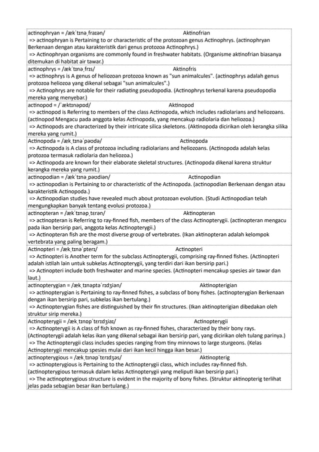 actinophryan = /ækˈtɪnəˌfraɪən/ Aktinofrian
=> actinophryan is Pertaining to or characteristic of the protozoan genus Actinophrys. (actinophryan
Berkenaan dengan atau karakteristik dari genus protozoa Actinophrys.)
=> Actinophryan organisms are commonly found in freshwater habitats. (Organisme aktinofrian biasanya
ditemukan di habitat air tawar.)
actinophrys = /ækˈtɪnəˌfrɪs/ Aktinofris
=> actinophrys is A genus of heliozoan protozoa known as "sun animalcules". (actinophrys adalah genus
protozoa heliozoa yang dikenal sebagai "sun animalcules".)
=> Actinophrys are notable for their radiating pseudopodia. (Actinophrys terkenal karena pseudopodia
mereka yang menyebar.)
actinopod = /ˈæktɪnəpɒd/ Aktinopod
=> actinopod is Referring to members of the class Actinopoda, which includes radiolarians and heliozoans.
(actinopod Mengacu pada anggota kelas Actinopoda, yang mencakup radiolaria dan heliozoa.)
=> Actinopods are characterized by their intricate silica skeletons. (Aktinopoda dicirikan oleh kerangka silika
mereka yang rumit.)
Actinopoda = /ækˌtɪnəˈpəʊdə/ Actinopoda
=> Actinopoda is A class of protozoa including radiolarians and heliozoans. (Actinopoda adalah kelas
protozoa termasuk radiolaria dan heliozoa.)
=> Actinopoda are known for their elaborate skeletal structures. (Actinopoda dikenal karena struktur
kerangka mereka yang rumit.)
actinopodian = /ækˈtɪnəˌpəʊdiən/ Actinopodian
=> actinopodian is Pertaining to or characteristic of the Actinopoda. (actinopodian Berkenaan dengan atau
karakteristik Actinopoda.)
=> Actinopodian studies have revealed much about protozoan evolution. (Studi Actinopodian telah
mengungkapkan banyak tentang evolusi protozoa.)
actinopteran = /ækˈtɪnəpˌtɛrən/ Aktinopteran
=> actinopteran is Referring to ray-finned fish, members of the class Actinopterygii. (actinopteran mengacu
pada ikan bersirip pari, anggota kelas Actinopterygii.)
=> Actinopteran fish are the most diverse group of vertebrates. (Ikan aktinopteran adalah kelompok
vertebrata yang paling beragam.)
Actinopteri = /ækˌtɪnəˈpterɪ/ Actinopteri
=> Actinopteri is Another term for the subclass Actinopterygii, comprising ray-finned fishes. (Actinopteri
adalah istilah lain untuk subkelas Actinopterygii, yang terdiri dari ikan bersirip pari.)
=> Actinopteri include both freshwater and marine species. (Actinopteri mencakup spesies air tawar dan
laut.)
actinopterygian = /ækˌtɪnəptəˈrɪdʒiən/ Aktinopterigian
=> actinopterygian is Pertaining to ray-finned fishes, a subclass of bony fishes. (actinopterygian Berkenaan
dengan ikan bersirip pari, subkelas ikan bertulang.)
=> Actinopterygian fishes are distinguished by their fin structures. (Ikan aktinopterigian dibedakan oleh
struktur sirip mereka.)
Actinopterygii = /ækˌtɪnɒpˈtɛrɪdʒiaɪ/ Actinopterygii
=> Actinopterygii is A class of fish known as ray-finned fishes, characterized by their bony rays.
(Actinopterygii adalah kelas ikan yang dikenal sebagai ikan bersirip pari, yang dicirikan oleh tulang parinya.)
=> The Actinopterygii class includes species ranging from tiny minnows to large sturgeons. (Kelas
Actinopterygii mencakup spesies mulai dari ikan kecil hingga ikan besar.)
actinopterygious = /ækˌtɪnəpˈtɛrɪdʒəs/ Aktinopterig
=> actinopterygious is Pertaining to the Actinopterygii class, which includes ray-finned fish.
(actinopterygious termasuk dalam kelas Actinopterygii yang meliputi ikan bersirip pari.)
=> The actinopterygious structure is evident in the majority of bony fishes. (Struktur aktinopterig terlihat
jelas pada sebagian besar ikan bertulang.)
 