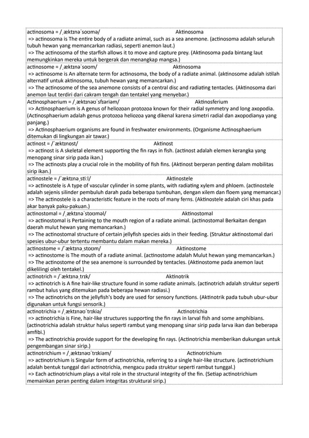 actinosoma = /ˌæktɪnəˈsoʊmə/ Aktinosoma
=> actinosoma is The entire body of a radiate animal, such as a sea anemone. (actinosoma adalah seluruh
tubuh hewan yang memancarkan radiasi, seperti anemon laut.)
=> The actinosoma of the starfish allows it to move and capture prey. (Aktinosoma pada bintang laut
memungkinkan mereka untuk bergerak dan menangkap mangsa.)
actinosome = /ˌæktɪnəˈsoʊm/ Aktinosoma
=> actinosome is An alternate term for actinosoma, the body of a radiate animal. (aktinosome adalah istilah
alternatif untuk aktinosoma, tubuh hewan yang memancarkan.)
=> The actinosome of the sea anemone consists of a central disc and radiating tentacles. (Aktinosoma dari
anemon laut terdiri dari cakram tengah dan tentakel yang menyebar.)
Actinosphaerium = /ˌæktɪnəʊˈsfɪəriəm/ Aktinosferium
=> Actinosphaerium is A genus of heliozoan protozoa known for their radial symmetry and long axopodia.
(Actinosphaerium adalah genus protozoa heliozoa yang dikenal karena simetri radial dan axopodianya yang
panjang.)
=> Actinosphaerium organisms are found in freshwater environments. (Organisme Actinosphaerium
ditemukan di lingkungan air tawar.)
actinost = /ˈæktɪnɒst/ Aktinost
=> actinost is A skeletal element supporting the fin rays in fish. (actinost adalah elemen kerangka yang
menopang sinar sirip pada ikan.)
=> The actinosts play a crucial role in the mobility of fish fins. (Aktinost berperan penting dalam mobilitas
sirip ikan.)
actinostele = /ˈæktɪnəˌstiːl/ Aktinostele
=> actinostele is A type of vascular cylinder in some plants, with radiating xylem and phloem. (actinostele
adalah sejenis silinder pembuluh darah pada beberapa tumbuhan, dengan xilem dan floem yang memancar.)
=> The actinostele is a characteristic feature in the roots of many ferns. (Aktinostele adalah ciri khas pada
akar banyak paku-pakuan.)
actinostomal = /ˌæktɪnəˈstoʊməl/ Aktinostomal
=> actinostomal is Pertaining to the mouth region of a radiate animal. (actinostomal Berkaitan dengan
daerah mulut hewan yang memancarkan.)
=> The actinostomal structure of certain jellyfish species aids in their feeding. (Struktur aktinostomal dari
spesies ubur-ubur tertentu membantu dalam makan mereka.)
actinostome = /ˈæktɪnəˌstoʊm/ Aktinostome
=> actinostome is The mouth of a radiate animal. (actinostome adalah Mulut hewan yang memancarkan.)
=> The actinostome of the sea anemone is surrounded by tentacles. (Aktinostome pada anemon laut
dikelilingi oleh tentakel.)
actinotrich = /ˈæktɪnəˌtrɪk/ Aktinotrik
=> actinotrich is A fine hair-like structure found in some radiate animals. (actinotrich adalah struktur seperti
rambut halus yang ditemukan pada beberapa hewan radiasi.)
=> The actinotrichs on the jellyfish's body are used for sensory functions. (Aktinotrik pada tubuh ubur-ubur
digunakan untuk fungsi sensorik.)
actinotrichia = /ˌæktɪnəʊˈtrɪkiə/ Actinotrichia
=> actinotrichia is Fine, hair-like structures supporting the fin rays in larval fish and some amphibians.
(actinotrichia adalah struktur halus seperti rambut yang menopang sinar sirip pada larva ikan dan beberapa
amfibi.)
=> The actinotrichia provide support for the developing fin rays. (Actinotrichia memberikan dukungan untuk
pengembangan sinar sirip.)
actinotrichium = /ˌæktɪnəʊˈtrɪkiəm/ Actinotrichium
=> actinotrichium is Singular form of actinotrichia, referring to a single hair-like structure. (actinotrichium
adalah bentuk tunggal dari actinotrichia, mengacu pada struktur seperti rambut tunggal.)
=> Each actinotrichium plays a vital role in the structural integrity of the fin. (Setiap actinotrichium
memainkan peran penting dalam integritas struktural sirip.)
 