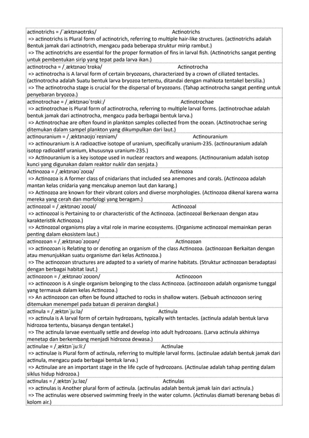 actinotrichs = /ˈæktɪnəʊtrɪks/ Actinotrichs
=> actinotrichs is Plural form of actinotrich, referring to multiple hair-like structures. (actinotrichs adalah
Bentuk jamak dari actinotrich, mengacu pada beberapa struktur mirip rambut.)
=> The actinotrichs are essential for the proper formation of fins in larval fish. (Actinotrichs sangat penting
untuk pembentukan sirip yang tepat pada larva ikan.)
actinotrocha = /ˌæktɪnəʊˈtrɒkə/ Actinotrocha
=> actinotrocha is A larval form of certain bryozoans, characterized by a crown of ciliated tentacles.
(actinotrocha adalah Suatu bentuk larva bryozoa tertentu, ditandai dengan mahkota tentakel bersilia.)
=> The actinotrocha stage is crucial for the dispersal of bryozoans. (Tahap actinotrocha sangat penting untuk
penyebaran bryozoa.)
actinotrochae = /ˌæktɪnəʊˈtrɒkiː/ Actinotrochae
=> actinotrochae is Plural form of actinotrocha, referring to multiple larval forms. (actinotrochae adalah
bentuk jamak dari actinotrocha, mengacu pada berbagai bentuk larva.)
=> Actinotrochae are often found in plankton samples collected from the ocean. (Actinotrochae sering
ditemukan dalam sampel plankton yang dikumpulkan dari laut.)
actinouranium = /ˌæktɪnəʊjʊˈreɪniəm/ Actinouranium
=> actinouranium is A radioactive isotope of uranium, specifically uranium-235. (actinouranium adalah
isotop radioaktif uranium, khususnya uranium-235.)
=> Actinouranium is a key isotope used in nuclear reactors and weapons. (Actinouranium adalah isotop
kunci yang digunakan dalam reaktor nuklir dan senjata.)
Actinozoa = /ˌæktɪnəʊˈzoʊə/ Actinozoa
=> Actinozoa is A former class of cnidarians that included sea anemones and corals. (Actinozoa adalah
mantan kelas cnidaria yang mencakup anemon laut dan karang.)
=> Actinozoa are known for their vibrant colors and diverse morphologies. (Actinozoa dikenal karena warna
mereka yang cerah dan morfologi yang beragam.)
actinozoal = /ˌæktɪnəʊˈzoʊəl/ Actinozoal
=> actinozoal is Pertaining to or characteristic of the Actinozoa. (actinozoal Berkenaan dengan atau
karakteristik Actinozoa.)
=> Actinozoal organisms play a vital role in marine ecosystems. (Organisme actinozoal memainkan peran
penting dalam ekosistem laut.)
actinozoan = /ˌæktɪnəʊˈzoʊən/ Actinozoan
=> actinozoan is Relating to or denoting an organism of the class Actinozoa. (actinozoan Berkaitan dengan
atau menunjukkan suatu organisme dari kelas Actinozoa.)
=> The actinozoan structures are adapted to a variety of marine habitats. (Struktur actinozoan beradaptasi
dengan berbagai habitat laut.)
actinozoon = /ˌæktɪnəʊˈzoʊɒn/ Actinozoon
=> actinozoon is A single organism belonging to the class Actinozoa. (actinozoon adalah organisme tunggal
yang termasuk dalam kelas Actinozoa.)
=> An actinozoon can often be found attached to rocks in shallow waters. (Sebuah actinozoon sering
ditemukan menempel pada batuan di perairan dangkal.)
actinula = /ˌæktɪnˈjuːlə/ Actinula
=> actinula is A larval form of certain hydrozoans, typically with tentacles. (actinula adalah bentuk larva
hidrozoa tertentu, biasanya dengan tentakel.)
=> The actinula larvae eventually settle and develop into adult hydrozoans. (Larva actinula akhirnya
menetap dan berkembang menjadi hidrozoa dewasa.)
actinulae = /ˌæktɪnˈjuːliː/ Actinulae
=> actinulae is Plural form of actinula, referring to multiple larval forms. (actinulae adalah bentuk jamak dari
actinula, mengacu pada berbagai bentuk larva.)
=> Actinulae are an important stage in the life cycle of hydrozoans. (Actinulae adalah tahap penting dalam
siklus hidup hidrozoa.)
actinulas = /ˌæktɪnˈjuːləz/ Actinulas
=> actinulas is Another plural form of actinula. (actinulas adalah bentuk jamak lain dari actinula.)
=> The actinulas were observed swimming freely in the water column. (Actinulas diamati berenang bebas di
kolom air.)
 