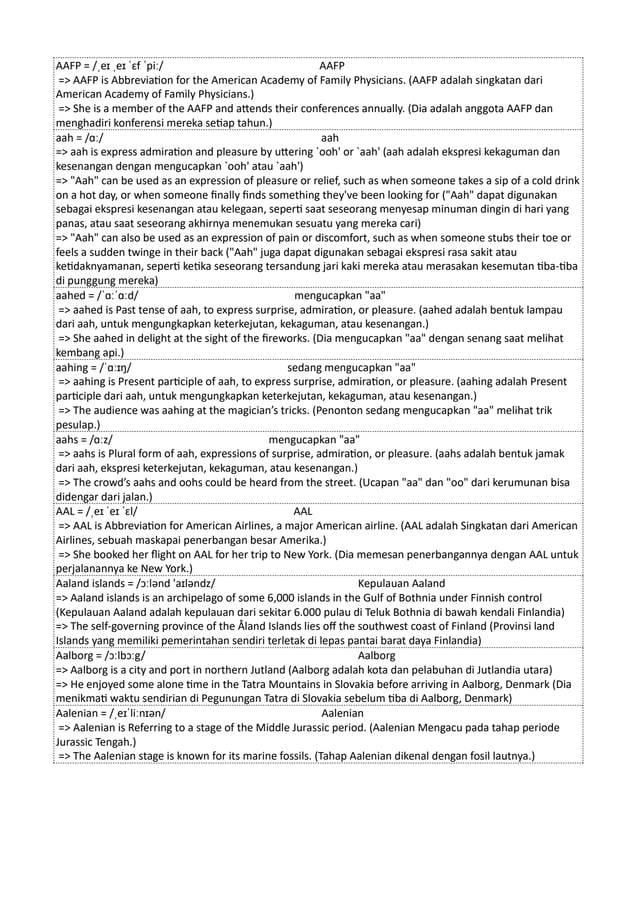 AAFP = /ˌeɪ ˌeɪ ˈɛf ˈpiː/ AAFP
=> AAFP is Abbreviation for the American Academy of Family Physicians. (AAFP adalah singkatan dari
American Academy of Family Physicians.)
=> She is a member of the AAFP and attends their conferences annually. (Dia adalah anggota AAFP dan
menghadiri konferensi mereka setiap tahun.)
aah = /ɑː/ aah
=> aah is express admiration and pleasure by uttering `ooh' or `aah' (aah adalah ekspresi kekaguman dan
kesenangan dengan mengucapkan `ooh' atau `aah')
=> "Aah" can be used as an expression of pleasure or relief, such as when someone takes a sip of a cold drink
on a hot day, or when someone finally finds something they've been looking for ("Aah" dapat digunakan
sebagai ekspresi kesenangan atau kelegaan, seperti saat seseorang menyesap minuman dingin di hari yang
panas, atau saat seseorang akhirnya menemukan sesuatu yang mereka cari)
=> "Aah" can also be used as an expression of pain or discomfort, such as when someone stubs their toe or
feels a sudden twinge in their back ("Aah" juga dapat digunakan sebagai ekspresi rasa sakit atau
ketidaknyamanan, seperti ketika seseorang tersandung jari kaki mereka atau merasakan kesemutan tiba-tiba
di punggung mereka)
aahed = /ˈɑːˈɑːd/ mengucapkan "aa"
=> aahed is Past tense of aah, to express surprise, admiration, or pleasure. (aahed adalah bentuk lampau
dari aah, untuk mengungkapkan keterkejutan, kekaguman, atau kesenangan.)
=> She aahed in delight at the sight of the fireworks. (Dia mengucapkan "aa" dengan senang saat melihat
kembang api.)
aahing = /ˈɑːɪŋ/ sedang mengucapkan "aa"
=> aahing is Present participle of aah, to express surprise, admiration, or pleasure. (aahing adalah Present
participle dari aah, untuk mengungkapkan keterkejutan, kekaguman, atau kesenangan.)
=> The audience was aahing at the magician’s tricks. (Penonton sedang mengucapkan "aa" melihat trik
pesulap.)
aahs = /ɑːz/ mengucapkan "aa"
=> aahs is Plural form of aah, expressions of surprise, admiration, or pleasure. (aahs adalah bentuk jamak
dari aah, ekspresi keterkejutan, kekaguman, atau kesenangan.)
=> The crowd’s aahs and oohs could be heard from the street. (Ucapan "aa" dan "oo" dari kerumunan bisa
didengar dari jalan.)
AAL = /ˌeɪ ˈeɪ ˈɛl/ AAL
=> AAL is Abbreviation for American Airlines, a major American airline. (AAL adalah Singkatan dari American
Airlines, sebuah maskapai penerbangan besar Amerika.)
=> She booked her flight on AAL for her trip to New York. (Dia memesan penerbangannya dengan AAL untuk
perjalanannya ke New York.)
Aaland islands = /ɔːlənd 'aɪləndz/ Kepulauan Aaland
=> Aaland islands is an archipelago of some 6,000 islands in the Gulf of Bothnia under Finnish control
(Kepulauan Aaland adalah kepulauan dari sekitar 6.000 pulau di Teluk Bothnia di bawah kendali Finlandia)
=> The self-governing province of the Åland Islands lies off the southwest coast of Finland (Provinsi land
Islands yang memiliki pemerintahan sendiri terletak di lepas pantai barat daya Finlandia)
Aalborg = /ɔːlbɔːg/ Aalborg
=> Aalborg is a city and port in northern Jutland (Aalborg adalah kota dan pelabuhan di Jutlandia utara)
=> He enjoyed some alone time in the Tatra Mountains in Slovakia before arriving in Aalborg, Denmark (Dia
menikmati waktu sendirian di Pegunungan Tatra di Slovakia sebelum tiba di Aalborg, Denmark)
Aalenian = /ˌeɪˈliːnɪən/ Aalenian
=> Aalenian is Referring to a stage of the Middle Jurassic period. (Aalenian Mengacu pada tahap periode
Jurassic Tengah.)
=> The Aalenian stage is known for its marine fossils. (Tahap Aalenian dikenal dengan fosil lautnya.)
 