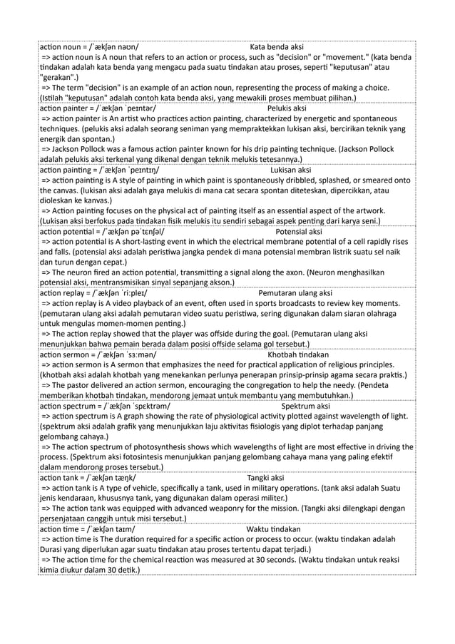 action noun = /ˈækʃən naʊn/ Kata benda aksi
=> action noun is A noun that refers to an action or process, such as "decision" or "movement." (kata benda
tindakan adalah kata benda yang mengacu pada suatu tindakan atau proses, seperti "keputusan" atau
"gerakan".)
=> The term "decision" is an example of an action noun, representing the process of making a choice.
(Istilah "keputusan" adalah contoh kata benda aksi, yang mewakili proses membuat pilihan.)
action painter = /ˈækʃən ˈpeɪntər/ Pelukis aksi
=> action painter is An artist who practices action painting, characterized by energetic and spontaneous
techniques. (pelukis aksi adalah seorang seniman yang mempraktekkan lukisan aksi, bercirikan teknik yang
energik dan spontan.)
=> Jackson Pollock was a famous action painter known for his drip painting technique. (Jackson Pollock
adalah pelukis aksi terkenal yang dikenal dengan teknik melukis tetesannya.)
action painting = /ˈækʃən ˈpeɪntɪŋ/ Lukisan aksi
=> action painting is A style of painting in which paint is spontaneously dribbled, splashed, or smeared onto
the canvas. (lukisan aksi adalah gaya melukis di mana cat secara spontan diteteskan, dipercikkan, atau
dioleskan ke kanvas.)
=> Action painting focuses on the physical act of painting itself as an essential aspect of the artwork.
(Lukisan aksi berfokus pada tindakan fisik melukis itu sendiri sebagai aspek penting dari karya seni.)
action potential = /ˈækʃən pəˈtɛnʃəl/ Potensial aksi
=> action potential is A short-lasting event in which the electrical membrane potential of a cell rapidly rises
and falls. (potensial aksi adalah peristiwa jangka pendek di mana potensial membran listrik suatu sel naik
dan turun dengan cepat.)
=> The neuron fired an action potential, transmitting a signal along the axon. (Neuron menghasilkan
potensial aksi, mentransmisikan sinyal sepanjang akson.)
action replay = /ˈækʃən ˈriːpleɪ/ Pemutaran ulang aksi
=> action replay is A video playback of an event, often used in sports broadcasts to review key moments.
(pemutaran ulang aksi adalah pemutaran video suatu peristiwa, sering digunakan dalam siaran olahraga
untuk mengulas momen-momen penting.)
=> The action replay showed that the player was offside during the goal. (Pemutaran ulang aksi
menunjukkan bahwa pemain berada dalam posisi offside selama gol tersebut.)
action sermon = /ˈækʃən ˈsɜːmən/ Khotbah tindakan
=> action sermon is A sermon that emphasizes the need for practical application of religious principles.
(khotbah aksi adalah khotbah yang menekankan perlunya penerapan prinsip-prinsip agama secara praktis.)
=> The pastor delivered an action sermon, encouraging the congregation to help the needy. (Pendeta
memberikan khotbah tindakan, mendorong jemaat untuk membantu yang membutuhkan.)
action spectrum = /ˈækʃən ˈspɛktrəm/ Spektrum aksi
=> action spectrum is A graph showing the rate of physiological activity plotted against wavelength of light.
(spektrum aksi adalah grafik yang menunjukkan laju aktivitas fisiologis yang diplot terhadap panjang
gelombang cahaya.)
=> The action spectrum of photosynthesis shows which wavelengths of light are most effective in driving the
process. (Spektrum aksi fotosintesis menunjukkan panjang gelombang cahaya mana yang paling efektif
dalam mendorong proses tersebut.)
action tank = /ˈækʃən tæŋk/ Tangki aksi
=> action tank is A type of vehicle, specifically a tank, used in military operations. (tank aksi adalah Suatu
jenis kendaraan, khususnya tank, yang digunakan dalam operasi militer.)
=> The action tank was equipped with advanced weaponry for the mission. (Tangki aksi dilengkapi dengan
persenjataan canggih untuk misi tersebut.)
action time = /ˈækʃən taɪm/ Waktu tindakan
=> action time is The duration required for a specific action or process to occur. (waktu tindakan adalah
Durasi yang diperlukan agar suatu tindakan atau proses tertentu dapat terjadi.)
=> The action time for the chemical reaction was measured at 30 seconds. (Waktu tindakan untuk reaksi
kimia diukur dalam 30 detik.)
 
