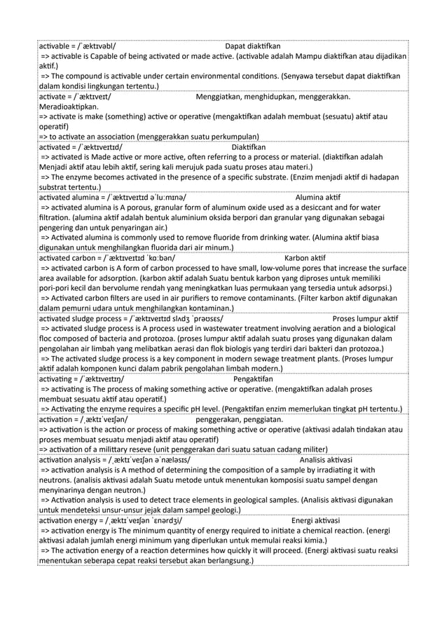 activable = /ˈæktɪvəbl/ Dapat diaktifkan
=> activable is Capable of being activated or made active. (activable adalah Mampu diaktifkan atau dijadikan
aktif.)
=> The compound is activable under certain environmental conditions. (Senyawa tersebut dapat diaktifkan
dalam kondisi lingkungan tertentu.)
activate = /ˈæktɪveɪt/ Menggiatkan, menghidupkan, menggerakkan.
Meradioaktipkan.
=> activate is make (something) active or operative (mengaktifkan adalah membuat (sesuatu) aktif atau
operatif)
=> to activate an association (menggerakkan suatu perkumpulan)
activated = /ˈæktɪveɪtɪd/ Diaktifkan
=> activated is Made active or more active, often referring to a process or material. (diaktifkan adalah
Menjadi aktif atau lebih aktif, sering kali merujuk pada suatu proses atau materi.)
=> The enzyme becomes activated in the presence of a specific substrate. (Enzim menjadi aktif di hadapan
substrat tertentu.)
activated alumina = /ˈæktɪveɪtɪd əˈluːmɪnə/ Alumina aktif
=> activated alumina is A porous, granular form of aluminum oxide used as a desiccant and for water
filtration. (alumina aktif adalah bentuk aluminium oksida berpori dan granular yang digunakan sebagai
pengering dan untuk penyaringan air.)
=> Activated alumina is commonly used to remove fluoride from drinking water. (Alumina aktif biasa
digunakan untuk menghilangkan fluorida dari air minum.)
activated carbon = /ˈæktɪveɪtɪd ˈkɑːbən/ Karbon aktif
=> activated carbon is A form of carbon processed to have small, low-volume pores that increase the surface
area available for adsorption. (karbon aktif adalah Suatu bentuk karbon yang diproses untuk memiliki
pori-pori kecil dan bervolume rendah yang meningkatkan luas permukaan yang tersedia untuk adsorpsi.)
=> Activated carbon filters are used in air purifiers to remove contaminants. (Filter karbon aktif digunakan
dalam pemurni udara untuk menghilangkan kontaminan.)
activated sludge process = /ˈæktɪveɪtɪd slʌdʒ ˈprəʊsɛs/ Proses lumpur aktif
=> activated sludge process is A process used in wastewater treatment involving aeration and a biological
floc composed of bacteria and protozoa. (proses lumpur aktif adalah suatu proses yang digunakan dalam
pengolahan air limbah yang melibatkan aerasi dan flok biologis yang terdiri dari bakteri dan protozoa.)
=> The activated sludge process is a key component in modern sewage treatment plants. (Proses lumpur
aktif adalah komponen kunci dalam pabrik pengolahan limbah modern.)
activating = /ˈæktɪveɪtɪŋ/ Pengaktifan
=> activating is The process of making something active or operative. (mengaktifkan adalah proses
membuat sesuatu aktif atau operatif.)
=> Activating the enzyme requires a specific pH level. (Pengaktifan enzim memerlukan tingkat pH tertentu.)
activation = /ˌæktɪˈveɪʃən/ penggerakan, penggiatan.
=> activation is the action or process of making something active or operative (aktivasi adalah tindakan atau
proses membuat sesuatu menjadi aktif atau operatif)
=> activation of a milittary reseve (unit penggerakan dari suatu satuan cadang militer)
activation analysis = /ˌæktɪˈveɪʃən əˈnæləsɪs/ Analisis aktivasi
=> activation analysis is A method of determining the composition of a sample by irradiating it with
neutrons. (analisis aktivasi adalah Suatu metode untuk menentukan komposisi suatu sampel dengan
menyinarinya dengan neutron.)
=> Activation analysis is used to detect trace elements in geological samples. (Analisis aktivasi digunakan
untuk mendeteksi unsur-unsur jejak dalam sampel geologi.)
activation energy = /ˌæktɪˈveɪʃən ˈɛnərdʒi/ Energi aktivasi
=> activation energy is The minimum quantity of energy required to initiate a chemical reaction. (energi
aktivasi adalah jumlah energi minimum yang diperlukan untuk memulai reaksi kimia.)
=> The activation energy of a reaction determines how quickly it will proceed. (Energi aktivasi suatu reaksi
menentukan seberapa cepat reaksi tersebut akan berlangsung.)
 