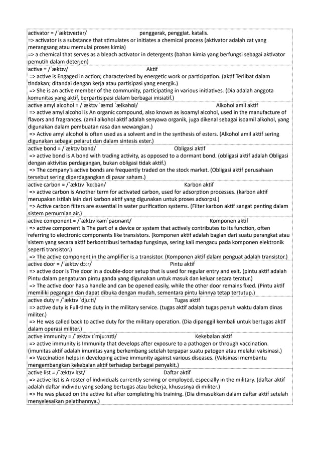 activator = /ˈæktɪveɪtər/ penggerak, penggiat. katalis.
=> activator is a substance that stimulates or initiates a chemical process (aktivator adalah zat yang
merangsang atau memulai proses kimia)
=> a chemical that serves as a bleach activator in detergents (bahan kimia yang berfungsi sebagai aktivator
pemutih dalam deterjen)
active = /ˈæktɪv/ Aktif
=> active is Engaged in action; characterized by energetic work or participation. (aktif Terlibat dalam
tindakan; ditandai dengan kerja atau partisipasi yang energik.)
=> She is an active member of the community, participating in various initiatives. (Dia adalah anggota
komunitas yang aktif, berpartisipasi dalam berbagai inisiatif.)
active amyl alcohol = /ˈæktɪv ˈæmɪl ˈælkəhɒl/ Alkohol amil aktif
=> active amyl alcohol is An organic compound, also known as isoamyl alcohol, used in the manufacture of
flavors and fragrances. (amil alkohol aktif adalah senyawa organik, juga dikenal sebagai isoamil alkohol, yang
digunakan dalam pembuatan rasa dan wewangian.)
=> Active amyl alcohol is often used as a solvent and in the synthesis of esters. (Alkohol amil aktif sering
digunakan sebagai pelarut dan dalam sintesis ester.)
active bond = /ˈæktɪv bɒnd/ Obligasi aktif
=> active bond is A bond with trading activity, as opposed to a dormant bond. (obligasi aktif adalah Obligasi
dengan aktivitas perdagangan, bukan obligasi tidak aktif.)
=> The company’s active bonds are frequently traded on the stock market. (Obligasi aktif perusahaan
tersebut sering diperdagangkan di pasar saham.)
active carbon = /ˈæktɪv ˈkɑːbən/ Karbon aktif
=> active carbon is Another term for activated carbon, used for adsorption processes. (karbon aktif
merupakan istilah lain dari karbon aktif yang digunakan untuk proses adsorpsi.)
=> Active carbon filters are essential in water purification systems. (Filter karbon aktif sangat penting dalam
sistem pemurnian air.)
active component = /ˈæktɪv kəmˈpəʊnənt/ Komponen aktif
=> active component is The part of a device or system that actively contributes to its function, often
referring to electronic components like transistors. (komponen aktif adalah bagian dari suatu perangkat atau
sistem yang secara aktif berkontribusi terhadap fungsinya, sering kali mengacu pada komponen elektronik
seperti transistor.)
=> The active component in the amplifier is a transistor. (Komponen aktif dalam penguat adalah transistor.)
active door = /ˈæktɪv dɔːr/ Pintu aktif
=> active door is The door in a double-door setup that is used for regular entry and exit. (pintu aktif adalah
Pintu dalam pengaturan pintu ganda yang digunakan untuk masuk dan keluar secara teratur.)
=> The active door has a handle and can be opened easily, while the other door remains fixed. (Pintu aktif
memiliki pegangan dan dapat dibuka dengan mudah, sementara pintu lainnya tetap tertutup.)
active duty = /ˈæktɪv ˈdjuːti/ Tugas aktif
=> active duty is Full-time duty in the military service. (tugas aktif adalah tugas penuh waktu dalam dinas
militer.)
=> He was called back to active duty for the military operation. (Dia dipanggil kembali untuk bertugas aktif
dalam operasi militer.)
active immunity = /ˈæktɪv ɪˈmjuːnɪti/ Kekebalan aktif
=> active immunity is Immunity that develops after exposure to a pathogen or through vaccination.
(imunitas aktif adalah imunitas yang berkembang setelah terpapar suatu patogen atau melalui vaksinasi.)
=> Vaccination helps in developing active immunity against various diseases. (Vaksinasi membantu
mengembangkan kekebalan aktif terhadap berbagai penyakit.)
active list = /ˈæktɪv lɪst/ Daftar aktif
=> active list is A roster of individuals currently serving or employed, especially in the military. (daftar aktif
adalah daftar individu yang sedang bertugas atau bekerja, khususnya di militer.)
=> He was placed on the active list after completing his training. (Dia dimasukkan dalam daftar aktif setelah
menyelesaikan pelatihannya.)
 