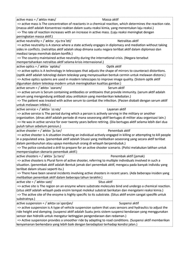 active mass = /ˈæktɪv mæs/ Massa aktif
=> active mass is The concentration of reactants in a chemical reaction, which determines the reaction rate.
(massa aktif adalah Konsentrasi reaktan dalam suatu reaksi kimia, yang menentukan laju reaksi.)
=> The rate of reaction increases with an increase in active mass. (Laju reaksi meningkat dengan
peningkatan massa aktif.)
active neutrality = /ˈæktɪv ˌnjuːtrəˈlɪti/ Netralitas aktif
=> active neutrality is A stance where a state actively engages in diplomacy and mediation without taking
sides in conflicts. (netralitas aktif adalah sikap dimana suatu negara terlibat aktif dalam diplomasi dan
mediasi tanpa memihak dalam konflik.)
=> The country maintained active neutrality during the international crisis. (Negara tersebut
mempertahankan netralitas aktif selama krisis internasional.)
active optics = /ˈæktɪv ˈɒptɪks/ Optik aktif
=> active optics is A technology in telescopes that adjusts the shape of mirrors to counteract distortions.
(optik aktif adalah teknologi dalam teleskop yang menyesuaikan bentuk cermin untuk melawan distorsi.)
=> Active optics systems are used in modern telescopes to improve image quality. (Sistem optik aktif
digunakan dalam teleskop modern untuk meningkatkan kualitas gambar.)
active serum = /ˈæktɪv ˈsɪərəm/ Serum aktif
=> active serum is Serum containing antibodies or antitoxins that provide immunity. (serum aktif adalah
serum yang mengandung antibodi atau antitoksin yang memberikan kekebalan.)
=> The patient was treated with active serum to combat the infection. (Pasien diobati dengan serum aktif
untuk melawan infeksi.)
active service = /ˈæktɪv ˈsɜːvɪs/ Layanan aktif
=> active service is The period during which a person is actively serving in the military or another
organization. (dinas aktif adalah periode di mana seseorang aktif bertugas di militer atau organisasi lain.)
=> He was in active service for over twenty years before retiring. (Dia bertugas aktif selama lebih dari dua
puluh tahun sebelum pensiun.)
active shooter = /ˈæktɪv ˈʃuːtər/ Penembak aktif
=> active shooter is A situation involving an individual actively engaged in killing or attempting to kill people
in a populated area. (penembak aktif adalah Situasi yang melibatkan seseorang yang secara aktif terlibat
dalam pembunuhan atau upaya membunuh orang di wilayah berpenduduk.)
=> The police conducted a drill to prepare for an active shooter scenario. (Polisi melakukan latihan untuk
mempersiapkan skenario penembak aktif.)
active shooters = /ˈæktɪv ˈʃuːtərz/ Penembak aktif (jamak)
=> active shooters is Plural form of active shooter, referring to multiple individuals involved in such a
situation. (penembak aktif adalah Bentuk jamak dari penembak aktif, mengacu pada banyak individu yang
terlibat dalam situasi seperti itu.)
=> There have been several incidents involving active shooters in recent years. (Ada beberapa insiden yang
melibatkan penembak aktif dalam beberapa tahun terakhir.)
active site = /ˈæktɪv saɪt/ Situs aktif
=> active site is The region on an enzyme where substrate molecules bind and undergo a chemical reaction.
(situs aktif adalah wilayah pada enzim tempat molekul substrat berikatan dan mengalami reaksi kimia.)
=> The active site of the enzyme is highly specific to its substrate. (Situs aktif enzim sangat spesifik untuk
substratnya.)
active suspension = /ˈæktɪv səˈspɛnʃən/ Suspensi aktif
=> active suspension is A type of vehicle suspension system that uses sensors and hydraulics to adjust the
ride height and damping. (suspensi aktif adalah Suatu jenis sistem suspensi kendaraan yang menggunakan
sensor dan hidrolik untuk mengatur ketinggian pengendaraan dan redaman.)
=> Active suspension provides a smoother ride by adapting to road conditions. (Suspensi aktif memberikan
kenyamanan berkendara yang lebih baik dengan beradaptasi terhadap kondisi jalan.)
 