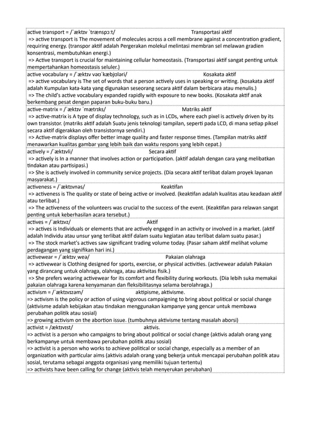 active transport = /ˈæktɪv ˈtrænspɔːt/ Transportasi aktif
=> active transport is The movement of molecules across a cell membrane against a concentration gradient,
requiring energy. (transpor aktif adalah Pergerakan molekul melintasi membran sel melawan gradien
konsentrasi, membutuhkan energi.)
=> Active transport is crucial for maintaining cellular homeostasis. (Transportasi aktif sangat penting untuk
mempertahankan homeostasis seluler.)
active vocabulary = /ˈæktɪv vəʊˈkæbjʊləri/ Kosakata aktif
=> active vocabulary is The set of words that a person actively uses in speaking or writing. (kosakata aktif
adalah Kumpulan kata-kata yang digunakan seseorang secara aktif dalam berbicara atau menulis.)
=> The child's active vocabulary expanded rapidly with exposure to new books. (Kosakata aktif anak
berkembang pesat dengan paparan buku-buku baru.)
active-matrix = /ˈæktɪv ˈmætrɪks/ Matriks aktif
=> active-matrix is A type of display technology, such as in LCDs, where each pixel is actively driven by its
own transistor. (matriks aktif adalah Suatu jenis teknologi tampilan, seperti pada LCD, di mana setiap piksel
secara aktif digerakkan oleh transistornya sendiri.)
=> Active-matrix displays offer better image quality and faster response times. (Tampilan matriks aktif
menawarkan kualitas gambar yang lebih baik dan waktu respons yang lebih cepat.)
actively = /ˈæktɪvli/ Secara aktif
=> actively is In a manner that involves action or participation. (aktif adalah dengan cara yang melibatkan
tindakan atau partisipasi.)
=> She is actively involved in community service projects. (Dia secara aktif terlibat dalam proyek layanan
masyarakat.)
activeness = /ˈæktɪvnəs/ Keaktifan
=> activeness is The quality or state of being active or involved. (keaktifan adalah kualitas atau keadaan aktif
atau terlibat.)
=> The activeness of the volunteers was crucial to the success of the event. (Keaktifan para relawan sangat
penting untuk keberhasilan acara tersebut.)
actives = /ˈæktɪvz/ Aktif
=> actives is Individuals or elements that are actively engaged in an activity or involved in a market. (aktif
adalah Individu atau unsur yang terlibat aktif dalam suatu kegiatan atau terlibat dalam suatu pasar.)
=> The stock market's actives saw significant trading volume today. (Pasar saham aktif melihat volume
perdagangan yang signifikan hari ini.)
activewear = /ˈæktɪvˌweə/ Pakaian olahraga
=> activewear is Clothing designed for sports, exercise, or physical activities. (activewear adalah Pakaian
yang dirancang untuk olahraga, olahraga, atau aktivitas fisik.)
=> She prefers wearing activewear for its comfort and flexibility during workouts. (Dia lebih suka memakai
pakaian olahraga karena kenyamanan dan fleksibilitasnya selama berolahraga.)
activism = /ˈæktɪvɪzəm/ aktipisme, aktivisme.
=> activism is the policy or action of using vigorous campaigning to bring about political or social change
(aktivisme adalah kebijakan atau tindakan menggunakan kampanye yang gencar untuk membawa
perubahan politik atau sosial)
=> growing activism on the abortion issue. (tumbuhnya aktivisme tentang masalah aborsi)
activist = /æktɪvɪst/ aktivis.
=> activist is a person who campaigns to bring about political or social change (aktivis adalah orang yang
berkampanye untuk membawa perubahan politik atau sosial)
=> activist is a person who works to achieve political or social change, especially as a member of an
organization with particular aims (aktivis adalah orang yang bekerja untuk mencapai perubahan politik atau
sosial, terutama sebagai anggota organisasi yang memiliki tujuan tertentu)
=> activists have been calling for change (aktivis telah menyerukan perubahan)
 