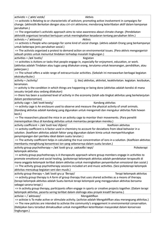 activistic = /ˌæktɪˈvɪstɪk/ Aktivis
=> activistic is Relating to or characteristic of activism; promoting active involvement in campaigns for
change. (aktivistik Berkaitan dengan atau ciri-ciri aktivisme; mendorong keterlibatan aktif dalam kampanye
perubahan.)
=> The organization's activistic approach aims to raise awareness about climate change. (Pendekatan
aktivistik organisasi tersebut bertujuan untuk meningkatkan kesadaran tentang perubahan iklim.)
activists = /ˈæktɪvɪsts/ Aktivis
=> activists is People who campaign for some kind of social change. (aktivis adalah Orang yang berkampanye
untuk beberapa jenis perubahan sosial.)
=> The activists organized a protest to demand action on environmental issues. (Para aktivis mengorganisir
sebuah protes untuk menuntut tindakan terhadap masalah lingkungan.)
activities = /ækˈtɪvɪtiz/ Kegiatan
=> activities is Actions or tasks that people engage in, especially for enjoyment, education, or work.
(aktivitas adalah Tindakan atau tugas yang dilakukan orang, terutama untuk kesenangan, pendidikan, atau
pekerjaan.)
=> The school offers a wide range of extracurricular activities. (Sekolah ini menawarkan berbagai kegiatan
ekstrakurikuler.)
activity = /activity/ (j. ties) aktivitas, aktivitet, keaktivitetan. kegiatan. kesibukan,
keramaian.
=> activity is the condition in which things are happening or being done (aktivitas adalah kondisi di mana
sesuatu terjadi atau sedang dilakukan)
=> there has been a sustained level of activity in the economy (telah ada tingkat aktivitas yang berkelanjutan
dalam perekonomian)
activity cage = /ækˈtɪvɪti keɪdʒ/ Kandang aktivitas
=> activity cage is An enclosure used to observe and measure the physical activity of small animals.
(Kandang aktivitas adalah kandang yang digunakan untuk mengamati dan mengukur aktivitas fisik hewan
kecil.)
=> The researchers placed the mice in an activity cage to monitor their movements. (Para peneliti
menempatkan tikus di kandang aktivitas untuk memantau pergerakan mereka.)
activity coefficient = /ækˈtɪvɪti kəʊˈɪfɪʃənt/ Koefisien aktivitas
=> activity coefficient is A factor used in chemistry to account for deviations from ideal behavior in a
solution. (koefisien aktivitas adalah faktor yang digunakan dalam kimia untuk memperhitungkan
penyimpangan dari perilaku ideal dalam suatu larutan.)
=> The activity coefficient helps in calculating the true concentration of ions in a solution. (Koefisien aktivitas
membantu menghitung konsentrasi ion yang sebenarnya dalam suatu larutan.)
activity group psychotherapy = /ækˈtɪvɪti ɡruːp ˌsaɪkəʊθəˈræpi/ Psikoterapi
kelompok aktivitas
=> activity group psychotherapy is A therapeutic approach where group members engage in activities to
promote emotional and social healing. (psikoterapi kelompok aktivitas adalah pendekatan terapeutik di
mana anggota kelompok terlibat dalam aktivitas untuk meningkatkan penyembuhan emosional dan sosial.)
=> The activity group psychotherapy sessions included art and music activities. (Sesi psikoterapi kelompok
aktivitas mencakup kegiatan seni dan musik.)
activity group therapy = /ækˈtɪvɪti ɡruːp ˈθerəpi/ Terapi kelompok aktivitas
=> activity group therapy is A form of group therapy that uses shared activities as a means of therapy.
(terapi kelompok aktivitas adalah Suatu bentuk terapi kelompok yang menggunakan aktivitas bersama
sebagai sarana terapi.)
=> In activity group therapy, participants often engage in sports or creative projects together. (Dalam terapi
kelompok aktivitas, peserta sering terlibat dalam olahraga atau proyek kreatif bersama.)
activize = /ˈæktɪvaɪz/ Mengaktifkan
=> activize is To make active or stimulate activity. (activize adalah Mengaktifkan atau merangsang aktivitas.)
=> The new policies are intended to activize the community's engagement in environmental conservation.
(Kebijakan baru tersebut dimaksudkan untuk mengaktifkan keterlibatan masyarakat dalam konservasi
lingkungan.)
 