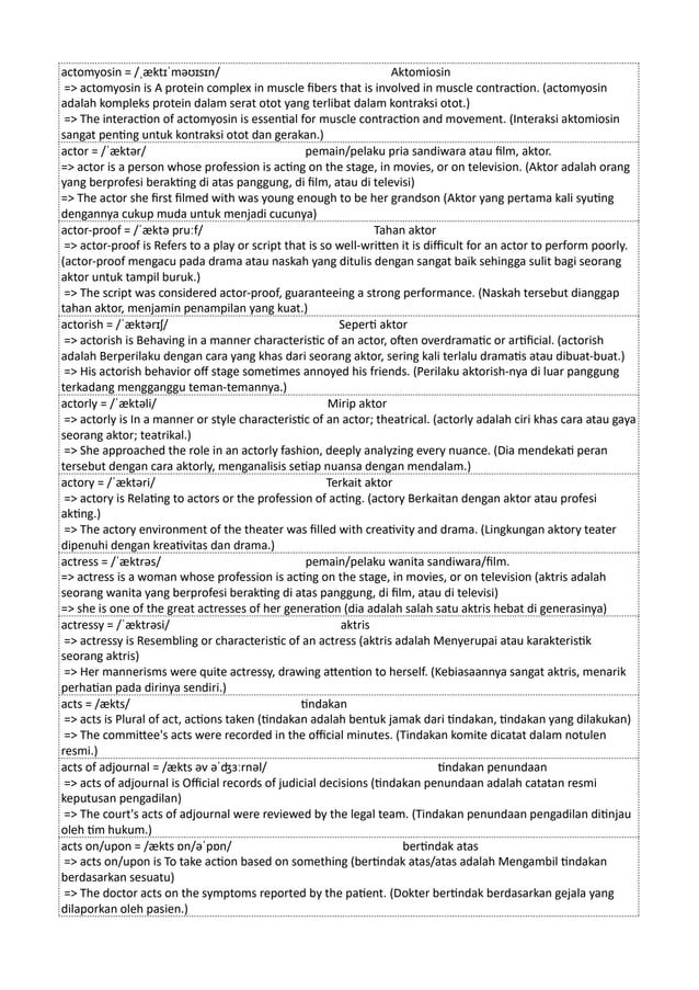 actomyosin = /ˌæktɪˈməʊɪsɪn/ Aktomiosin
=> actomyosin is A protein complex in muscle fibers that is involved in muscle contraction. (actomyosin
adalah kompleks protein dalam serat otot yang terlibat dalam kontraksi otot.)
=> The interaction of actomyosin is essential for muscle contraction and movement. (Interaksi aktomiosin
sangat penting untuk kontraksi otot dan gerakan.)
actor = /ˈæktər/ pemain/pelaku pria sandiwara atau film, aktor.
=> actor is a person whose profession is acting on the stage, in movies, or on television. (Aktor adalah orang
yang berprofesi berakting di atas panggung, di film, atau di televisi)
=> The actor she first filmed with was young enough to be her grandson (Aktor yang pertama kali syuting
dengannya cukup muda untuk menjadi cucunya)
actor-proof = /ˈæktə pruːf/ Tahan aktor
=> actor-proof is Refers to a play or script that is so well-written it is difficult for an actor to perform poorly.
(actor-proof mengacu pada drama atau naskah yang ditulis dengan sangat baik sehingga sulit bagi seorang
aktor untuk tampil buruk.)
=> The script was considered actor-proof, guaranteeing a strong performance. (Naskah tersebut dianggap
tahan aktor, menjamin penampilan yang kuat.)
actorish = /ˈæktərɪʃ/ Seperti aktor
=> actorish is Behaving in a manner characteristic of an actor, often overdramatic or artificial. (actorish
adalah Berperilaku dengan cara yang khas dari seorang aktor, sering kali terlalu dramatis atau dibuat-buat.)
=> His actorish behavior off stage sometimes annoyed his friends. (Perilaku aktorish-nya di luar panggung
terkadang mengganggu teman-temannya.)
actorly = /ˈæktəli/ Mirip aktor
=> actorly is In a manner or style characteristic of an actor; theatrical. (actorly adalah ciri khas cara atau gaya
seorang aktor; teatrikal.)
=> She approached the role in an actorly fashion, deeply analyzing every nuance. (Dia mendekati peran
tersebut dengan cara aktorly, menganalisis setiap nuansa dengan mendalam.)
actory = /ˈæktəri/ Terkait aktor
=> actory is Relating to actors or the profession of acting. (actory Berkaitan dengan aktor atau profesi
akting.)
=> The actory environment of the theater was filled with creativity and drama. (Lingkungan aktory teater
dipenuhi dengan kreativitas dan drama.)
actress = /ˈæktrəs/ pemain/pelaku wanita sandiwara/film.
=> actress is a woman whose profession is acting on the stage, in movies, or on television (aktris adalah
seorang wanita yang berprofesi berakting di atas panggung, di film, atau di televisi)
=> she is one of the great actresses of her generation (dia adalah salah satu aktris hebat di generasinya)
actressy = /ˈæktrəsi/ aktris
=> actressy is Resembling or characteristic of an actress (aktris adalah Menyerupai atau karakteristik
seorang aktris)
=> Her mannerisms were quite actressy, drawing attention to herself. (Kebiasaannya sangat aktris, menarik
perhatian pada dirinya sendiri.)
acts = /ækts/ tindakan
=> acts is Plural of act, actions taken (tindakan adalah bentuk jamak dari tindakan, tindakan yang dilakukan)
=> The committee's acts were recorded in the official minutes. (Tindakan komite dicatat dalam notulen
resmi.)
acts of adjournal = /ækts əv əˈʤɜːrnəl/ tindakan penundaan
=> acts of adjournal is Official records of judicial decisions (tindakan penundaan adalah catatan resmi
keputusan pengadilan)
=> The court's acts of adjournal were reviewed by the legal team. (Tindakan penundaan pengadilan ditinjau
oleh tim hukum.)
acts on/upon = /ækts ɒn/əˈpɒn/ bertindak atas
=> acts on/upon is To take action based on something (bertindak atas/atas adalah Mengambil tindakan
berdasarkan sesuatu)
=> The doctor acts on the symptoms reported by the patient. (Dokter bertindak berdasarkan gejala yang
dilaporkan oleh pasien.)
 