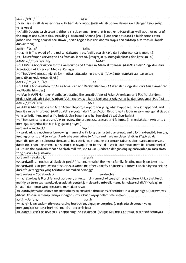 aalii = /aɪ'liːi/ aalii
=> aalii is a small Hawaiian tree with hard dark wood (aalii adalah pohon Hawaii kecil dengan kayu gelap
yang keras)
=> Aalii (Dodonaea viscosa) is either a shrub or small tree that is native to Hawaii, as well as other parts of
the tropics and subtropics, including Florida and Arizona (Aalii ( Dodonaea viscosa ) adalah semak atau
pohon kecil yang berasal dari Hawaii, serta bagian lain dari daerah tropis dan subtropis, termasuk Florida
dan Arizona)
aaliis = /ˈɑːliːs/ aaliis
=> aaliis is The wood of the red sandalwood tree. (aaliis adalah kayu dari pohon cendana merah.)
=> The craftsman carved the box from aaliis wood. (Pengrajin itu mengukir kotak dari kayu aaliis.)
AAMC = /ˌeɪ ˌeɪ ˈɛm ˈsiː/ AAMC
=> AAMC is Abbreviation for the Association of American Medical Colleges. (AAMC adalah Singkatan dari
Association of American Medical Colleges.)
=> The AAMC sets standards for medical education in the U.S. (AAMC menetapkan standar untuk
pendidikan kedokteran di AS.)
AAPI = /ˌeɪ ˌeɪ ˈpiː ˈaɪ/ AAPI
=> AAPI is Abbreviation for Asian American and Pacific Islander. (AAPI adalah singkatan dari Asian American
and Pacific Islander.)
=> May is AAPI Heritage Month, celebrating the contributions of Asian Americans and Pacific Islanders.
(Bulan Mei adalah Bulan Warisan AAPI, merayakan kontribusi orang Asia-Amerika dan Kepulauan Pasifik.)
AAR = /ˌeɪ ˈeɪ ˈɑːr/ AAR
=> AAR is Abbreviation for After Action Report, a report analyzing what happened, why it happened, and
how it can be improved. (AAR adalah singkatan dari After Action Report, yaitu laporan yang menganalisis apa
yang terjadi, mengapa hal itu terjadi, dan bagaimana hal tersebut dapat diperbaiki.)
=> The team conducted an AAR to review the project’s successes and failures. (Tim melakukan AAR untuk
meninjau keberhasilan dan kegagalan proyek.)
aardvark = /ɑːdvɑːk/ Tapir
=> aardvark is a nocturnal burrowing mammal with long ears, a tubular snout, and a long extensible tongue,
feeding on ants and termites. Aardvarks are native to Africa and have no close relatives (Tapir adalah
mamalia penggali nokturnal dengan telinga panjang, moncong berbentuk tabung, dan lidah panjang yang
dapat diperpanjang, memakan semut dan rayap. Tapir berasal dari Afrika dan tidak memiliki kerabat dekat)
=> Unlike the aardvark meat and sloth milk we use to use (Berbeda dengan daging aardvark dan susu sloth
yang biasa kita gunakan)
aardwolf = /ɑːdwʊlf/ serigala
=> aardwolf is a nocturnal black-striped African mammal of the hyena family, feeding mainly on termites.
=> aardwolf is striped hyena of southeast Africa that feeds chiefly on insects (aardwolf adalah hyena belang
dari Afrika tenggara yang terutama memakan serangga)
aardwolves = /ˈɑːrdˌwʊlvz/ aardwolves
=> aardwolves is Plural form of aardwolf, a nocturnal mammal of southern and eastern Africa that feeds
mainly on termites. (aardwolves adalah bentuk jamak dari aardwolf, mamalia nokturnal di Afrika bagian
selatan dan timur yang terutama memakan rayap.)
=> Aardwolves are known for their ability to consume thousands of termites in a single night. (Aardwolves
dikenal karena kemampuannya mengonsumsi ribuan rayap dalam satu malam.)
aargh = /ɑːˈɑːɡ/ aargh
=> aargh is An exclamation expressing frustration, anger, or surprise. (aargh adalah seruan yang
mengungkapkan rasa frustrasi, marah, atau terkejut.)
=> Aargh! I can’t believe this is happening! he exclaimed. (Aargh! Aku tidak percaya ini terjadi! serunya.)
 