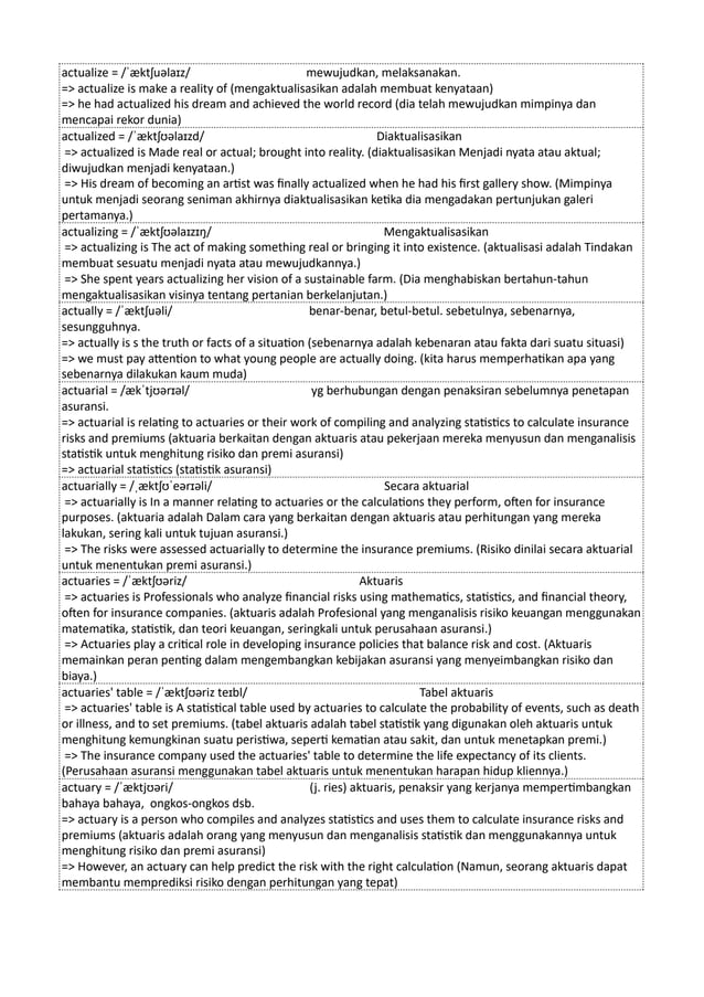 actualize = /ˈæktʃuəlaɪz/ mewujudkan, melaksanakan.
=> actualize is make a reality of (mengaktualisasikan adalah membuat kenyataan)
=> he had actualized his dream and achieved the world record (dia telah mewujudkan mimpinya dan
mencapai rekor dunia)
actualized = /ˈæktʃʊəlaɪzd/ Diaktualisasikan
=> actualized is Made real or actual; brought into reality. (diaktualisasikan Menjadi nyata atau aktual;
diwujudkan menjadi kenyataan.)
=> His dream of becoming an artist was finally actualized when he had his first gallery show. (Mimpinya
untuk menjadi seorang seniman akhirnya diaktualisasikan ketika dia mengadakan pertunjukan galeri
pertamanya.)
actualizing = /ˈæktʃʊəlaɪzɪŋ/ Mengaktualisasikan
=> actualizing is The act of making something real or bringing it into existence. (aktualisasi adalah Tindakan
membuat sesuatu menjadi nyata atau mewujudkannya.)
=> She spent years actualizing her vision of a sustainable farm. (Dia menghabiskan bertahun-tahun
mengaktualisasikan visinya tentang pertanian berkelanjutan.)
actually = /ˈæktʃuəli/ benar-benar, betul-betul. sebetulnya, sebenarnya,
sesungguhnya.
=> actually is s the truth or facts of a situation (sebenarnya adalah kebenaran atau fakta dari suatu situasi)
=> we must pay attention to what young people are actually doing. (kita harus memperhatikan apa yang
sebenarnya dilakukan kaum muda)
actuarial = /ækˈtjʊərɪəl/ yg berhubungan dengan penaksiran sebelumnya penetapan
asuransi.
=> actuarial is relating to actuaries or their work of compiling and analyzing statistics to calculate insurance
risks and premiums (aktuaria berkaitan dengan aktuaris atau pekerjaan mereka menyusun dan menganalisis
statistik untuk menghitung risiko dan premi asuransi)
=> actuarial statistics (statistik asuransi)
actuarially = /ˌæktʃʊˈeərɪəli/ Secara aktuarial
=> actuarially is In a manner relating to actuaries or the calculations they perform, often for insurance
purposes. (aktuaria adalah Dalam cara yang berkaitan dengan aktuaris atau perhitungan yang mereka
lakukan, sering kali untuk tujuan asuransi.)
=> The risks were assessed actuarially to determine the insurance premiums. (Risiko dinilai secara aktuarial
untuk menentukan premi asuransi.)
actuaries = /ˈæktʃʊəriz/ Aktuaris
=> actuaries is Professionals who analyze financial risks using mathematics, statistics, and financial theory,
often for insurance companies. (aktuaris adalah Profesional yang menganalisis risiko keuangan menggunakan
matematika, statistik, dan teori keuangan, seringkali untuk perusahaan asuransi.)
=> Actuaries play a critical role in developing insurance policies that balance risk and cost. (Aktuaris
memainkan peran penting dalam mengembangkan kebijakan asuransi yang menyeimbangkan risiko dan
biaya.)
actuaries' table = /ˈæktʃʊəriz teɪbl/ Tabel aktuaris
=> actuaries' table is A statistical table used by actuaries to calculate the probability of events, such as death
or illness, and to set premiums. (tabel aktuaris adalah tabel statistik yang digunakan oleh aktuaris untuk
menghitung kemungkinan suatu peristiwa, seperti kematian atau sakit, dan untuk menetapkan premi.)
=> The insurance company used the actuaries' table to determine the life expectancy of its clients.
(Perusahaan asuransi menggunakan tabel aktuaris untuk menentukan harapan hidup kliennya.)
actuary = /ˈæktjʊəri/ (j. ries) aktuaris, penaksir yang kerjanya mempertimbangkan
bahaya bahaya, ongkos-ongkos dsb.
=> actuary is a person who compiles and analyzes statistics and uses them to calculate insurance risks and
premiums (aktuaris adalah orang yang menyusun dan menganalisis statistik dan menggunakannya untuk
menghitung risiko dan premi asuransi)
=> However, an actuary can help predict the risk with the right calculation (Namun, seorang aktuaris dapat
membantu memprediksi risiko dengan perhitungan yang tepat)
 