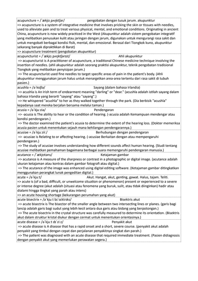 acupuncture = /ˈækjʊˌpʌŋktʃər/ pengobatan dengan tusuk jarum. akupunktur
=> acupuncture is a system of integrative medicine that involves pricking the skin or tissues with needles,
used to alleviate pain and to treat various physical, mental, and emotional conditions. Originating in ancient
China, acupuncture is now widely practiced in the West (Akupunktur adalah sistem pengobatan integratif
yang melibatkan penusukan kulit atau jaringan dengan jarum, digunakan untuk mengurangi rasa sakit dan
untuk mengobati berbagai kondisi fisik, mental, dan emosional. Berasal dari Tiongkok kuno, akupunktur
sekarang banyak dipraktikkan di Barat)
=> acupuncture treatment (pengobatan akupunktur)
acupuncturist = /ˈækjʊˌpʌŋktʃərɪst/ Ahli akupunktur
=> acupuncturist is A practitioner of acupuncture, a traditional Chinese medicine technique involving the
insertion of needles. (ahli akupunktur adalah seorang praktisi akupunktur, teknik pengobatan tradisional
Tiongkok yang melibatkan penyisipan jarum.)
=> The acupuncturist used fine needles to target specific areas of pain in the patient's body. (Ahli
akupunktur menggunakan jarum halus untuk menargetkan area-area tertentu dari rasa sakit di tubuh
pasien.)
acushla = /əˈkʊʃlə/ Sayang (dalam bahasa Irlandia)
=> acushla is An Irish term of endearment meaning "darling" or "dear." (acushla adalah istilah sayang dalam
bahasa Irlandia yang berarti "sayang" atau "sayang".)
=> He whispered "acushla" to her as they walked together through the park. (Dia berbisik "acushla"
kepadanya saat mereka berjalan bersama melalui taman.)
acusia = /əˈkjuːziə/ Pendengaran
=> -acusia is The ability to hear or the condition of hearing. (-acusia adalah Kemampuan mendengar atau
kondisi pendengaran.)
=> The doctor examined the patient's acusia to determine the extent of the hearing loss. (Dokter memeriksa
acusia pasien untuk menentukan sejauh mana kehilangan pendengarannya.)
acusiae = /əˈkjuːziiː/ Berhubungan dengan pendengaran
=> -acusiae is Relating to or affecting hearing. (-acusiae Berkaitan dengan atau mempengaruhi
pendengaran.)
=> The study of acusiae involves understanding how different sounds affect human hearing. (Studi tentang
acusiae melibatkan pemahaman bagaimana berbagai suara memengaruhi pendengaran manusia.)
acutance = /ˈækjʊtəns/ Ketajaman gambar
=> acutance is A measure of the sharpness or contrast in a photographic or digital image. (acutance adalah
ukuran ketajaman atau kontras dalam gambar fotografi atau digital.)
=> The acutance of the image was enhanced using digital editing software. (Ketajaman gambar ditingkatkan
menggunakan perangkat lunak pengeditan digital.)
acute = /əˈkjuːt/ Akut. Hangat, akut, genting, gawat. Halus, tajam. Teliti.
=> acute is (of a bad, difficult, or unwelcome situation or phenomenon) present or experienced to a severe
or intense degree (akut adalah (situasi atau fenomena yang buruk, sulit, atau tidak diinginkan) hadir atau
dialami hingga tingkat yang parah atau intens)
=> an acute housing shortage (kekurangan perumahan yang akut)
acute bisectrix = /əˈkjuːt bɪˈsɛktrɪks/ Bisektris akut
=> acute bisectrix is The bisector of the smaller angle between two intersecting lines or planes. (garis bagi
lancip adalah garis bagi sudut yang lebih kecil antara dua garis atau bidang yang berpotongan.)
=> The acute bisectrix in the crystal structure was carefully measured to determine its orientation. (Bisektris
akut dalam struktur kristal diukur dengan cermat untuk menentukan orientasinya.)
acute disease = /əˈkjuːt dɪˈziːz/ Penyakit akut
=> acute disease is A disease that has a rapid onset and a short, severe course. (penyakit akut adalah
penyakit yang timbul dengan cepat dan perjalanan penyakitnya singkat dan parah.)
=> The patient was diagnosed with an acute disease that required immediate treatment. (Pasien didiagnosis
dengan penyakit akut yang memerlukan perawatan segera.)
 