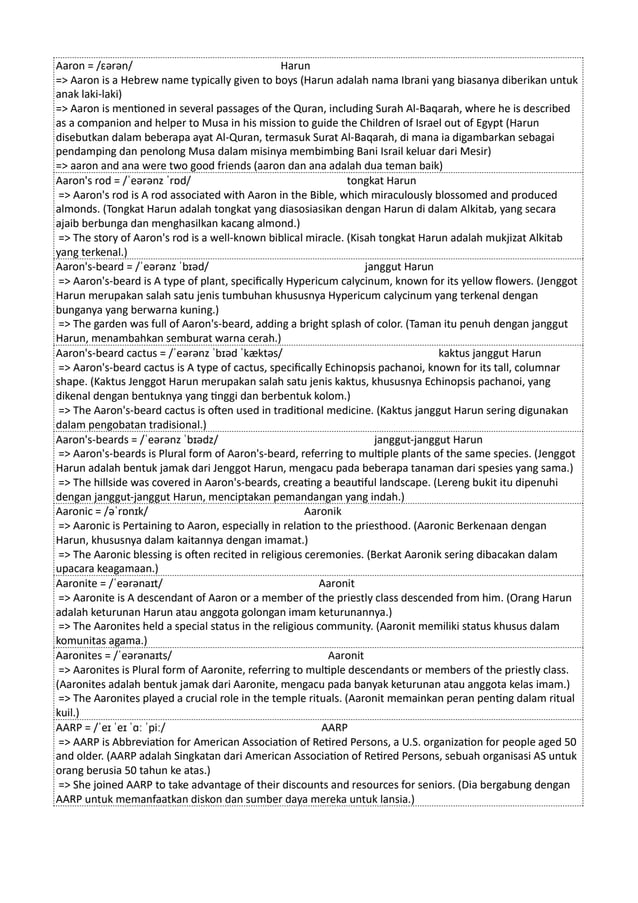 Aaron = /ɛərən/ Harun
=> Aaron is a Hebrew name typically given to boys (Harun adalah nama Ibrani yang biasanya diberikan untuk
anak laki-laki)
=> Aaron is mentioned in several passages of the Quran, including Surah Al-Baqarah, where he is described
as a companion and helper to Musa in his mission to guide the Children of Israel out of Egypt (Harun
disebutkan dalam beberapa ayat Al-Quran, termasuk Surat Al-Baqarah, di mana ia digambarkan sebagai
pendamping dan penolong Musa dalam misinya membimbing Bani Israil keluar dari Mesir)
=> aaron and ana were two good friends (aaron dan ana adalah dua teman baik)
Aaron's rod = /ˈeərənz ˈrɒd/ tongkat Harun
=> Aaron's rod is A rod associated with Aaron in the Bible, which miraculously blossomed and produced
almonds. (Tongkat Harun adalah tongkat yang diasosiasikan dengan Harun di dalam Alkitab, yang secara
ajaib berbunga dan menghasilkan kacang almond.)
=> The story of Aaron's rod is a well-known biblical miracle. (Kisah tongkat Harun adalah mukjizat Alkitab
yang terkenal.)
Aaron's-beard = /ˈeərənz ˈbɪəd/ janggut Harun
=> Aaron's-beard is A type of plant, specifically Hypericum calycinum, known for its yellow flowers. (Jenggot
Harun merupakan salah satu jenis tumbuhan khususnya Hypericum calycinum yang terkenal dengan
bunganya yang berwarna kuning.)
=> The garden was full of Aaron's-beard, adding a bright splash of color. (Taman itu penuh dengan janggut
Harun, menambahkan semburat warna cerah.)
Aaron's-beard cactus = /ˈeərənz ˈbɪəd ˈkæktəs/ kaktus janggut Harun
=> Aaron's-beard cactus is A type of cactus, specifically Echinopsis pachanoi, known for its tall, columnar
shape. (Kaktus Jenggot Harun merupakan salah satu jenis kaktus, khususnya Echinopsis pachanoi, yang
dikenal dengan bentuknya yang tinggi dan berbentuk kolom.)
=> The Aaron's-beard cactus is often used in traditional medicine. (Kaktus janggut Harun sering digunakan
dalam pengobatan tradisional.)
Aaron's-beards = /ˈeərənz ˈbɪədz/ janggut-janggut Harun
=> Aaron's-beards is Plural form of Aaron's-beard, referring to multiple plants of the same species. (Jenggot
Harun adalah bentuk jamak dari Jenggot Harun, mengacu pada beberapa tanaman dari spesies yang sama.)
=> The hillside was covered in Aaron's-beards, creating a beautiful landscape. (Lereng bukit itu dipenuhi
dengan janggut-janggut Harun, menciptakan pemandangan yang indah.)
Aaronic = /əˈrɒnɪk/ Aaronik
=> Aaronic is Pertaining to Aaron, especially in relation to the priesthood. (Aaronic Berkenaan dengan
Harun, khususnya dalam kaitannya dengan imamat.)
=> The Aaronic blessing is often recited in religious ceremonies. (Berkat Aaronik sering dibacakan dalam
upacara keagamaan.)
Aaronite = /ˈeərənaɪt/ Aaronit
=> Aaronite is A descendant of Aaron or a member of the priestly class descended from him. (Orang Harun
adalah keturunan Harun atau anggota golongan imam keturunannya.)
=> The Aaronites held a special status in the religious community. (Aaronit memiliki status khusus dalam
komunitas agama.)
Aaronites = /ˈeərənaɪts/ Aaronit
=> Aaronites is Plural form of Aaronite, referring to multiple descendants or members of the priestly class.
(Aaronites adalah bentuk jamak dari Aaronite, mengacu pada banyak keturunan atau anggota kelas imam.)
=> The Aaronites played a crucial role in the temple rituals. (Aaronit memainkan peran penting dalam ritual
kuil.)
AARP = /ˈeɪ ˈeɪ ˈɑː ˈpiː/ AARP
=> AARP is Abbreviation for American Association of Retired Persons, a U.S. organization for people aged 50
and older. (AARP adalah Singkatan dari American Association of Retired Persons, sebuah organisasi AS untuk
orang berusia 50 tahun ke atas.)
=> She joined AARP to take advantage of their discounts and resources for seniors. (Dia bergabung dengan
AARP untuk memanfaatkan diskon dan sumber daya mereka untuk lansia.)
 
