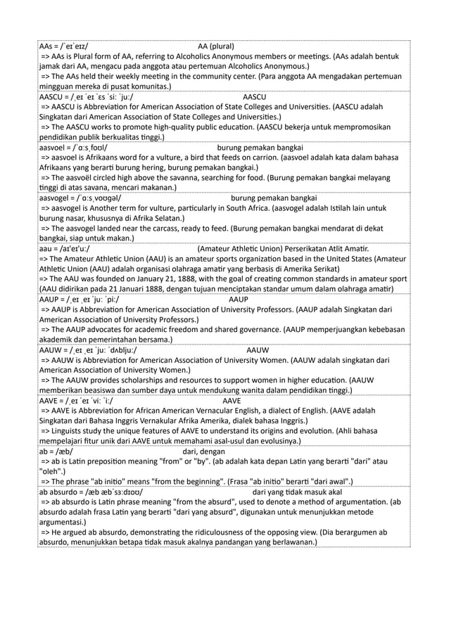 AAs = /ˈeɪˈeɪz/ AA (plural)
=> AAs is Plural form of AA, referring to Alcoholics Anonymous members or meetings. (AAs adalah bentuk
jamak dari AA, mengacu pada anggota atau pertemuan Alcoholics Anonymous.)
=> The AAs held their weekly meeting in the community center. (Para anggota AA mengadakan pertemuan
mingguan mereka di pusat komunitas.)
AASCU = /ˌeɪ ˈeɪ ˈɛs ˈsiː ˈjuː/ AASCU
=> AASCU is Abbreviation for American Association of State Colleges and Universities. (AASCU adalah
Singkatan dari American Association of State Colleges and Universities.)
=> The AASCU works to promote high-quality public education. (AASCU bekerja untuk mempromosikan
pendidikan publik berkualitas tinggi.)
aasvoel = /ˈɑːsˌfoʊl/ burung pemakan bangkai
=> aasvoel is Afrikaans word for a vulture, a bird that feeds on carrion. (aasvoel adalah kata dalam bahasa
Afrikaans yang berarti burung hering, burung pemakan bangkai.)
=> The aasvoël circled high above the savanna, searching for food. (Burung pemakan bangkai melayang
tinggi di atas savana, mencari makanan.)
aasvogel = /ˈɑːsˌvoʊɡəl/ burung pemakan bangkai
=> aasvogel is Another term for vulture, particularly in South Africa. (aasvogel adalah Istilah lain untuk
burung nasar, khususnya di Afrika Selatan.)
=> The aasvogel landed near the carcass, ready to feed. (Burung pemakan bangkai mendarat di dekat
bangkai, siap untuk makan.)
aau = /aɪ'eɪ'uː/ (Amateur Athletic Union) Perserikatan Atlit Amatir.
=> The Amateur Athletic Union (AAU) is an amateur sports organization based in the United States (Amateur
Athletic Union (AAU) adalah organisasi olahraga amatir yang berbasis di Amerika Serikat)
=> The AAU was founded on January 21, 1888, with the goal of creating common standards in amateur sport
(AAU didirikan pada 21 Januari 1888, dengan tujuan menciptakan standar umum dalam olahraga amatir)
AAUP = /ˌeɪ ˌeɪ ˈjuː ˈpiː/ AAUP
=> AAUP is Abbreviation for American Association of University Professors. (AAUP adalah Singkatan dari
American Association of University Professors.)
=> The AAUP advocates for academic freedom and shared governance. (AAUP memperjuangkan kebebasan
akademik dan pemerintahan bersama.)
AAUW = /ˌeɪ ˌeɪ ˈjuː ˈdʌbljuː/ AAUW
=> AAUW is Abbreviation for American Association of University Women. (AAUW adalah singkatan dari
American Association of University Women.)
=> The AAUW provides scholarships and resources to support women in higher education. (AAUW
memberikan beasiswa dan sumber daya untuk mendukung wanita dalam pendidikan tinggi.)
AAVE = /ˌeɪ ˈeɪ ˈviː ˈiː/ AAVE
=> AAVE is Abbreviation for African American Vernacular English, a dialect of English. (AAVE adalah
Singkatan dari Bahasa Inggris Vernakular Afrika Amerika, dialek bahasa Inggris.)
=> Linguists study the unique features of AAVE to understand its origins and evolution. (Ahli bahasa
mempelajari fitur unik dari AAVE untuk memahami asal-usul dan evolusinya.)
ab = /æb/ dari, dengan
=> ab is Latin preposition meaning "from" or "by". (ab adalah kata depan Latin yang berarti "dari" atau
"oleh".)
=> The phrase "ab initio" means "from the beginning". (Frasa "ab initio" berarti "dari awal".)
ab absurdo = /æb æbˈsɜːdɪoʊ/ dari yang tidak masuk akal
=> ab absurdo is Latin phrase meaning "from the absurd", used to denote a method of argumentation. (ab
absurdo adalah frasa Latin yang berarti "dari yang absurd", digunakan untuk menunjukkan metode
argumentasi.)
=> He argued ab absurdo, demonstrating the ridiculousness of the opposing view. (Dia berargumen ab
absurdo, menunjukkan betapa tidak masuk akalnya pandangan yang berlawanan.)
 