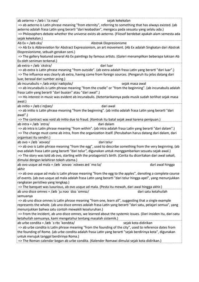 ab aeterno = /æb iːˈtɜːnəʊ/ sejak kekekalan
=> ab aeterno is Latin phrase meaning "from eternity", referring to something that has always existed. (ab
aeterno adalah frasa Latin yang berarti "dari keabadian", mengacu pada sesuatu yang selalu ada.)
=> Philosophers debate whether the universe exists ab aeterno. (Filosof berdebat apakah alam semesta ada
sejak kekekalan.)
Ab Ex = /æb ɛks/ Abstrak Ekspresionisme
=> Ab Ex is Abbreviation for Abstract Expressionism, an art movement. (Ab Ex adalah Singkatan dari Abstrak
Ekspresionisme, sebuah gerakan seni.)
=> The gallery featured several Ab Ex paintings by famous artists. (Galeri menampilkan beberapa lukisan Ab
Ex oleh seniman terkenal.)
ab extra = /æb ˈɛkstrə/ dari luar
=> ab extra is Latin phrase meaning "from outside". (ab extra adalah frasa Latin yang berarti "dari luar".)
=> The influence was clearly ab extra, having come from foreign sources. (Pengaruh itu jelas datang dari
luar, berasal dari sumber asing.)
ab incunabulis = /æb ɪnkjʊˈnæbjʊlɪs/ sejak masa awal
=> ab incunabulis is Latin phrase meaning "from the cradle" or "from the beginning". (ab incunabulis adalah
frasa Latin yang berarti "dari buaian" atau "dari awal".)
=> His interest in music was evident ab incunabulis. (Ketertarikannya pada musik sudah terlihat sejak masa
awal.)
ab initio = /æb ɪˈnɪʃɪəʊ/ dari awal
=> ab initio is Latin phrase meaning "from the beginning". (ab initio adalah frasa Latin yang berarti "dari
awal".)
=> The contract was void ab initio due to fraud. (Kontrak itu batal sejak awal karena penipuan.)
ab intra = /æb ˈɪntrə/ dari dalam
=> ab intra is Latin phrase meaning "from within". (ab intra adalah frasa Latin yang berarti "dari dalam".)
=> The change must come ab intra, from the organization itself. (Perubahan harus datang dari dalam, dari
organisasi itu sendiri.)
ab ovo = /æb ˈəʊvəʊ/ dari telur
=> ab ovo is Latin phrase meaning "from the egg", used to describe something from the very beginning. (ab
ovo adalah frasa Latin yang berarti “dari telur”, digunakan untuk menggambarkan sesuatu sejak awal.)
=> The story was told ab ovo, starting with the protagonist's birth. (Cerita itu diceritakan dari awal sekali,
dimulai dengan kelahiran tokoh utama.)
ab ovo usque ad mala = /æb ˈəʊvəʊ ˈʌskweɪ æd ˈmɑːlə/ dari awal hingga
akhir
=> ab ovo usque ad mala is Latin phrase meaning "from the egg to the apples", denoting a complete course
of events. (ab ovo usque ad mala adalah frasa Latin yang berarti "dari telur hingga apel", yang menunjukkan
rangkaian peristiwa yang lengkap.)
=> The banquet was luxurious, ab ovo usque ad mala. (Pesta itu mewah, dari awal hingga akhir.)
ab uno disce omnes = /æb ˈjuːnəʊ ˈdɪsɪ ˈɒmnɪz/ dari satu ketahuilah
semuanya
=> ab uno disce omnes is Latin phrase meaning "from one, learn all", suggesting that a single example
represents the whole. (ab uno disce omnes adalah frasa Latin yang berarti "dari satu, pelajari semua", yang
menunjukkan bahwa satu contoh mewakili keseluruhan.)
=> From the incident, ab uno disce omnes, we learned about the systemic issues. (Dari insiden itu, dari satu
ketahuilah semuanya, kami mengetahui tentang masalah sistemik.)
ab urbe condita = /æb ˈɜːrbɪ ˈkɒndɪtə/ sejak kota didirikan
=> ab urbe condita is Latin phrase meaning "from the founding of the city", used to reference dates from
the founding of Rome. (ab urbe condita adalah frasa Latin yang berarti "sejak berdirinya kota", digunakan
untuk merujuk tanggal berdirinya Roma.)
=> The Roman calendar began ab urbe condita. (Kalender Romawi dimulai sejak kota didirikan.)
 