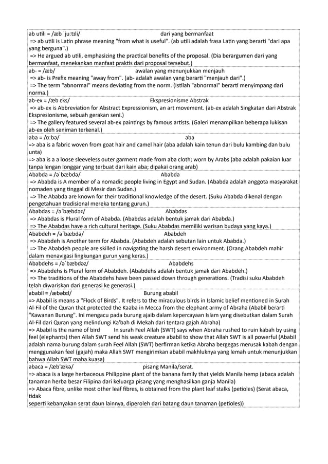 ab utili = /æb ˈjuːtɪli/ dari yang bermanfaat
=> ab utili is Latin phrase meaning "from what is useful". (ab utili adalah frasa Latin yang berarti "dari apa
yang berguna".)
=> He argued ab utili, emphasizing the practical benefits of the proposal. (Dia berargumen dari yang
bermanfaat, menekankan manfaat praktis dari proposal tersebut.)
ab- = /æb/ awalan yang menunjukkan menjauh
=> ab- is Prefix meaning "away from". (ab- adalah awalan yang berarti "menjauh dari".)
=> The term "abnormal" means deviating from the norm. (Istilah "abnormal" berarti menyimpang dari
norma.)
ab-ex = /æb ɛks/ Ekspresionisme Abstrak
=> ab-ex is Abbreviation for Abstract Expressionism, an art movement. (ab-ex adalah Singkatan dari Abstrak
Ekspresionisme, sebuah gerakan seni.)
=> The gallery featured several ab-ex paintings by famous artists. (Galeri menampilkan beberapa lukisan
ab-ex oleh seniman terkenal.)
aba = /ɑːbə/ aba
=> aba is a fabric woven from goat hair and camel hair (aba adalah kain tenun dari bulu kambing dan bulu
unta)
=> aba is a a loose sleeveless outer garment made from aba cloth; worn by Arabs (aba adalah pakaian luar
tanpa lengan longgar yang terbuat dari kain aba; dipakai orang arab)
Ababda = /əˈbæbdə/ Ababda
=> Ababda is A member of a nomadic people living in Egypt and Sudan. (Ababda adalah anggota masyarakat
nomaden yang tinggal di Mesir dan Sudan.)
=> The Ababda are known for their traditional knowledge of the desert. (Suku Ababda dikenal dengan
pengetahuan tradisional mereka tentang gurun.)
Ababdas = /əˈbæbdəz/ Ababdas
=> Ababdas is Plural form of Ababda. (Ababdas adalah bentuk jamak dari Ababda.)
=> The Ababdas have a rich cultural heritage. (Suku Ababdas memiliki warisan budaya yang kaya.)
Ababdeh = /əˈbæbdə/ Ababdeh
=> Ababdeh is Another term for Ababda. (Ababdeh adalah sebutan lain untuk Ababda.)
=> The Ababdeh people are skilled in navigating the harsh desert environment. (Orang Ababdeh mahir
dalam menavigasi lingkungan gurun yang keras.)
Ababdehs = /əˈbæbdəz/ Ababdehs
=> Ababdehs is Plural form of Ababdeh. (Ababdehs adalah bentuk jamak dari Ababdeh.)
=> The traditions of the Ababdehs have been passed down through generations. (Tradisi suku Ababdeh
telah diwariskan dari generasi ke generasi.)
ababil = /æbəbɪl/ Burung ababil
=> Ababil is means a "Flock of Birds". It refers to the miraculous birds in Islamic belief mentioned in Surah
Al-Fil of the Quran that protected the Kaaba in Mecca from the elephant army of Abraha (Ababil berarti
"Kawanan Burung". Ini mengacu pada burung ajaib dalam kepercayaan Islam yang disebutkan dalam Surah
Al-Fil dari Quran yang melindungi Ka'bah di Mekah dari tentara gajah Abraha)
=> Ababil is the name of bird In surah Feel Allah (SWT) says when Abraha rushed to ruin kabah by using
feel (elephants) then Allah SWT send his weak creature ababil to show that Allah SWT is all powerful (Ababil
adalah nama burung dalam surah Feel Allah (SWT) berfirman ketika Abraha bergegas merusak kabah dengan
menggunakan feel (gajah) maka Allah SWT mengirimkan ababil makhluknya yang lemah untuk menunjukkan
bahwa Allah SWT maha kuasa)
abaca = /æb'ækə/ pisang Manila/serat.
=> abaca is a large herbaceous Philippine plant of the banana family that yields Manila hemp (abaca adalah
tanaman herba besar Filipina dari keluarga pisang yang menghasilkan ganja Manila)
=> Abaca fibre, unlike most other leaf fibres, is obtained from the plant leaf stalks (petioles) (Serat abaca,
tidak
seperti kebanyakan serat daun lainnya, diperoleh dari batang daun tanaman (petioles))
 