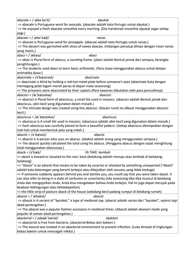 abacate = /ˌæbəˈkɑːti/ alpukat
=> abacate is Portuguese word for avocado. (abacate adalah kata Portugis untuk alpukat.)
=> He enjoyed a fresh abacate smoothie every morning. (Dia menikmati smoothie alpukat segar setiap
pagi.)
abacaxi = /ˌæbəˈkæʃi/ nanas
=> abacaxi is Portuguese word for pineapple. (abacaxi adalah kata Portugis untuk nanas.)
=> The dessert was garnished with slices of sweet abacaxi. (Hidangan penutup dihiasi dengan irisan nanas
yang manis.)
abaci = /ˈæbəsɪ/ abaci
=> abaci is Plural form of abacus, a counting frame. (abaci adalah Bentuk jamak dari sempoa, kerangka
penghitungan.)
=> The students used abaci to learn basic arithmetic. (Para siswa menggunakan abacus untuk belajar
aritmatika dasar.)
abacinate = /ə'bæsɪneɪt/ abacinate
=> abacinate is blind by holding a red-hot metal plate before someone's eyes (abacinate buta dengan
memegang pelat logam merah panas di depan mata seseorang)
=> The prisoners were abacinated by their captors (Para tawanan dibutakan oleh para penculiknya)
abacisci = /æˈbæsɪskaɪ/ abacisci
=> abacisci is Plural form of abaciscus, a small tile used in mosaics. (abacisci adalah Bentuk jamak dari
abaciscus, ubin kecil yang digunakan dalam mosaik.)
=> The intricate design was created using tiny abacisci. (Desain rumit itu dibuat menggunakan abacisci
kecil.)
abaciscus = /æˈbæsɪskəs/ abaciscus
=> abaciscus is A small tile used in mosaics. (abaciscus adalah ubin kecil yang digunakan dalam mosaik.)
=> Each abaciscus was carefully placed to form a beautiful pattern. (Setiap abaciscus ditempatkan dengan
hati-hati untuk membentuk pola yang indah.)
abacist = /əˈbæsɪst/ abacist
=> abacist is A person who uses an abacus. (abakist adalah orang yang menggunakan sempoa.)
=> The abacist quickly calculated the total using his abacus. (Pengguna abacus dengan cepat menghitung
total menggunakan abacusnya.)
aback = /ə'bæk/ lih TAKE. kembali
=> aback is toward or situated to the rear; back (belakang adalah menuju atau terletak di belakang;
belakang)
=> "Aback" is an adverb that means to be taken by surprise or shocked by something unexpected ("Aback"
adalah kata keterangan yang berarti terkejut atau dikejutkan oleh sesuatu yang tidak terduga)
=> If someone suddenly appears behind you and startles you, you could say that you were taken aback. It
can also refer to being in a state of confusion or uncertainty (Jika seseorang tiba-tiba muncul di belakang
Anda dan mengejutkan Anda, Anda bisa mengatakan bahwa Anda terkejut. Hal ini juga dapat merujuk pada
keadaan kebingungan atau ketidakpastian)
=> the little strip of pasture aback of the house (sebidang kecil padang rumput di belakang rumah)
abacot = /ˈæbəkɒt/ abacot
=> abacot is A variant of "bycoket," a type of medieval cap. (abacot adalah varian dari "bycoket", sejenis topi
abad pertengahan.)
=> The abacot was a popular fashion accessory in medieval times. (Abacot adalah aksesori mode yang
populer di zaman abad pertengahan.)
abacterial = /ˌeɪbækˈtɪəriəl/ abakteri
=> abacterial is Free from bacteria. (abacterial Bebas dari bakteri.)
=> The wound was treated in an abacterial environment to prevent infection. (Luka dirawat di lingkungan
bebas bakteri untuk mencegah infeksi.)
 