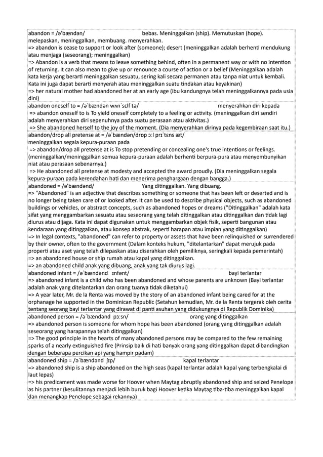 abandon = /ə'bændən/ bebas. Meninggalkan (ship). Memutuskan (hope).
melepaskan, meninggalkan, membuang. menyerahkan.
=> abandon is cease to support or look after (someone); desert (meninggalkan adalah berhenti mendukung
atau menjaga (seseorang); meninggalkan)
=> Abandon is a verb that means to leave something behind, often in a permanent way or with no intention
of returning. It can also mean to give up or renounce a course of action or a belief (Meninggalkan adalah
kata kerja yang berarti meninggalkan sesuatu, sering kali secara permanen atau tanpa niat untuk kembali.
Kata ini juga dapat berarti menyerah atau meninggalkan suatu tindakan atau keyakinan)
=> her natural mother had abandoned her at an early age (ibu kandungnya telah meninggalkannya pada usia
dini)
abandon oneself to = /əˈbændən wʌnˈsɛlf tə/ menyerahkan diri kepada
=> abandon oneself to is To yield oneself completely to a feeling or activity. (meninggalkan diri sendiri
adalah menyerahkan diri sepenuhnya pada suatu perasaan atau aktivitas.)
=> She abandoned herself to the joy of the moment. (Dia menyerahkan dirinya pada kegembiraan saat itu.)
abandon/drop all pretense at = /əˈbændən/drɒp ɔːl prɪˈtɛns æt/
meninggalkan segala kepura-puraan pada
=> abandon/drop all pretense at is To stop pretending or concealing one's true intentions or feelings.
(meninggalkan/meninggalkan semua kepura-puraan adalah berhenti berpura-pura atau menyembunyikan
niat atau perasaan sebenarnya.)
=> He abandoned all pretense at modesty and accepted the award proudly. (Dia meninggalkan segala
kepura-puraan pada kerendahan hati dan menerima penghargaan dengan bangga.)
abandoned = /ə'bændənd/ Yang ditinggalkan. Yang dibuang.
=> "Abandoned" is an adjective that describes something or someone that has been left or deserted and is
no longer being taken care of or looked after. It can be used to describe physical objects, such as abandoned
buildings or vehicles, or abstract concepts, such as abandoned hopes or dreams ("Ditinggalkan" adalah kata
sifat yang menggambarkan sesuatu atau seseorang yang telah ditinggalkan atau ditinggalkan dan tidak lagi
diurus atau dijaga. Kata ini dapat digunakan untuk menggambarkan objek fisik, seperti bangunan atau
kendaraan yang ditinggalkan, atau konsep abstrak, seperti harapan atau impian yang ditinggalkan)
=> In legal contexts, "abandoned" can refer to property or assets that have been relinquished or surrendered
by their owner, often to the government (Dalam konteks hukum, "ditelantarkan" dapat merujuk pada
properti atau aset yang telah dilepaskan atau diserahkan oleh pemiliknya, seringkali kepada pemerintah)
=> an abandoned house or ship rumah atau kapal yang ditinggalkan.
=> an abandoned child anak yang dibuang, anak yang tak diurus lagi.
abandoned infant = /əˈbændənd ɪnfənt/ bayi terlantar
=> abandoned infant is a child who has been abandoned and whose parents are unknown (Bayi terlantar
adalah anak yang ditelantarkan dan orang tuanya tidak diketahui)
=> A year later, Mr. de la Renta was moved by the story of an abandoned infant being cared for at the
orphanage he supported in the Dominican Republic (Setahun kemudian, Mr. de la Renta tergerak oleh cerita
tentang seorang bayi terlantar yang dirawat di panti asuhan yang didukungnya di Republik Dominika)
abandoned person = /əˈbændənd pɜːsn/ orang yang ditinggalkan
=> abandoned person is someone for whom hope has been abandoned (orang yang ditinggalkan adalah
seseorang yang harapannya telah ditinggalkan)
=> The good principle in the hearts of many abandoned persons may be compared to the few remaining
sparks of a nearly extinguished fire (Prinsip baik di hati banyak orang yang ditinggalkan dapat dibandingkan
dengan beberapa percikan api yang hampir padam)
abandoned ship = /əˈbændənd ʃɪp/ kapal terlantar
=> abandoned ship is a ship abandoned on the high seas (kapal terlantar adalah kapal yang terbengkalai di
laut lepas)
=> his predicament was made worse for Hoover when Maytag abruptly abandoned ship and seized Penelope
as his partner (kesulitannya menjadi lebih buruk bagi Hoover ketika Maytag tiba-tiba meninggalkan kapal
dan menangkap Penelope sebagai rekannya)
 