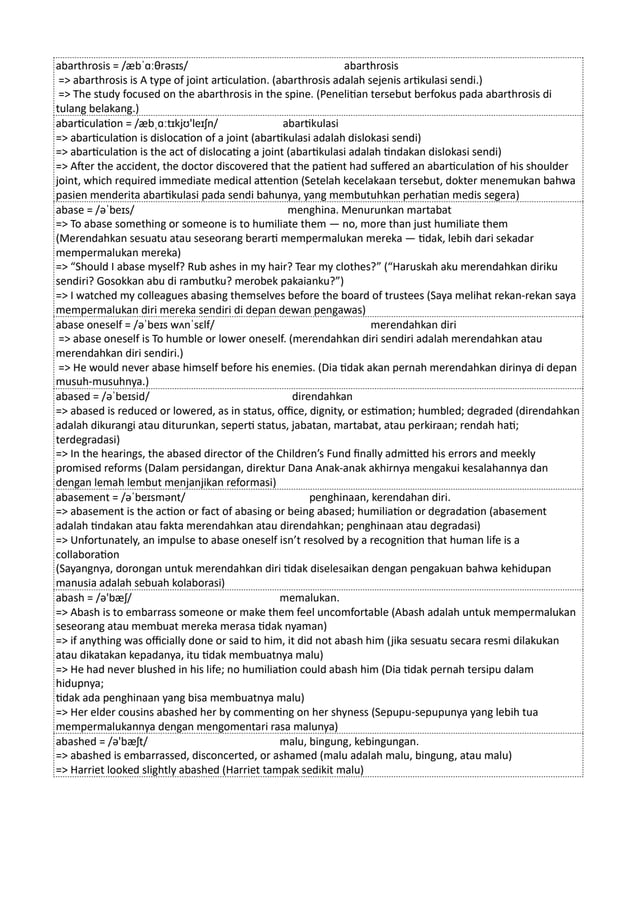 abarthrosis = /æbˈɑːθrəsɪs/ abarthrosis
=> abarthrosis is A type of joint articulation. (abarthrosis adalah sejenis artikulasi sendi.)
=> The study focused on the abarthrosis in the spine. (Penelitian tersebut berfokus pada abarthrosis di
tulang belakang.)
abarticulation = /æbˌɑːtɪkjʊ'leɪʃn/ abartikulasi
=> abarticulation is dislocation of a joint (abartikulasi adalah dislokasi sendi)
=> abarticulation is the act of dislocating a joint (abartikulasi adalah tindakan dislokasi sendi)
=> After the accident, the doctor discovered that the patient had suffered an abarticulation of his shoulder
joint, which required immediate medical attention (Setelah kecelakaan tersebut, dokter menemukan bahwa
pasien menderita abartikulasi pada sendi bahunya, yang membutuhkan perhatian medis segera)
abase = /əˈbeɪs/ menghina. Menurunkan martabat
=> To abase something or someone is to humiliate them — no, more than just humiliate them
(Merendahkan sesuatu atau seseorang berarti mempermalukan mereka — tidak, lebih dari sekadar
mempermalukan mereka)
=> “Should I abase myself? Rub ashes in my hair? Tear my clothes?” (“Haruskah aku merendahkan diriku
sendiri? Gosokkan abu di rambutku? merobek pakaianku?”)
=> I watched my colleagues abasing themselves before the board of trustees (Saya melihat rekan-rekan saya
mempermalukan diri mereka sendiri di depan dewan pengawas)
abase oneself = /əˈbeɪs wʌnˈsɛlf/ merendahkan diri
=> abase oneself is To humble or lower oneself. (merendahkan diri sendiri adalah merendahkan atau
merendahkan diri sendiri.)
=> He would never abase himself before his enemies. (Dia tidak akan pernah merendahkan dirinya di depan
musuh-musuhnya.)
abased = /əˈbeɪsid/ direndahkan
=> abased is reduced or lowered, as in status, office, dignity, or estimation; humbled; degraded (direndahkan
adalah dikurangi atau diturunkan, seperti status, jabatan, martabat, atau perkiraan; rendah hati;
terdegradasi)
=> In the hearings, the abased director of the Children’s Fund finally admitted his errors and meekly
promised reforms (Dalam persidangan, direktur Dana Anak-anak akhirnya mengakui kesalahannya dan
dengan lemah lembut menjanjikan reformasi)
abasement = /əˈbeɪsmənt/ penghinaan, kerendahan diri.
=> abasement is the action or fact of abasing or being abased; humiliation or degradation (abasement
adalah tindakan atau fakta merendahkan atau direndahkan; penghinaan atau degradasi)
=> Unfortunately, an impulse to abase oneself isn’t resolved by a recognition that human life is a
collaboration
(Sayangnya, dorongan untuk merendahkan diri tidak diselesaikan dengan pengakuan bahwa kehidupan
manusia adalah sebuah kolaborasi)
abash = /ə'bæʃ/ memalukan.
=> Abash is to embarrass someone or make them feel uncomfortable (Abash adalah untuk mempermalukan
seseorang atau membuat mereka merasa tidak nyaman)
=> if anything was officially done or said to him, it did not abash him (jika sesuatu secara resmi dilakukan
atau dikatakan kepadanya, itu tidak membuatnya malu)
=> He had never blushed in his life; no humiliation could abash him (Dia tidak pernah tersipu dalam
hidupnya;
tidak ada penghinaan yang bisa membuatnya malu)
=> Her elder cousins abashed her by commenting on her shyness (Sepupu-sepupunya yang lebih tua
mempermalukannya dengan mengomentari rasa malunya)
abashed = /ə'bæʃt/ malu, bingung, kebingungan.
=> abashed is embarrassed, disconcerted, or ashamed (malu adalah malu, bingung, atau malu)
=> Harriet looked slightly abashed (Harriet tampak sedikit malu)
 