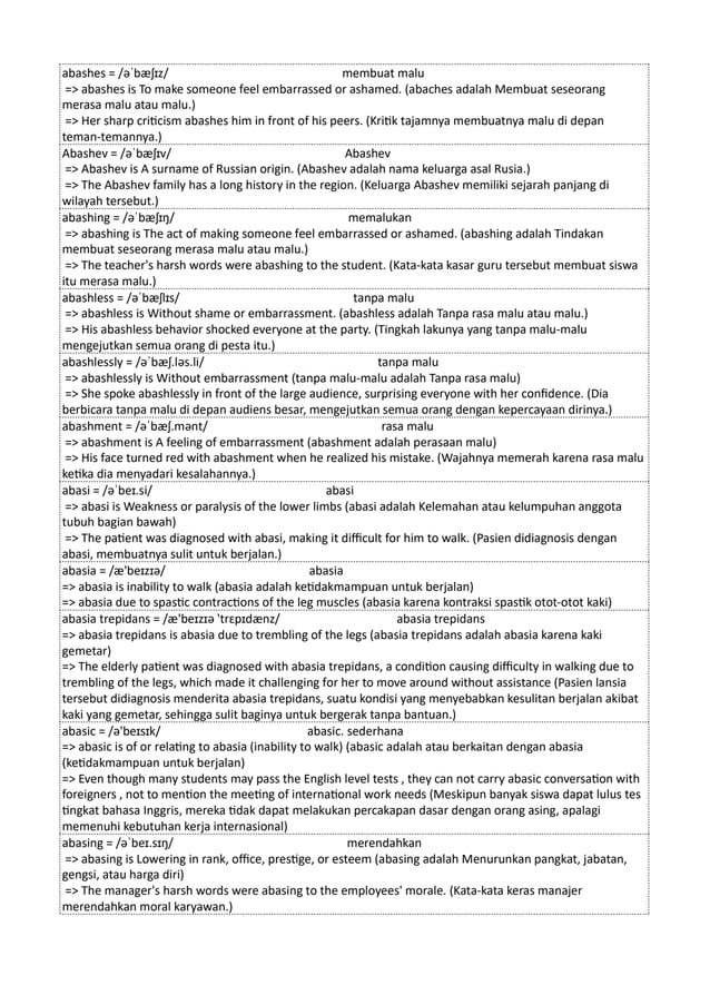 abashes = /əˈbæʃɪz/ membuat malu
=> abashes is To make someone feel embarrassed or ashamed. (abaches adalah Membuat seseorang
merasa malu atau malu.)
=> Her sharp criticism abashes him in front of his peers. (Kritik tajamnya membuatnya malu di depan
teman-temannya.)
Abashev = /əˈbæʃɪv/ Abashev
=> Abashev is A surname of Russian origin. (Abashev adalah nama keluarga asal Rusia.)
=> The Abashev family has a long history in the region. (Keluarga Abashev memiliki sejarah panjang di
wilayah tersebut.)
abashing = /əˈbæʃɪŋ/ memalukan
=> abashing is The act of making someone feel embarrassed or ashamed. (abashing adalah Tindakan
membuat seseorang merasa malu atau malu.)
=> The teacher's harsh words were abashing to the student. (Kata-kata kasar guru tersebut membuat siswa
itu merasa malu.)
abashless = /əˈbæʃlɪs/ tanpa malu
=> abashless is Without shame or embarrassment. (abashless adalah Tanpa rasa malu atau malu.)
=> His abashless behavior shocked everyone at the party. (Tingkah lakunya yang tanpa malu-malu
mengejutkan semua orang di pesta itu.)
abashlessly = /əˈbæʃ.ləs.li/ tanpa malu
=> abashlessly is Without embarrassment (tanpa malu-malu adalah Tanpa rasa malu)
=> She spoke abashlessly in front of the large audience, surprising everyone with her confidence. (Dia
berbicara tanpa malu di depan audiens besar, mengejutkan semua orang dengan kepercayaan dirinya.)
abashment = /əˈbæʃ.mənt/ rasa malu
=> abashment is A feeling of embarrassment (abashment adalah perasaan malu)
=> His face turned red with abashment when he realized his mistake. (Wajahnya memerah karena rasa malu
ketika dia menyadari kesalahannya.)
abasi = /əˈbeɪ.si/ abasi
=> abasi is Weakness or paralysis of the lower limbs (abasi adalah Kelemahan atau kelumpuhan anggota
tubuh bagian bawah)
=> The patient was diagnosed with abasi, making it difficult for him to walk. (Pasien didiagnosis dengan
abasi, membuatnya sulit untuk berjalan.)
abasia = /æ'beɪzɪə/ abasia
=> abasia is inability to walk (abasia adalah ketidakmampuan untuk berjalan)
=> abasia due to spastic contractions of the leg muscles (abasia karena kontraksi spastik otot-otot kaki)
abasia trepidans = /æ'beɪzɪə 'trɛpɪdænz/ abasia trepidans
=> abasia trepidans is abasia due to trembling of the legs (abasia trepidans adalah abasia karena kaki
gemetar)
=> The elderly patient was diagnosed with abasia trepidans, a condition causing difficulty in walking due to
trembling of the legs, which made it challenging for her to move around without assistance (Pasien lansia
tersebut didiagnosis menderita abasia trepidans, suatu kondisi yang menyebabkan kesulitan berjalan akibat
kaki yang gemetar, sehingga sulit baginya untuk bergerak tanpa bantuan.)
abasic = /ə'beɪsɪk/ abasic. sederhana
=> abasic is of or relating to abasia (inability to walk) (abasic adalah atau berkaitan dengan abasia
(ketidakmampuan untuk berjalan)
=> Even though many students may pass the English level tests , they can not carry abasic conversation with
foreigners , not to mention the meeting of international work needs (Meskipun banyak siswa dapat lulus tes
tingkat bahasa Inggris, mereka tidak dapat melakukan percakapan dasar dengan orang asing, apalagi
memenuhi kebutuhan kerja internasional)
abasing = /əˈbeɪ.sɪŋ/ merendahkan
=> abasing is Lowering in rank, office, prestige, or esteem (abasing adalah Menurunkan pangkat, jabatan,
gengsi, atau harga diri)
=> The manager's harsh words were abasing to the employees' morale. (Kata-kata keras manajer
merendahkan moral karyawan.)
 