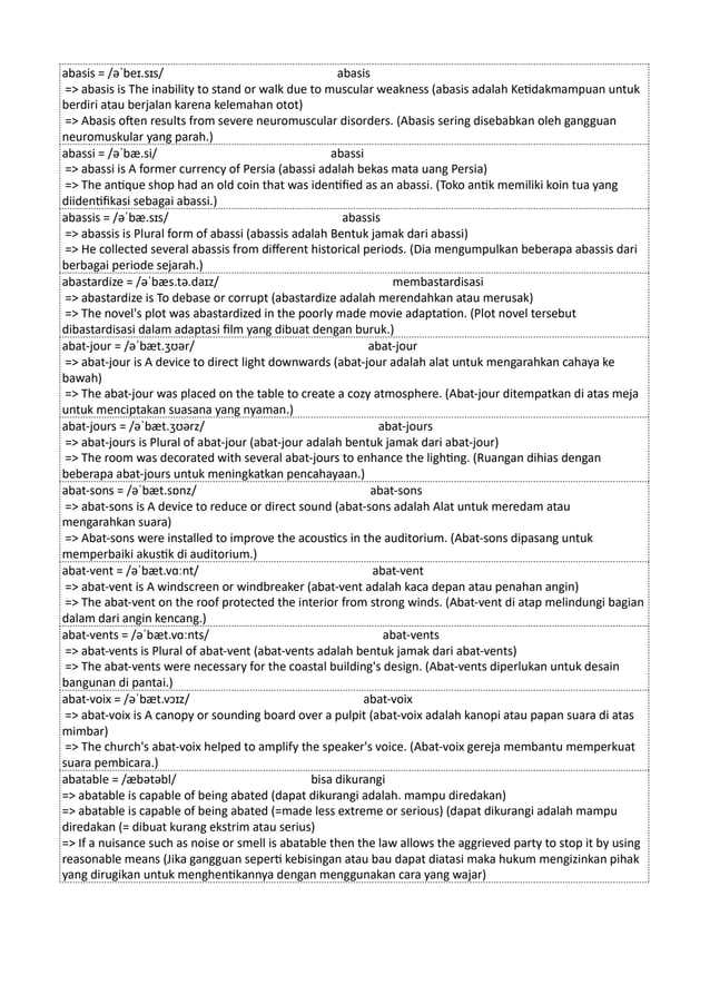abasis = /əˈbeɪ.sɪs/ abasis
=> abasis is The inability to stand or walk due to muscular weakness (abasis adalah Ketidakmampuan untuk
berdiri atau berjalan karena kelemahan otot)
=> Abasis often results from severe neuromuscular disorders. (Abasis sering disebabkan oleh gangguan
neuromuskular yang parah.)
abassi = /əˈbæ.si/ abassi
=> abassi is A former currency of Persia (abassi adalah bekas mata uang Persia)
=> The antique shop had an old coin that was identified as an abassi. (Toko antik memiliki koin tua yang
diidentifikasi sebagai abassi.)
abassis = /əˈbæ.sɪs/ abassis
=> abassis is Plural form of abassi (abassis adalah Bentuk jamak dari abassi)
=> He collected several abassis from different historical periods. (Dia mengumpulkan beberapa abassis dari
berbagai periode sejarah.)
abastardize = /əˈbæs.tə.daɪz/ membastardisasi
=> abastardize is To debase or corrupt (abastardize adalah merendahkan atau merusak)
=> The novel's plot was abastardized in the poorly made movie adaptation. (Plot novel tersebut
dibastardisasi dalam adaptasi film yang dibuat dengan buruk.)
abat-jour = /əˈbæt.ʒʊər/ abat-jour
=> abat-jour is A device to direct light downwards (abat-jour adalah alat untuk mengarahkan cahaya ke
bawah)
=> The abat-jour was placed on the table to create a cozy atmosphere. (Abat-jour ditempatkan di atas meja
untuk menciptakan suasana yang nyaman.)
abat-jours = /əˈbæt.ʒʊərz/ abat-jours
=> abat-jours is Plural of abat-jour (abat-jour adalah bentuk jamak dari abat-jour)
=> The room was decorated with several abat-jours to enhance the lighting. (Ruangan dihias dengan
beberapa abat-jours untuk meningkatkan pencahayaan.)
abat-sons = /əˈbæt.sɒnz/ abat-sons
=> abat-sons is A device to reduce or direct sound (abat-sons adalah Alat untuk meredam atau
mengarahkan suara)
=> Abat-sons were installed to improve the acoustics in the auditorium. (Abat-sons dipasang untuk
memperbaiki akustik di auditorium.)
abat-vent = /əˈbæt.vɑːnt/ abat-vent
=> abat-vent is A windscreen or windbreaker (abat-vent adalah kaca depan atau penahan angin)
=> The abat-vent on the roof protected the interior from strong winds. (Abat-vent di atap melindungi bagian
dalam dari angin kencang.)
abat-vents = /əˈbæt.vɑːnts/ abat-vents
=> abat-vents is Plural of abat-vent (abat-vents adalah bentuk jamak dari abat-vents)
=> The abat-vents were necessary for the coastal building's design. (Abat-vents diperlukan untuk desain
bangunan di pantai.)
abat-voix = /əˈbæt.vɔɪz/ abat-voix
=> abat-voix is A canopy or sounding board over a pulpit (abat-voix adalah kanopi atau papan suara di atas
mimbar)
=> The church's abat-voix helped to amplify the speaker's voice. (Abat-voix gereja membantu memperkuat
suara pembicara.)
abatable = /æbətəbl/ bisa dikurangi
=> abatable is capable of being abated (dapat dikurangi adalah. mampu diredakan)
=> abatable is capable of being abated (=made less extreme or serious) (dapat dikurangi adalah mampu
diredakan (= dibuat kurang ekstrim atau serius)
=> If a nuisance such as noise or smell is abatable then the law allows the aggrieved party to stop it by using
reasonable means (Jika gangguan seperti kebisingan atau bau dapat diatasi maka hukum mengizinkan pihak
yang dirugikan untuk menghentikannya dengan menggunakan cara yang wajar)
 