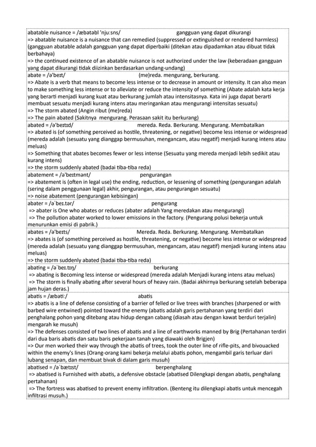 abatable nuisance = /æbətəbl 'njuːsns/ gangguan yang dapat dikurangi
=> abatable nuisance is a nuisance that can remedied (suppressed or extinguished or rendered harmless)
(gangguan abatable adalah gangguan yang dapat diperbaiki (ditekan atau dipadamkan atau dibuat tidak
berbahaya)
=> the continued existence of an abatable nuisance is not authorized under the law (keberadaan gangguan
yang dapat dikurangi tidak diizinkan berdasarkan undang-undang)
abate = /ə'beɪt/ (me)reda. mengurang, berkurang.
=> Abate is a verb that means to become less intense or to decrease in amount or intensity. It can also mean
to make something less intense or to alleviate or reduce the intensity of something (Abate adalah kata kerja
yang berarti menjadi kurang kuat atau berkurang jumlah atau intensitasnya. Kata ini juga dapat berarti
membuat sesuatu menjadi kurang intens atau meringankan atau mengurangi intensitas sesuatu)
=> The storm abated (Angin ribut (me)reda)
=> The pain abated (Sakitnya mengurang. Perasaan sakit itu berkurang)
abated = /ə'beɪtɪd/ mereda. Reda. Berkurang. Mengurang. Membatalkan
=> abated is (of something perceived as hostile, threatening, or negative) become less intense or widespread
(mereda adalah (sesuatu yang dianggap bermusuhan, mengancam, atau negatif) menjadi kurang intens atau
meluas)
=> Something that abates becomes fewer or less intense (Sesuatu yang mereda menjadi lebih sedikit atau
kurang intens)
=> the storm suddenly abated (badai tiba-tiba reda)
abatement = /ə'beɪtmənt/ pengurangan
=> abatement is (often in legal use) the ending, reduction, or lessening of something (pengurangan adalah
(sering dalam penggunaan legal) akhir, pengurangan, atau pengurangan sesuatu)
=> noise abatement (pengurangan kebisingan)
abater = /əˈbeɪ.tər/ pengurang
=> abater is One who abates or reduces (abater adalah Yang meredakan atau mengurangi)
=> The pollution abater worked to lower emissions in the factory. (Pengurang polusi bekerja untuk
menurunkan emisi di pabrik.)
abates = /ə'beɪts/ Mereda. Reda. Berkurang. Mengurang. Membatalkan
=> abates is (of something perceived as hostile, threatening, or negative) become less intense or widespread
(mereda adalah (sesuatu yang dianggap bermusuhan, mengancam, atau negatif) menjadi kurang intens atau
meluas)
=> the storm suddenly abated (badai tiba-tiba reda)
abating = /əˈbeɪ.tɪŋ/ berkurang
=> abating is Becoming less intense or widespread (mereda adalah Menjadi kurang intens atau meluas)
=> The storm is finally abating after several hours of heavy rain. (Badai akhirnya berkurang setelah beberapa
jam hujan deras.)
abatis = /æbətiː/ abatis
=> abatis is a line of defense consisting of a barrier of felled or live trees with branches (sharpened or with
barbed wire entwined) pointed toward the enemy (abatis adalah garis pertahanan yang terdiri dari
penghalang pohon yang ditebang atau hidup dengan cabang (diasah atau dengan kawat berduri terjalin)
mengarah ke musuh)
=> The defenses consisted of two lines of abatis and a line of earthworks manned by Brig (Pertahanan terdiri
dari dua baris abatis dan satu baris pekerjaan tanah yang diawaki oleh Brigjen)
=> Our men worked their way through the abatis of trees, took the outer line of rifle-pits, and bivouacked
within the enemy's lines (Orang-orang kami bekerja melalui abatis pohon, mengambil garis terluar dari
lubang senapan, dan membuat bivak di dalam garis musuh)
abatised = /əˈbætɪst/ berpenghalang
=> abatised is Furnished with abatis, a defensive obstacle (abatised Dilengkapi dengan abatis, penghalang
pertahanan)
=> The fortress was abatised to prevent enemy infiltration. (Benteng itu dilengkapi abatis untuk mencegah
infiltrasi musuh.)
 