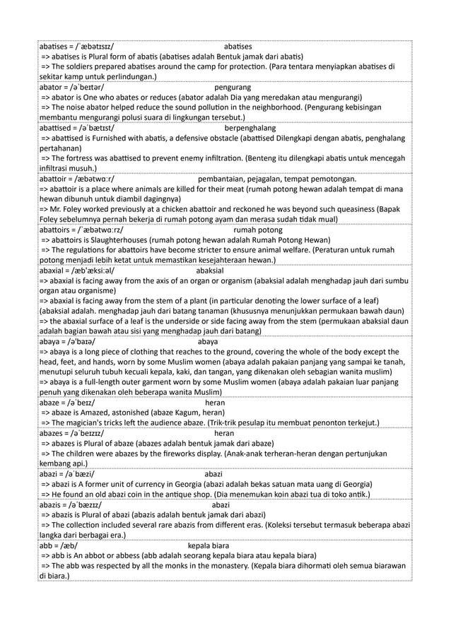 abatises = /ˈæbətɪsɪz/ abatises
=> abatises is Plural form of abatis (abatises adalah Bentuk jamak dari abatis)
=> The soldiers prepared abatises around the camp for protection. (Para tentara menyiapkan abatises di
sekitar kamp untuk perlindungan.)
abator = /əˈbeɪtər/ pengurang
=> abator is One who abates or reduces (abator adalah Dia yang meredakan atau mengurangi)
=> The noise abator helped reduce the sound pollution in the neighborhood. (Pengurang kebisingan
membantu mengurangi polusi suara di lingkungan tersebut.)
abattised = /əˈbætɪst/ berpenghalang
=> abattised is Furnished with abatis, a defensive obstacle (abattised Dilengkapi dengan abatis, penghalang
pertahanan)
=> The fortress was abattised to prevent enemy infiltration. (Benteng itu dilengkapi abatis untuk mencegah
infiltrasi musuh.)
abattoir = /æbətwɑːr/ pembantaian, pejagalan, tempat pemotongan.
=> abattoir is a place where animals are killed for their meat (rumah potong hewan adalah tempat di mana
hewan dibunuh untuk diambil dagingnya)
=> Mr. Foley worked previously at a chicken abattoir and reckoned he was beyond such queasiness (Bapak
Foley sebelumnya pernah bekerja di rumah potong ayam dan merasa sudah tidak mual)
abattoirs = /ˈæbətwɑːrz/ rumah potong
=> abattoirs is Slaughterhouses (rumah potong hewan adalah Rumah Potong Hewan)
=> The regulations for abattoirs have become stricter to ensure animal welfare. (Peraturan untuk rumah
potong menjadi lebih ketat untuk memastikan kesejahteraan hewan.)
abaxial = /æb'æksiːəl/ abaksial
=> abaxial is facing away from the axis of an organ or organism (abaksial adalah menghadap jauh dari sumbu
organ atau organisme)
=> abaxial is facing away from the stem of a plant (in particular denoting the lower surface of a leaf)
(abaksial adalah. menghadap jauh dari batang tanaman (khususnya menunjukkan permukaan bawah daun)
=> the abaxial surface of a leaf is the underside or side facing away from the stem (permukaan abaksial daun
adalah bagian bawah atau sisi yang menghadap jauh dari batang)
abaya = /ə'baɪə/ abaya
=> abaya is a long piece of clothing that reaches to the ground, covering the whole of the body except the
head, feet, and hands, worn by some Muslim women (abaya adalah pakaian panjang yang sampai ke tanah,
menutupi seluruh tubuh kecuali kepala, kaki, dan tangan, yang dikenakan oleh sebagian wanita muslim)
=> abaya is a full-length outer garment worn by some Muslim women (abaya adalah pakaian luar panjang
penuh yang dikenakan oleh beberapa wanita Muslim)
abaze = /əˈbeɪz/ heran
=> abaze is Amazed, astonished (abaze Kagum, heran)
=> The magician's tricks left the audience abaze. (Trik-trik pesulap itu membuat penonton terkejut.)
abazes = /əˈbeɪzɪz/ heran
=> abazes is Plural of abaze (abazes adalah bentuk jamak dari abaze)
=> The children were abazes by the fireworks display. (Anak-anak terheran-heran dengan pertunjukan
kembang api.)
abazi = /əˈbæzi/ abazi
=> abazi is A former unit of currency in Georgia (abazi adalah bekas satuan mata uang di Georgia)
=> He found an old abazi coin in the antique shop. (Dia menemukan koin abazi tua di toko antik.)
abazis = /əˈbæzɪz/ abazi
=> abazis is Plural of abazi (abazis adalah bentuk jamak dari abazi)
=> The collection included several rare abazis from different eras. (Koleksi tersebut termasuk beberapa abazi
langka dari berbagai era.)
abb = /æb/ kepala biara
=> abb is An abbot or abbess (abb adalah seorang kepala biara atau kepala biara)
=> The abb was respected by all the monks in the monastery. (Kepala biara dihormati oleh semua biarawan
di biara.)
 
