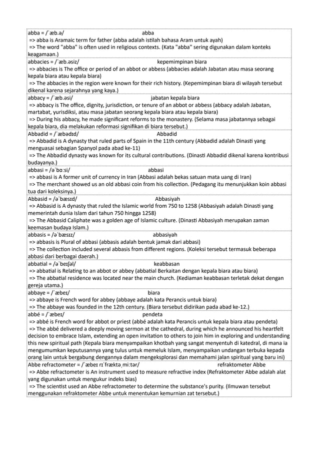 abba = /ˈæb.ə/ abba
=> abba is Aramaic term for father (abba adalah istilah bahasa Aram untuk ayah)
=> The word "abba" is often used in religious contexts. (Kata "abba" sering digunakan dalam konteks
keagamaan.)
abbacies = /ˈæb.əsiz/ kepemimpinan biara
=> abbacies is The office or period of an abbot or abbess (abbacies adalah Jabatan atau masa seorang
kepala biara atau kepala biara)
=> The abbacies in the region were known for their rich history. (Kepemimpinan biara di wilayah tersebut
dikenal karena sejarahnya yang kaya.)
abbacy = /ˈæb.əsi/ jabatan kepala biara
=> abbacy is The office, dignity, jurisdiction, or tenure of an abbot or abbess (abbacy adalah Jabatan,
martabat, yurisdiksi, atau masa jabatan seorang kepala biara atau kepala biara)
=> During his abbacy, he made significant reforms to the monastery. (Selama masa jabatannya sebagai
kepala biara, dia melakukan reformasi signifikan di biara tersebut.)
Abbadid = /ˈæbədɪd/ Abbadid
=> Abbadid is A dynasty that ruled parts of Spain in the 11th century (Abbadid adalah Dinasti yang
menguasai sebagian Spanyol pada abad ke-11)
=> The Abbadid dynasty was known for its cultural contributions. (Dinasti Abbadid dikenal karena kontribusi
budayanya.)
abbasi = /əˈbɑːsi/ abbasi
=> abbasi is A former unit of currency in Iran (Abbasi adalah bekas satuan mata uang di Iran)
=> The merchant showed us an old abbasi coin from his collection. (Pedagang itu menunjukkan koin abbasi
tua dari koleksinya.)
Abbasid = /əˈbæsɪd/ Abbasiyah
=> Abbasid is A dynasty that ruled the Islamic world from 750 to 1258 (Abbasiyah adalah Dinasti yang
memerintah dunia Islam dari tahun 750 hingga 1258)
=> The Abbasid Caliphate was a golden age of Islamic culture. (Dinasti Abbasiyah merupakan zaman
keemasan budaya Islam.)
abbasis = /əˈbæsɪz/ abbasiyah
=> abbasis is Plural of abbasi (abbasis adalah bentuk jamak dari abbasi)
=> The collection included several abbasis from different regions. (Koleksi tersebut termasuk beberapa
abbasi dari berbagai daerah.)
abbatial = /əˈbeɪʃəl/ keabbasan
=> abbatial is Relating to an abbot or abbey (abbatial Berkaitan dengan kepala biara atau biara)
=> The abbatial residence was located near the main church. (Kediaman keabbasan terletak dekat dengan
gereja utama.)
abbaye = /ˈæbeɪ/ biara
=> abbaye is French word for abbey (abbaye adalah kata Perancis untuk biara)
=> The abbaye was founded in the 12th century. (Biara tersebut didirikan pada abad ke-12.)
abbé = /ˈæbeɪ/ pendeta
=> abbé is French word for abbot or priest (abbé adalah kata Perancis untuk kepala biara atau pendeta)
=> The abbé delivered a deeply moving sermon at the cathedral, during which he announced his heartfelt
decision to embrace Islam, extending an open invitation to others to join him in exploring and understanding
this new spiritual path (Kepala biara menyampaikan khotbah yang sangat menyentuh di katedral, di mana ia
mengumumkan keputusannya yang tulus untuk memeluk Islam, menyampaikan undangan terbuka kepada
orang lain untuk bergabung dengannya dalam mengeksplorasi dan memahami jalan spiritual yang baru ini)
Abbe refractometer = /ˈæbeɪ rɪˈfræktəˌmiːtər/ refraktometer Abbe
=> Abbe refractometer is An instrument used to measure refractive index (Refraktometer Abbe adalah alat
yang digunakan untuk mengukur indeks bias)
=> The scientist used an Abbe refractometer to determine the substance's purity. (Ilmuwan tersebut
menggunakan refraktometer Abbe untuk menentukan kemurnian zat tersebut.)
 
