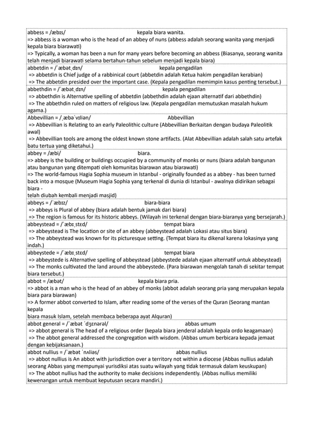 abbess = /æbɪs/ kepala biara wanita.
=> abbess is a woman who is the head of an abbey of nuns (abbess adalah seorang wanita yang menjadi
kepala biara biarawati)
=> Typically, a woman has been a nun for many years before becoming an abbess (Biasanya, seorang wanita
telah menjadi biarawati selama bertahun-tahun sebelum menjadi kepala biara)
abbetdin = /ˈæbətˌdɪn/ kepala pengadilan
=> abbetdin is Chief judge of a rabbinical court (abbetdin adalah Ketua hakim pengadilan kerabian)
=> The abbetdin presided over the important case. (Kepala pengadilan memimpin kasus penting tersebut.)
abbethdin = /ˈæbətˌdɪn/ kepala pengadilan
=> abbethdin is Alternative spelling of abbetdin (abbethdin adalah ejaan alternatif dari abbethdin)
=> The abbethdin ruled on matters of religious law. (Kepala pengadilan memutuskan masalah hukum
agama.)
Abbevillian = /ˌæbəˈvɪliən/ Abbevillian
=> Abbevillian is Relating to an early Paleolithic culture (Abbevillian Berkaitan dengan budaya Paleolitik
awal)
=> Abbevillian tools are among the oldest known stone artifacts. (Alat Abbevillian adalah salah satu artefak
batu tertua yang diketahui.)
abbey = /æbi/ biara.
=> abbey is the building or buildings occupied by a community of monks or nuns (biara adalah bangunan
atau bangunan yang ditempati oleh komunitas biarawan atau biarawati)
=> The world-famous Hagia Sophia museum in Istanbul - originally founded as a abbey - has been turned
back into a mosque (Museum Hagia Sophia yang terkenal di dunia di Istanbul - awalnya didirikan sebagai
biara -
telah diubah kembali menjadi masjid)
abbeys = /ˈæbɪz/ biara-biara
=> abbeys is Plural of abbey (biara adalah bentuk jamak dari biara)
=> The region is famous for its historic abbeys. (Wilayah ini terkenal dengan biara-biaranya yang bersejarah.)
abbeystead = /ˈæbɪˌstɛd/ tempat biara
=> abbeystead is The location or site of an abbey (abbeystead adalah Lokasi atau situs biara)
=> The abbeystead was known for its picturesque setting. (Tempat biara itu dikenal karena lokasinya yang
indah.)
abbeystede = /ˈæbɪˌstɛd/ tempat biara
=> abbeystede is Alternative spelling of abbeystead (abbeystede adalah ejaan alternatif untuk abbeystead)
=> The monks cultivated the land around the abbeystede. (Para biarawan mengolah tanah di sekitar tempat
biara tersebut.)
abbot = /æbət/ kepala biara pria.
=> abbot is a man who is the head of an abbey of monks (abbot adalah seorang pria yang merupakan kepala
biara para biarawan)
=> A former abbot converted to Islam, after reading some of the verses of the Quran (Seorang mantan
kepala
biara masuk Islam, setelah membaca beberapa ayat Alquran)
abbot general = /ˈæbət ˈdʒɛnərəl/ abbas umum
=> abbot general is The head of a religious order (kepala biara jenderal adalah kepala ordo keagamaan)
=> The abbot general addressed the congregation with wisdom. (Abbas umum berbicara kepada jemaat
dengan kebijaksanaan.)
abbot nullius = /ˈæbət ˈnʌliəs/ abbas nullius
=> abbot nullius is An abbot with jurisdiction over a territory not within a diocese (Abbas nullius adalah
seorang Abbas yang mempunyai yurisdiksi atas suatu wilayah yang tidak termasuk dalam keuskupan)
=> The abbot nullius had the authority to make decisions independently. (Abbas nullius memiliki
kewenangan untuk membuat keputusan secara mandiri.)
 