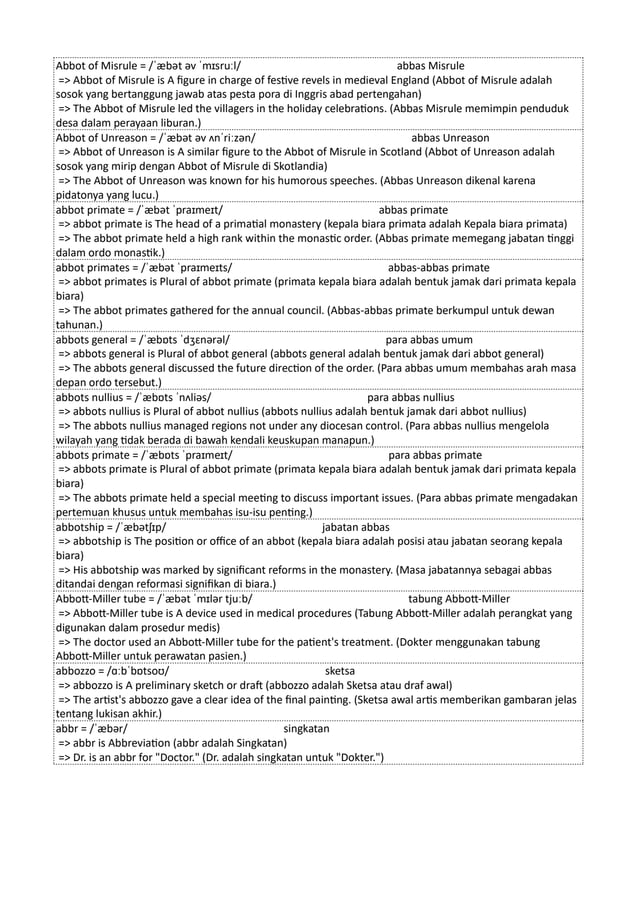 Abbot of Misrule = /ˈæbət əv ˈmɪsruːl/ abbas Misrule
=> Abbot of Misrule is A figure in charge of festive revels in medieval England (Abbot of Misrule adalah
sosok yang bertanggung jawab atas pesta pora di Inggris abad pertengahan)
=> The Abbot of Misrule led the villagers in the holiday celebrations. (Abbas Misrule memimpin penduduk
desa dalam perayaan liburan.)
Abbot of Unreason = /ˈæbət əv ʌnˈriːzən/ abbas Unreason
=> Abbot of Unreason is A similar figure to the Abbot of Misrule in Scotland (Abbot of Unreason adalah
sosok yang mirip dengan Abbot of Misrule di Skotlandia)
=> The Abbot of Unreason was known for his humorous speeches. (Abbas Unreason dikenal karena
pidatonya yang lucu.)
abbot primate = /ˈæbət ˈpraɪmeɪt/ abbas primate
=> abbot primate is The head of a primatial monastery (kepala biara primata adalah Kepala biara primata)
=> The abbot primate held a high rank within the monastic order. (Abbas primate memegang jabatan tinggi
dalam ordo monastik.)
abbot primates = /ˈæbət ˈpraɪmeɪts/ abbas-abbas primate
=> abbot primates is Plural of abbot primate (primata kepala biara adalah bentuk jamak dari primata kepala
biara)
=> The abbot primates gathered for the annual council. (Abbas-abbas primate berkumpul untuk dewan
tahunan.)
abbots general = /ˈæbɒts ˈdʒɛnərəl/ para abbas umum
=> abbots general is Plural of abbot general (abbots general adalah bentuk jamak dari abbot general)
=> The abbots general discussed the future direction of the order. (Para abbas umum membahas arah masa
depan ordo tersebut.)
abbots nullius = /ˈæbɒts ˈnʌliəs/ para abbas nullius
=> abbots nullius is Plural of abbot nullius (abbots nullius adalah bentuk jamak dari abbot nullius)
=> The abbots nullius managed regions not under any diocesan control. (Para abbas nullius mengelola
wilayah yang tidak berada di bawah kendali keuskupan manapun.)
abbots primate = /ˈæbɒts ˈpraɪmeɪt/ para abbas primate
=> abbots primate is Plural of abbot primate (primata kepala biara adalah bentuk jamak dari primata kepala
biara)
=> The abbots primate held a special meeting to discuss important issues. (Para abbas primate mengadakan
pertemuan khusus untuk membahas isu-isu penting.)
abbotship = /ˈæbətʃɪp/ jabatan abbas
=> abbotship is The position or office of an abbot (kepala biara adalah posisi atau jabatan seorang kepala
biara)
=> His abbotship was marked by significant reforms in the monastery. (Masa jabatannya sebagai abbas
ditandai dengan reformasi signifikan di biara.)
Abbott-Miller tube = /ˈæbət ˈmɪlər tjuːb/ tabung Abbott-Miller
=> Abbott-Miller tube is A device used in medical procedures (Tabung Abbott-Miller adalah perangkat yang
digunakan dalam prosedur medis)
=> The doctor used an Abbott-Miller tube for the patient's treatment. (Dokter menggunakan tabung
Abbott-Miller untuk perawatan pasien.)
abbozzo = /ɑːbˈbɒtsoʊ/ sketsa
=> abbozzo is A preliminary sketch or draft (abbozzo adalah Sketsa atau draf awal)
=> The artist's abbozzo gave a clear idea of the final painting. (Sketsa awal artis memberikan gambaran jelas
tentang lukisan akhir.)
abbr = /ˈæbər/ singkatan
=> abbr is Abbreviation (abbr adalah Singkatan)
=> Dr. is an abbr for "Doctor." (Dr. adalah singkatan untuk "Dokter.")
 