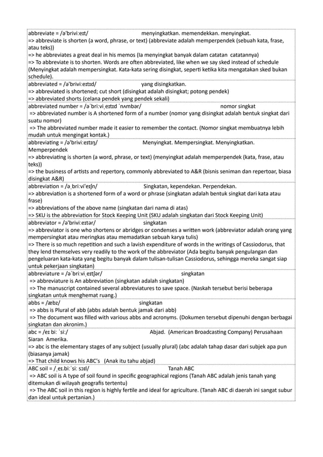 abbreviate = /ə'briviːeɪt/ menyingkatkan. memendekkan. menyingkat.
=> abbreviate is shorten (a word, phrase, or text) (abbreviate adalah memperpendek (sebuah kata, frase,
atau teks))
=> he abbreviates a great deal in his memos (Ia menyingkat banyak dalam catatan catatannya)
=> To abbreviate is to shorten. Words are often abbreviated, like when we say sked instead of schedule
(Menyingkat adalah mempersingkat. Kata-kata sering disingkat, seperti ketika kita mengatakan sked bukan
schedule).
abbreviated = /ə'briviːeɪtɪd/ yang disingkatkan.
=> abbreviated is shortened; cut short (disingkat adalah disingkat; potong pendek)
=> abbreviated shorts (celana pendek yang pendek sekali)
abbreviated number = /əˈbriːviˌeɪtɪd ˈnʌmbər/ nomor singkat
=> abbreviated number is A shortened form of a number (nomor yang disingkat adalah bentuk singkat dari
suatu nomor)
=> The abbreviated number made it easier to remember the contact. (Nomor singkat membuatnya lebih
mudah untuk mengingat kontak.)
abbreviating = /ə'briviːeɪtɪŋ/ Menyingkat. Mempersingkat. Menyingkatkan.
Memperpendek
=> abbreviating is shorten (a word, phrase, or text) (menyingkat adalah memperpendek (kata, frase, atau
teks))
=> the business of artists and repertory, commonly abbreviated to A&R (bisnis seniman dan repertoar, biasa
disingkat A&R)
abbreviation = /əˌbriːvi'eɪʃn/ Singkatan, kependekan. Perpendekan.
=> abbreviation is a shortened form of a word or phrase (singkatan adalah bentuk singkat dari kata atau
frase)
=> abbreviations of the above name (singkatan dari nama di atas)
=> SKU is the abbreviation for Stock Keeping Unit (SKU adalah singkatan dari Stock Keeping Unit)
abbreviator = /ə'briviːeɪtər/ singkatan
=> abbreviator is one who shortens or abridges or condenses a written work (abbreviator adalah orang yang
mempersingkat atau meringkas atau memadatkan sebuah karya tulis)
=> There is so much repetition and such a lavish expenditure of words in the writings of Cassiodorus, that
they lend themselves very readily to the work of the abbreviator (Ada begitu banyak pengulangan dan
pengeluaran kata-kata yang begitu banyak dalam tulisan-tulisan Cassiodorus, sehingga mereka sangat siap
untuk pekerjaan singkatan)
abbreviature = /əˈbriːviˌeɪtʃər/ singkatan
=> abbreviature is An abbreviation (singkatan adalah singkatan)
=> The manuscript contained several abbreviatures to save space. (Naskah tersebut berisi beberapa
singkatan untuk menghemat ruang.)
abbs = /æbz/ singkatan
=> abbs is Plural of abb (abbs adalah bentuk jamak dari abb)
=> The document was filled with various abbs and acronyms. (Dokumen tersebut dipenuhi dengan berbagai
singkatan dan akronim.)
abc = /eɪ biː ˈsiː/ Abjad. (American Broadcasting Company) Perusahaan
Siaran Amerika.
=> abc is the elementary stages of any subject (usually plural) (abc adalah tahap dasar dari subjek apa pun
(biasanya jamak)
=> That child knows his ABC's (Anak itu tahu abjad)
ABC soil = /ˌeɪ.biːˈsiː sɔɪl/ Tanah ABC
=> ABC soil is A type of soil found in specific geographical regions (Tanah ABC adalah jenis tanah yang
ditemukan di wilayah geografis tertentu)
=> The ABC soil in this region is highly fertile and ideal for agriculture. (Tanah ABC di daerah ini sangat subur
dan ideal untuk pertanian.)
 