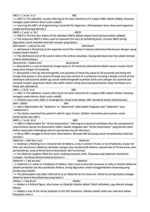 ABC's = /ˌeɪ.biːˈsiːz/ ABC
=> ABC's is The alphabet, usually referring to the basic elements of a subject (ABC adalah alfabet, biasanya
mengacu pada elemen dasar suatu subjek)
=> Learning the ABC's of programming is essential for beginners. (Mempelajari dasar-dasar pemrograman
sangat penting bagi pemula.)
ABCD = /ˌeɪ.biː.siːˈdiː/ ABCD
=> ABCD is The first four letters of the alphabet (ABCD adalah empat huruf pertama dalam alfabet)
=> The sequence ABCD is often used to represent the start of something basic. (Urutan ABCD sering
digunakan untuk mewakili awal dari sesuatu yang dasar.)
abchalazal = /ˌæb.kəˈleɪ.zəl/ abchalazal
=> abchalazal is Pertaining to the opposite end of the chalaza in botany (abchalazal Berkenaan dengan ujung
chalaza dalam botani)
=> The abchalazal end of the seed is where the embryo develops. (Ujung abchalazal dari biji adalah tempat
embrio berkembang.)
abcoulomb = /æbkuːlʌm/ abcoulomb
=> abcoulomb is a unit of electrical charge equal to 10 coulombs (abcoulomb adalah satuan muatan listrik
yang sama dengan 10 coulomb)
=> abcoulomb is the cgs electromagnetic unit quantity of electricity equal to 10 coulombs and being the
charge that passes in one second through any cross section of a conductor carrying a steady current of one
abampere (abcoulomb adalah cgs satuan elektromagnetik kuantitas listrik sama dengan 10 coulomb dan
menjadi muatan yang lewat dalam satu detik melalui setiap penampang konduktor yang membawa arus
tetap satu abampere)
ABCs = /ˌeɪ.biːˈsiːz/ ABC
=> ABCs is The alphabet, usually referring to the basic elements of a subject (ABC adalah alfabet, biasanya
mengacu pada elemen dasar suatu subjek)
=> Children learn their ABCs in kindergarten. (Anak-anak belajar ABC mereka di taman kanak-kanak.)
abd = /æbd/ abd
=> abd is Abbreviation for "abdomen" or "abdominal" (abd adalah Singkatan dari "abdomen" atau
"abdominal")
=> The doctor examined the patient's abd for signs of pain. (Dokter memeriksa perut pasien untuk
tanda-tanda rasa sakit.)
ABD's = /ˌeɪ.biːˈdiːz/ ABD
=> ABD's is Abbreviation for "all but dissertation," referring to a doctoral candidate who has completed all
requirements except the dissertation (ABD's adalah singkatan dari "all but dissertation" yang berarti calon
doktor yang telah melengkapi seluruh persyaratan kecuali disertasi.)
=> Many ABD's struggle to finish their dissertations. (Banyak ABD berjuang untuk menyelesaikan disertasi
mereka.)
Abderian = /æbˈdɪə.ri.ən/ Abderian
=> Abderian is Relating to or characteristic of Abdera, a city in ancient Thrace, or its inhabitants, known for
their wit and humor (Abderian Berkaitan dengan atau karakteristik Abdera, sebuah kota di Thrace kuno, atau
penduduknya, yang terkenal karena kecerdasan dan humornya)
=> His Abderian laughter filled the room, making everyone smile. (Tawanya yang Abderian memenuhi
ruangan, membuat semua orang tersenyum.)
Abderite = /ˈæb.də.raɪt/ Abderite
=> Abderite is A native or inhabitant of Abdera, often used to describe someone as witty or foolish (Abderite
adalah penduduk asli atau penduduk Abdera, sering digunakan untuk menggambarkan seseorang yang
jenaka atau bodoh)
=> The philosopher was often referred to as an Abderite for his sharp wit. (Filsuf itu sering disebut sebagai
Abderite karena kecerdasannya yang tajam.)
Abdias = /ˈæb.di.əs/ Abdias
=> Abdias is A biblical figure, also known as Obadiah (Abdias adalah Tokoh alkitabiah, juga dikenal sebagai
Obaja)
=> Abdias is one of the minor prophets in the Old Testament. (Abdias adalah salah satu nabi kecil dalam
Perjanjian Lama.)
 